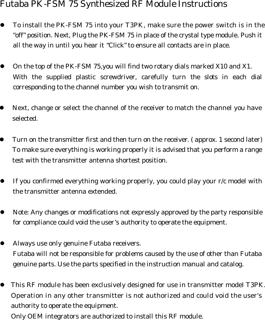 Futaba PK-FSM 75 Synthesized RF Module Instructions  l To install the PK-FSM 75 into your T3PK, make sure the power switch is in the  “off” position. Next, Plug the PK-FSM 75 in place of the crystal type module. Push it all the way in until you hear it “Click” to ensure all contacts are in place.    l On the top of the PK-FSM 75,you will find two rotary dials marked X10 and X1. With the supplied plastic screwdriver, carefully turn the slots in each dial corresponding to the channel number you wish to transmit on.    l Next, change or select the channel of the receiver to match the channel you have selected.  l Turn on the transmitter first and then turn on the receiver. ( approx. 1 second later) To make sure everything is working properly it is advised that you perform a range test with the transmitter antenna shortest position.  l If you confirmed everything working properly, you could play your r/c model with the transmitter antenna extended.      l Note: Any changes or modifications not expressly approved by the party responsible for compliance could void the user’s authority to operate the equipment.  l Always use only genuine Futaba receivers. Futaba will not be responsible for problems caused by the use of other than Futaba genuine parts. Use the parts specified in the instruction manual and catalog.  l This RF module has been exclusively designed for use in transmitter model T3PK.Operation in any other transmitter is not authorized and could void the user&apos;sauthority to operate the equipment. Only OEM integrators are authorized to install this RF module.  