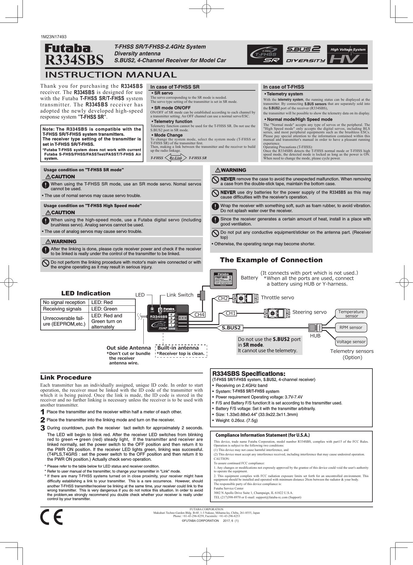 Link ProcedureEach transmitter has an individually assigned, unique ID code. In order to start operation, the receiver must be linked with the ID code of the transmitter with which it is being paired. Once the link is made, the ID code is stored in the receiver and no further linking is necessary unless the receiver is to be used with another transmitter. 1 Place the transmitter and the receiver within half a meter of each other.2 Place the transmitter into the linking mode and turn on the receiver.3 During countdown, push the receiver  tact switch for approximately 2 seconds. The LED will begin to blink red. After the receiver LED switches from blinking red to green →green (red) steady light,  If the transmitter and receiver are linked normally, set the power switch to the OFF position and then return it to the PWR ON position. If the receiver LED lights green, linking was successful. (T4PLS,T4GRS : set the power switch to the OFF position and then return it to the PWR ON position.) Actually check servo operation.* Please refer to the table below for LED status and receiver condition.* Refer to user manual of the transmitter, to change your transmitter in &quot;Link&quot; mode.* If there are many T-FHSS systems turned on in close proximity, your receiver might have difﬁculty  establishing a link to your transmitter.  This is a rare occurrence.  However, should another T-FHSS transmitter/receiver be linking at the same time, your receiver could link to the wrong transmitter.  This is very dangerous if you do not notice this situation. In order to avoid the problem,we strongly recommend you double check whether your receiver is really under control by your transmitter. WARNINGAfter the linking is done, please cycle receiver power and check if the receiver to be linked is really under the control of the transmitter to be linked.Do not perform the linking procedure with motor&apos;s main wire connected or with the engine operating as it may result in serious injury.Note: The R334SBS is compatible with the T-FHSS SR/T-FHSS system transmitters.The receiver type setting of the transmitter is set in T-FHSS SR/T-FHSS.*Futaba T-FHSS system does not work with current Futaba S-FHSS/FHSS/FASSTest/FASST/T-FHSS Air system. Usage condition on &quot;T-FHSS High Speed mode&quot;CAUTIONWhen using the high-speed mode, use a Futaba digital servo (including brushless servo). Analog servos cannot be used.• The use of analog servos may cause servo trouble.Usage condition on &quot;T-FHSS SR mode&quot;CAUTIONWhen using the T-FHSS SR mode, use an SR mode servo. Nomal servos cannot be used.• The use of nomal servos may cause servo trouble.1M23N17493T-FHSS SR/T-FHSS-2.4GHz System Diversity antennaS.BUS2, 4-Channel Receiver for Model Car Thank you for purchasing the R334SBS receiver. The R334SBS is designed for use with the Futaba T-FHSS SR/T-FHSS system transmitter. The R334SBS receiver has adopted the newly developed high-speed response system &quot;T-FHSS SR&quot;. • SR servo The servo corresponding to the SR mode is needed.The servo type setting of the transmitter is set in SR mode. • SR mode ON/OFFON/OFF of SR mode can be established according to each channel by a transmitter setting. An OFF channel can use a normal servo/ESC.  • Telemetry functionTelemetry function cannot be used for the T-FHSS SR. Do not use the S.BUS2 port in SR mode.  • Mode ChangeTo change the system mode, select the system mode (T-FHSS or T-FHSS SR) of the transmitter rst.  Then, making a link between the transmitter and the receiver to build up the radio linkage.T-FHSS       Re-Link       T-FHSS SR  • Telemetry system With the telemetry system, the running status can be displayed at the transmitter. By connecting S.BUS sensors that are separately sold into the S.BUS2 port of the receiver (R334SBS), the transmitter will be possible to show the telemetry data on its display. • Normal mode/High Speed modeThe &quot;Normal mode&quot; accepts any type of servos or the peripheral. The &quot;High Speed mode&quot; only accepts the digital servos, including BLS series, and most peripheral equipments such as the brushless ESCs. Please pay special attention to the information contained within this manual and transmitter&apos;s manual in order to have a pleasant running experience. Operating Precautions (T-FHSS):Once the R334SBS detects the T-FHSS normal mode or T-FHSS high speed mode, the detected mode is locked as long as the power is ON. When need to change the mode, please cycle power.R334SBSWARNINGNEVER remove the case to avoid the unexpected malfunction. When removing a case from the double-stick tape, maintain the bottom case.NEVER use dry batteries for the power supply of the R334SBS as this may cause difﬁculties with the receiver&apos;s operation.Wrap the receiver with something soft, such as foam rubber, to avoid vibration. Do not splash water over the receiver.Since the receiver generates a certain amount of heat, install in a place with good ventilation.Do not put any conductive equipment/sticker on the antenna part. (Receiver top)• Otherwise, the operating range may become shorter.No signal reception LED: RedReceiving signals LED: GreenUnrecoverable fail-ure (EEPROM,etc.)LED: Red and Green turn on alternatelyR334SBS Speciﬁcations:(T-FHSS SR/T-FHSS system, S.BUS2, 4-channel receiver)•  Receiving on 2.4GHz band• System: T-FHSS SR/T-FHSS system • Power requirement Operating voltage: 3.7V-7.4V•  F/S and Battery F/S function:It is set according to the transmitter used.  •  Battery F/S voltage: Set it with the transmitter arbitrarily.•  Size: 1.33x0.88x0.44” (33.9x22.3x11.3mm)•  Weight: 0.26oz. (7.5g)Link Switch　LEDHUBBatterySteering servoThrottle servoDo not use the S.BUS2 port in SR mode.  It cannot use the telemetry.(It connects with port which is not used.）*When all the ports are used, connect a battery using HUB or Y-harness.Built-in antenna*Receiver top is clean.Out side AntennaCH4 CH1S.BUS2CH2Temperature sensorRPM sensorVoltage sensorTelemetry sensors(Option)*Don&apos;t cut or bundle the receiver antenna wire. The Example of ConnectionLED IndicationCompliance Information Statement (for U.S.A.)This device, trade name Futaba Corporation, model number R334SBS, complies with part15 of the FCC Rules. Operation is subject to the following two conditions:(1) This device may not cause harmful interference, and(2) This device must accept any interference received, including interference that may cause undesired operation.CAUTION:To assure continued FCC compliance:1. Any changes or modications not expressly approved by the grantee of this device could void the user&apos;s authority to operate the equipment.2. This equipment complies with FCC radiation exposure limits set forth for an uncontrolled environment. This equipment should be installed and operated with minimum distance 20cm between the radiator &amp; your body.The responsible party of this device compliance is:Futaba Service Center3002 N Apollo Drive Suite 1, Champaign, IL 61822 U.S.A.TEL (217)398-8970 or E-mail: support@futaba-rc.com (Support)In case of T-FHSSIn case of T-FHSS SRFUTABA CORPORATIONMakuhari Techno-Garden Bldg. B-6F, 1-3 Nakase, Mihama-ku, Chiba, 261-8555, JapanPhone: +81-43-296-8259, Facsimile: +81-43-296-8253  ©FUTABA CORPORATION     2017, 6  (1)
