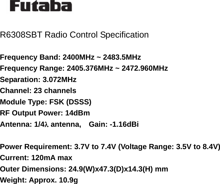    R6308SBT Radio Control Specification  Frequency Band: 2400MHz ~ 2483.5MHz Frequency Range: 2405.376MHz ~ 2472.960MHz Separation: 3.072MHz Channel: 23 channels Module Type: FSK (DSSS) RF Output Power: 14dBm Antenna: 1/4λ antenna,    Gain: -1.16dBi  Power Requirement: 3.7V to 7.4V (Voltage Range: 3.5V to 8.4V) Current: 120mA max Outer Dimensions: 24.9(W)x47.3(D)x14.3(H) mm Weight: Approx. 10.9g       