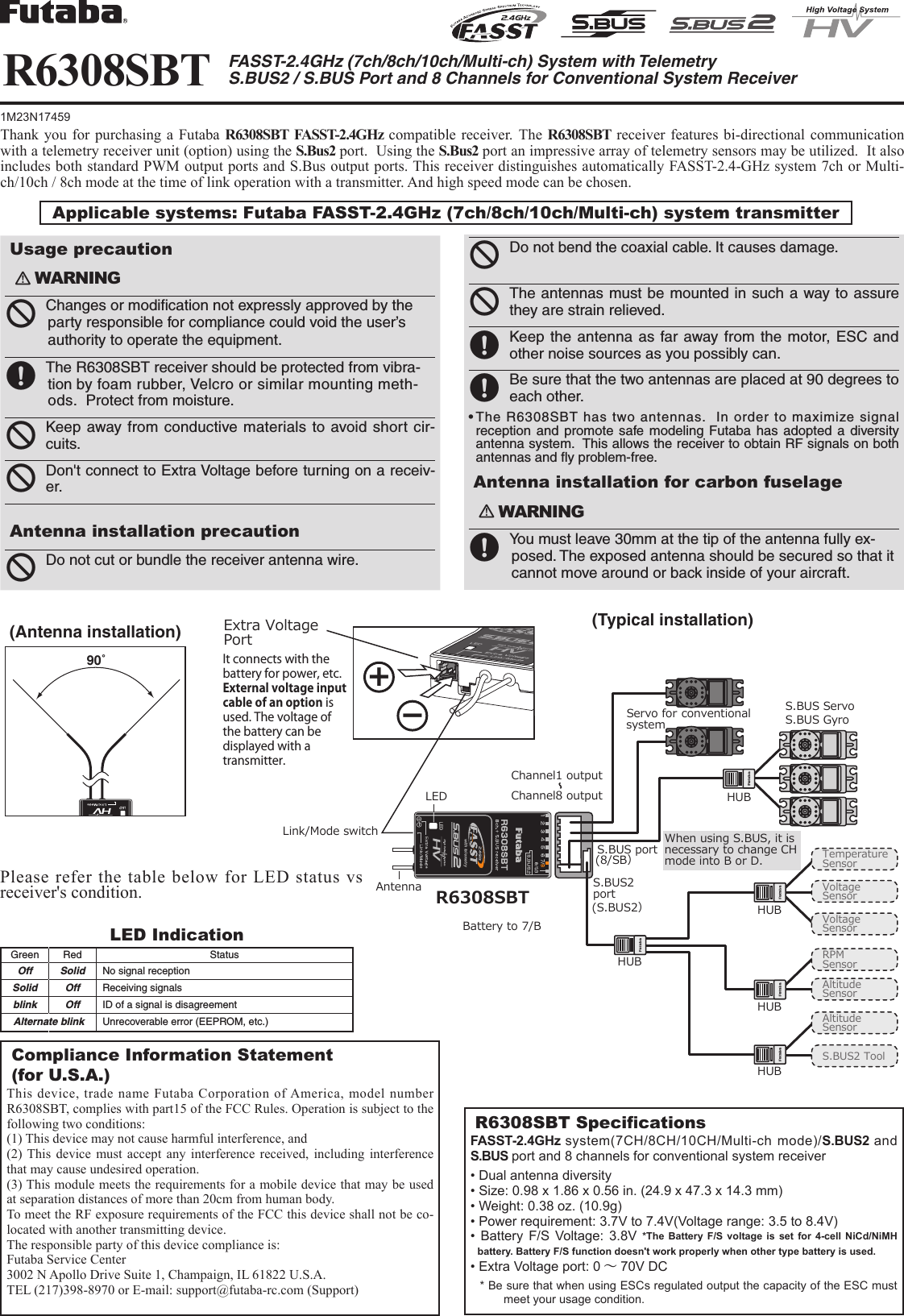 Applicable systems: Futaba FASST-2.4GHz (7ch/8ch/10ch/Multi-ch) system transmitter R6308SBT FASST-2.4GHz (7ch/8ch/10ch/Multi-ch) System with TelemetryS.BUS2 / S.BUS Port and 8 Channels for Conventional System ReceiverCompliance Information Statement (for U.S.A.)This device, trade name Futaba Corporation of America, model number R6308SBT, complies with part15 of the FCC Rules. Operation is subject to the following two conditions:(1) This device may not cause harmful interference, and(2) This device must accept any interference received, including interference that may cause undesired operation.(3) This module meets the requirements for a mobile device that may be used at separation distances of more than 20cm from human body.To meet the RF exposure requirements of the FCC this device shall not be co-located with another transmitting device.The responsible party of this device compliance is:Futaba Service Center3002 N Apollo Drive Suite 1, Champaign, IL 61822 U.S.A.TEL (217)398-8970 or E-mail: support@futaba-rc.com (Support)R6308SBT SpecicationsFASST-2.4GHz system(7CH/8CH/10CH/Multi-ch mode)/S.BUS2 and S.BUS port and 8 channels for conventional system receiver• Dual antenna diversity• Size: 0.98 x 1.86 x 0.56 in. (24.9 x 47.3 x 14.3 mm)• Weight: 0.38 oz. (10.9g)• Power requirement: 3.7V to 7.4V(Voltage range: 3.5 to 8.4V)•  Battery  F/S  Voltage:  3.8V  *The Battery F/S voltage is set for 4-cell NiCd/NiMH battery. Battery F/S function doesn&apos;t work properly when other type battery is used.• Extra Voltage port: 0 ～70V DC* Be sure that when using ESCs regulated output the capacity of the ESC must meet your usage condition.Thank you for purchasing a Futaba R6308SBT FASST-2.4GHz compatible receiver. The R6308SBT receiver features bi-directional communication with a telemetry receiver unit (option) using the S.Bus2 port.  Using the S.Bus2 port an impressive array of telemetry sensors may be utilized.  It also includes both standard PWM output ports and S.Bus output ports. This receiver distinguishes automatically FASST-2.4-GHz system 7ch or Multi-ch/10ch / 8ch mode at the time of link operation with a transmitter. And high speed mode can be chosen.LED IndicationGreen Red StatusOff Solid No signal receptionSolid Off Receiving signalsblink Off ID of a signal is disagreementAlternate blink Unrecoverable error (EEPROM, etc.)(Antenna installation)90˚Please refer the table below for LED status vs receiver&apos;s condition.1M23N17459S.BUS2portS.BUS port(8/SB）(S.BUS2）R6308SBTS.BUS ServoS.BUS GyroHUBHUBHUBHUBExtra VoltagePortLink/Mode switchAntennaLEDServo for conventionalsystemChannel1 outputChannel8 outputTemperatureSensorRPMSensorVoltageSensorVoltageSensorAltitudeSensorAltitudeSensorS.BUS2 ToolBattery to 7/B＋−It connects with the battery for power, etc.External voltage input cable of an option is used. The voltage of the battery can be displayed with a transmitter. with telemetryWhen using S.BUS, it is necessary to change CH mode into B or D.HUBUsage precaution󾛽WARNING󾛻 Changes or modiﬁcation not expressly approved by the party responsible for compliance could void the user’s authority to operate the equipment.󾛹 The R6308SBT receiver should be protected from vibra-tion by foam rubber, Velcro or similar mounting meth-ods.  Protect from moisture.󾛻 Keep away from conductive materials to avoid short cir-cuits.󾛻 Don&apos;t connect to Extra Voltage before turning on a receiv-er.Antenna installation precaution󾛻 Do not cut or bundle the receiver antenna wire.       󾛻 Do not bend the coaxial cable. It causes damage.󾛻 The antennas must be mounted in such a way to assure they are strain relieved.                                                                                󾛹 Keep the antenna as far away from the motor, ESC and other noise sources as you possibly can.󾛹 Be sure that the two antennas are placed at 90 degrees to each other.•TheR6308SBThastwoantennas.Inordertomaximizesignalreception and promote safe modeling Futaba has adopted a diversity antenna system.  This allows the receiver to obtain RF signals on both antennas and ﬂy problem-free.Antenna installation for carbon fuselage󾛽WARNING󾛹 You must leave 30mm at the tip of the antenna fully ex-posed. The exposed antenna should be secured so that it cannot move around or back inside of your aircraft. (Typical installation)