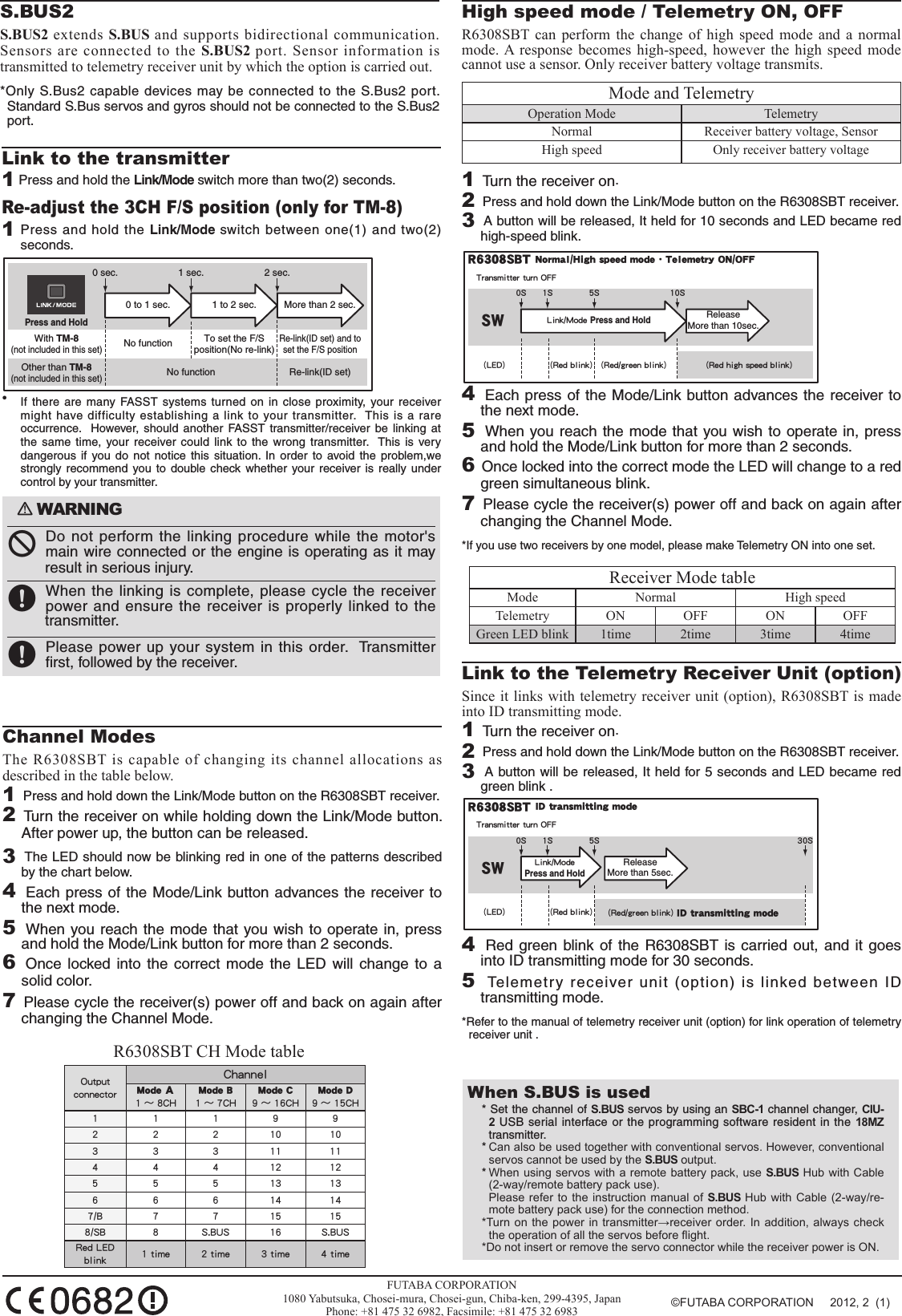 When S.BUS is used * Set the channel of S.BUS servos by using an SBC-1 channel changer, CIU-2 USB serial interface or the programming software resident in the 18MZ transmitter.* Can also be used together with conventional servos. However, conventional servos cannot be used by the S.BUS output.* When using servos with a remote battery pack, use S.BUS Hub with Cable (2-way/remote battery pack use).  Please refer to the instruction manual of  S.BUS Hub  with Cable  (2-way/re-mote battery pack use) for the connection method.*Turn on  the power  in transmitter→receiver order. In addition,  always check the operation of all the servos before ight.*Do not insert or remove the servo connector while the receiver power is ON.󾛽WARNING󾛻 Do not perform the linking procedure while the motor&apos;s main wire connected or the engine is operating as it may result in serious injury.󾛹 When the linking is complete, please cycle the receiver power and ensure the receiver is properly linked to the transmitter.󾛹 Please power up your system in this order.  Transmitter ﬁrst, followed by the receiver.             FUTABA CORPORATION1080 Yabutsuka, Chosei-mura, Chosei-gun, Chiba-ken, 299-4395, JapanPhone: +81 475 32 6982, Facsimile: +81 475 32 6983Link to the transmitter1 Press and hold the Link/Mode switch more than two(2) seconds.Re-adjust the 3CH F/S position (only for TM-8)1 Press and hold the Link/Mode switch between one(1) and two(2) seconds.0 to 1 sec. 1 to 2 sec. More than 2 sec.0 sec. 1 sec. 2 sec.Press and HoldNo functionWith TM-8(not included in this set)To set the F/S position(No re-link)Re-link(ID set) and to set the F/S positionNo functionOther than TM-8(not included in this set)Re-link(ID set)•  If there are many FASST systems turned on in close proximity, your receiver might have difficulty establishing a link to your transmitter.  This is a rare occurrence.  However, should another FASST transmitter/receiver be linking at the same time, your receiver could link to the wrong transmitter.  This is very dangerous if you do not notice this situation. In order to avoid the problem,we strongly recommend you to double check whether your receiver is really under control by your transmitter. Channel ModesThe R6308SBT is capable of changing its channel allocations as described in the table below. 1  Press and hold down the Link/Mode button on the R6308SBT receiver.2 Turn the receiver on while holding down the Link/Mode button.  After power up, the button can be released.3  The LED should now be blinking red in one of the patterns described by the chart below.4  Each press of the Mode/Link button advances the receiver to the next mode.5   When you reach the mode that you wish to operate in, press and hold the Mode/Link button for more than 2 seconds.6  Once locked into the correct mode the LED will change to a solid color.7 Please cycle the receiver(s) power off and back on again after changing the Channel Mode.S.BUS2S.BUS2 extends S.BUS and supports bidirectional communication. Sensors are connected to the S.BUS2 port. Sensor information is transmitted to telemetry receiver unit by which the option is carried out.*Only S.Bus2 capable devices may be connected to the S.Bus2 port.  Standard S.Bus servos and gyros should not be connected to the S.Bus2 port.High speed mode / Telemetry ON, OFFR6308SBT can perform the change of high speed mode and a normal mode. A response becomes high-speed, however the high speed mode cannot use a sensor. Only receiver battery voltage transmits.Mode and TelemetryOperation Mode TelemetryNormal Receiver battery voltage, SensorHigh speed Only receiver battery voltage1  Turn the receiver on.2  Press and hold down the Link/Mode button on the R6308SBT receiver.3  A button will be released, It held for 10 seconds and LED became red high-speed blink.R6308SBT Normal/High speed mode・Telemetry ON/OFFLink/Mode Press and HoldTransmitter turn OFFReleaseMore than 10sec. 0S 5SSW(Red blink) (Red/green blink) (Red high speed blink)(LED)10S1S4  Each press of the Mode/Link button advances the receiver to the next mode.5   When you reach the mode that you wish to operate in, press and hold the Mode/Link button for more than 2 seconds.6 Once locked into the correct mode the LED will change to a red green simultaneous blink.7 Please cycle the receiver(s) power off and back on again after changing the Channel Mode.*If you use two receivers by one model, please make Telemetry ON into one set.Receiver Mode table Mode Normal High speedTelemetry ON OFF ON OFFGreen LED blink 1time 2time 3time 4timeLink to the Telemetry Receiver Unit (option)Since it links with telemetry receiver unit (option), R6308SBT is made into ID transmitting mode.1  Turn the receiver on.2  Press and hold down the Link/Mode button on the R6308SBT receiver.3  A button will be released, It held for 5 seconds and LED became red green blink .R6308SBT ID transmitting modeLink/Mode Press and HoldTransmitter turn OFFReleaseMore than 5sec. 0S 5SSW(Red blink) (Red/green blink) ID transmitting mode(LED)30S1S4   Red green blink of the R6308SBT is carried out, and it goes into ID transmitting mode for 30 seconds.5  Telemetry receiver unit (option) is linked between ID transmitting mode.*Refer to the manual of telemetry receiver unit (option) for link operation of telemetry receiver unit .Output connectorChannelMode Ａ1 ～ 8CHMode B1 ～ 7CHMode C9 ～ 16CHMode D9 ～ 15CH111992 2 2 10 103 3 3 11 114 4 4 12 125 5 5 13 136 6 6 14 147/B 7 7 15 158/SB 8 S.BUS 16 S.BUSRed LED blink 1 time 2 time 3 time 4 timeR6308SBT CH Mode table©FUTABA CORPORATION     2012, 2  (1)