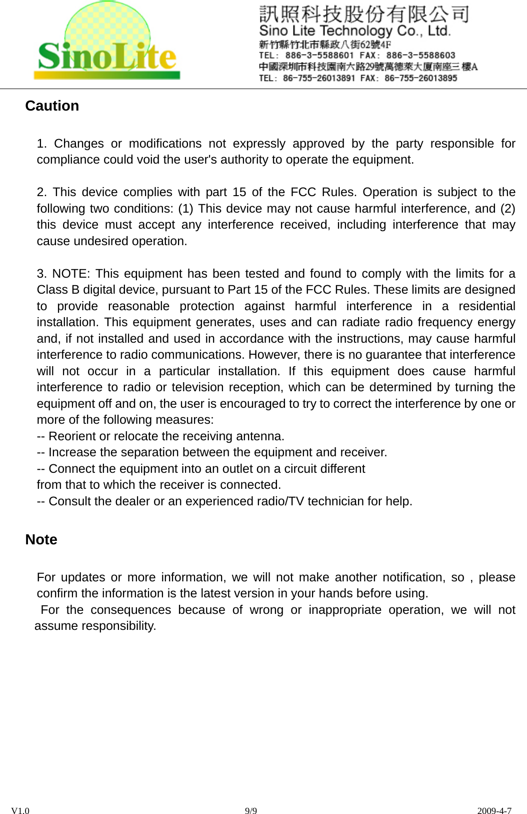  V1.0                                              9/9                                               2009-4-7 Caution 1. Changes or modifications not expressly approved by the party responsible for compliance could void the user&apos;s authority to operate the equipment.  2. This device complies with part 15 of the FCC Rules. Operation is subject to the following two conditions: (1) This device may not cause harmful interference, and (2) this device must accept any interference received, including interference that may cause undesired operation.  3. NOTE: This equipment has been tested and found to comply with the limits for a Class B digital device, pursuant to Part 15 of the FCC Rules. These limits are designed to provide reasonable protection against harmful interference in a residential installation. This equipment generates, uses and can radiate radio frequency energy and, if not installed and used in accordance with the instructions, may cause harmful interference to radio communications. However, there is no guarantee that interference will not occur in a particular installation. If this equipment does cause harmful interference to radio or television reception, which can be determined by turning the equipment off and on, the user is encouraged to try to correct the interference by one or more of the following measures:   -- Reorient or relocate the receiving antenna.   -- Increase the separation between the equipment and receiver.   -- Connect the equipment into an outlet on a circuit different   from that to which the receiver is connected.   -- Consult the dealer or an experienced radio/TV technician for help. Note For updates or more information, we will not make another notification, so , please confirm the information is the latest version in your hands before using.  For the consequences because of wrong or inappropriate operation, we will not assume responsibility.  