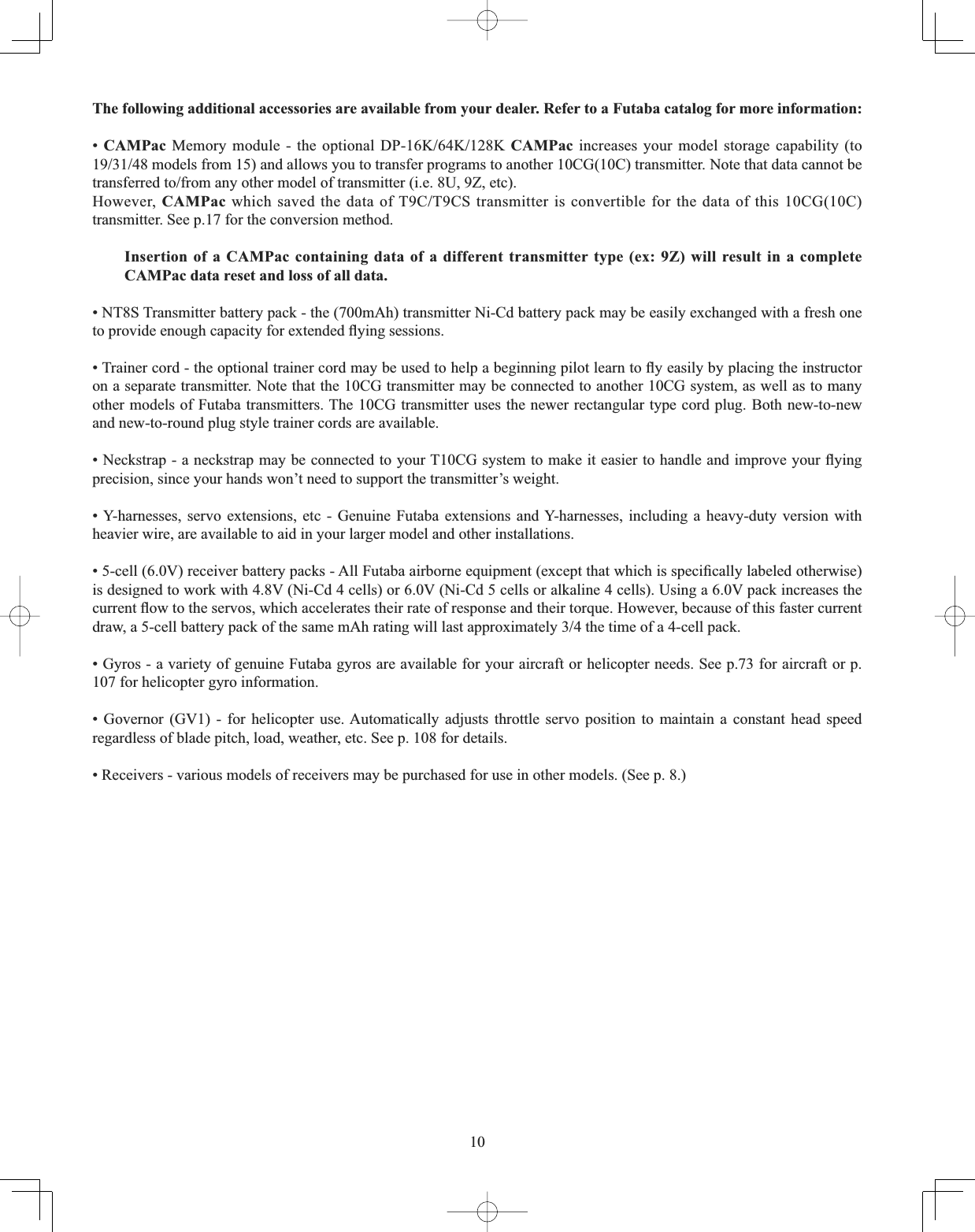 10The following additional accessories are available from your dealer. Refer to a Futaba catalog for more information: •CAMPac 0HPRU\ PRGXOH  WKH RSWLRQDO &apos;3... CAMPac increases your model storage capability (to PRGHOVIURPDQGDOORZV\RXWRWUDQVIHUSURJUDPVWRDQRWKHU&amp;*&amp;WUDQVPLWWHU1RWHWKDWGDWDFDQQRWEHWUDQVIHUUHGWRIURPDQ\RWKHUPRGHORIWUDQVPLWWHULH8=HWFHowever, CAMPacZKLFKVDYHGWKHGDWDRI7&amp;7&amp;6WUDQVPLWWHULVFRQYHUWLEOHIRUWKHGDWDRIWKLV&amp;*&amp;transmitter. See p.17 for the conversion method. Insertion of a CAMPac containing data of a different transmitter type (ex: 9Z) will result in a complete CAMPac data reset and loss of all data. • NT8S Transmitter battery pack - the (700mAh) transmitter Ni-Cd battery pack may be easily exchanged with a fresh one WRSURYLGHHQRXJKFDSDFLW\IRUH[WHQGHGÀ\LQJVHVVLRQV7UDLQHUFRUGWKHRSWLRQDOWUDLQHUFRUGPD\EHXVHGWRKHOSDEHJLQQLQJSLORWOHDUQWRÀ\HDVLO\E\SODFLQJWKHLQVWUXFWRUon a separate transmitter. Note that the 10CG transmitter may be connected to another 10CG system, as well as to many other models of Futaba transmitters. The 10CG transmitter uses the newer rectangular type cord plug. Both new-to-new and new-to-round plug style trainer cords are available. 1HFNVWUDSDQHFNVWUDSPD\EHFRQQHFWHGWR\RXU7&amp;*V\VWHPWRPDNHLWHDVLHUWRKDQGOHDQGLPSURYH\RXUÀ\LQJprecision, since your hands won’t need to support the transmitter’s weight. • Y-harnesses, servo extensions, etc - Genuine Futaba extensions and Y-harnesses, including a heavy-duty version with heavier wire, are available to aid in your larger model and other installations. FHOO9UHFHLYHUEDWWHU\SDFNV$OO)XWDEDDLUERUQHHTXLSPHQWH[FHSWWKDWZKLFKLVVSHFL¿FDOO\ODEHOHGRWKHUZLVHis designed to work with 4.8V (Ni-Cd 4 cells) or 6.0V (Ni-Cd 5 cells or alkaline 4 cells). Using a 6.0V pack increases the FXUUHQWÀRZWRWKHVHUYRVZKLFKDFFHOHUDWHVWKHLUUDWHRIUHVSRQVHDQGWKHLUWRUTXH+RZHYHUEHFDXVHRIWKLVIDVWHUFXUUHQWGUDZDFHOOEDWWHU\SDFNRIWKHVDPHP$KUDWLQJZLOOODVWDSSUR[LPDWHO\WKHWLPHRIDFHOOSDFN• Gyros - a variety of genuine Futaba gyros are available for your aircraft or helicopter needs. See p.73 for aircraft or p. 107 for helicopter gyro information. • Governor (GV1) - for helicopter use. Automatically adjusts throttle servo position to maintain a constant head speed regardless of blade pitch, load, weather, etc. See p. 108 for details. • Receivers - various models of receivers may be purchased for use in other models. (See p. 8.) 