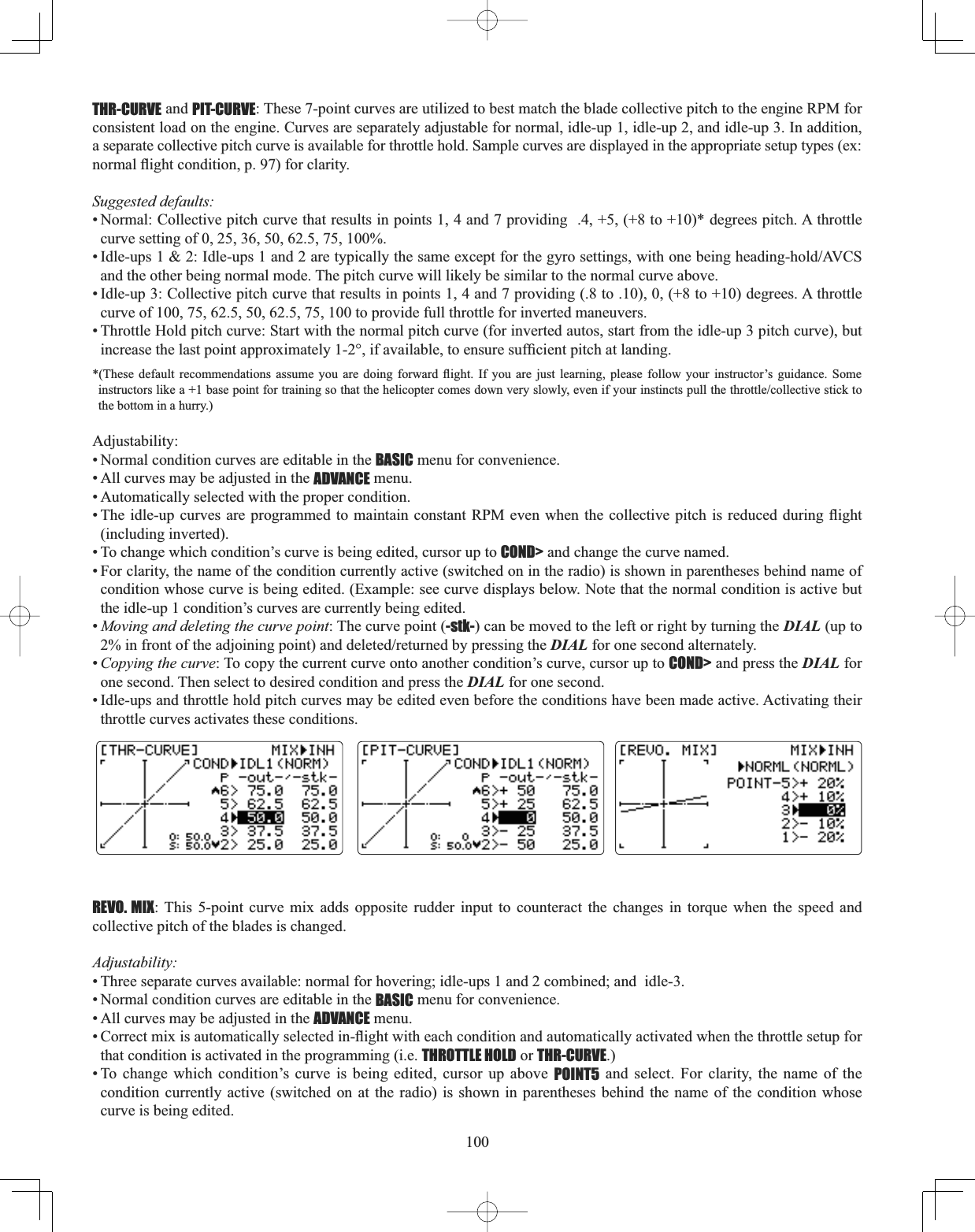 100THR-CURVE and PIT-CURVE: These 7-point curves are utilized to best match the blade collective pitch to the engine RPM for consistent load on the engine. Curves are separately adjustable for normal, idle-up 1, idle-up 2, and idle-up 3. In addition, a separate collective pitch curve is available for throttle hold. Sample curves are displayed in the appropriate setup types (ex: QRUPDOÀLJKWFRQGLWLRQSIRUFODULW\Suggested defaults: • Normal: Collective pitch curve that results in points 1, 4 and 7 providing  .4, +5, (+8 to +10)* degrees pitch. A throttle curve setting of 0, 25, 36, 50, 62.5, 75, 100%. ,GOHXSV,GOHXSVDQGDUHW\SLFDOO\WKHVDPHH[FHSWIRUWKHJ\URVHWWLQJVZLWKRQHEHLQJKHDGLQJKROG$9&amp;6and the other being normal mode. The pitch curve will likely be similar to the normal curve above. • Idle-up 3: Collective pitch curve that results in points 1, 4 and 7 providing (.8 to .10), 0, (+8 to +10) degrees. A throttle curve of 100, 75, 62.5, 50, 62.5, 75, 100 to provide full throttle for inverted maneuvers. • Throttle Hold pitch curve: Start with the normal pitch curve (for inverted autos, start from the idle-up 3 pitch curve), but LQFUHDVHWKHODVWSRLQWDSSUR[LPDWHO\LIDYDLODEOHWRHQVXUHVXI¿FLHQWSLWFKDWODQGLQJ7KHVH GHIDXOW UHFRPPHQGDWLRQV DVVXPH \RX DUH GRLQJ IRUZDUG ÀLJKW ,I \RX DUH MXVW OHDUQLQJ SOHDVH IROORZ \RXU LQVWUXFWRU¶V JXLGDQFH 6RPHLQVWUXFWRUVOLNHDEDVHSRLQWIRUWUDLQLQJVRWKDWWKHKHOLFRSWHUFRPHVGRZQYHU\VORZO\HYHQLI\RXULQVWLQFWVSXOOWKHWKURWWOHFROOHFWLYHVWLFNWRthe bottom in a hurry.) Adjustability:• Normal condition curves are editable in the BASIC menu for convenience. • All curves may be adjusted in the ADVANCE menu. • Automatically selected with the proper condition. 7KHLGOHXSFXUYHV DUH SURJUDPPHG WR PDLQWDLQFRQVWDQW530HYHQZKHQWKHFROOHFWLYHSLWFKLV UHGXFHG GXULQJ ÀLJKW(including inverted). • To change which condition’s curve is being edited, cursor up to COND&gt; and change the curve named. • For clarity, the name of the condition currently active (switched on in the radio) is shown in parentheses behind name of condition whose curve is being edited. (Example: see curve displays below. Note that the normal condition is active but the idle-up 1 condition’s curves are currently being edited. •Moving and deleting the curve point: The curve point (-stk-) can be moved to the left or right by turning the DIAL (up to LQIURQWRIWKHDGMRLQLQJSRLQWDQGGHOHWHGUHWXUQHGE\SUHVVLQJWKHDIAL for one second alternately. •Copying the curve: To copy the current curve onto another condition’s curve, cursor up to COND&gt; and press the DIAL for one second. Then select to desired condition and press the DIAL for one second.• Idle-ups and throttle hold pitch curves may be edited even before the conditions have been made active. Activating their throttle curves activates these conditions. REVO. MIX: This 5-point curve mix adds opposite rudder input to counteract the changes in torque when the speed and collective pitch of the blades is changed. Adjustability:• Three separate curves available: normal for hovering; idle-ups 1 and 2 combined; and  idle-3. • Normal condition curves are editable in the BASIC menu for convenience. • All curves may be adjusted in the ADVANCE menu. &amp;RUUHFWPL[LVDXWRPDWLFDOO\VHOHFWHGLQÀLJKWZLWKHDFKFRQGLWLRQDQGDXWRPDWLFDOO\DFWLYDWHGZKHQWKHWKURWWOHVHWXSIRUthat condition is activated in the programming (i.e. THROTTLE HOLD or THR-CURVE.)• To change which condition’s curve is being edited, cursor up above POINT5 and select. For clarity, the name of the condition currently active (switched on at the radio) is shown in parentheses behind the name of the condition whose curve is being edited. 