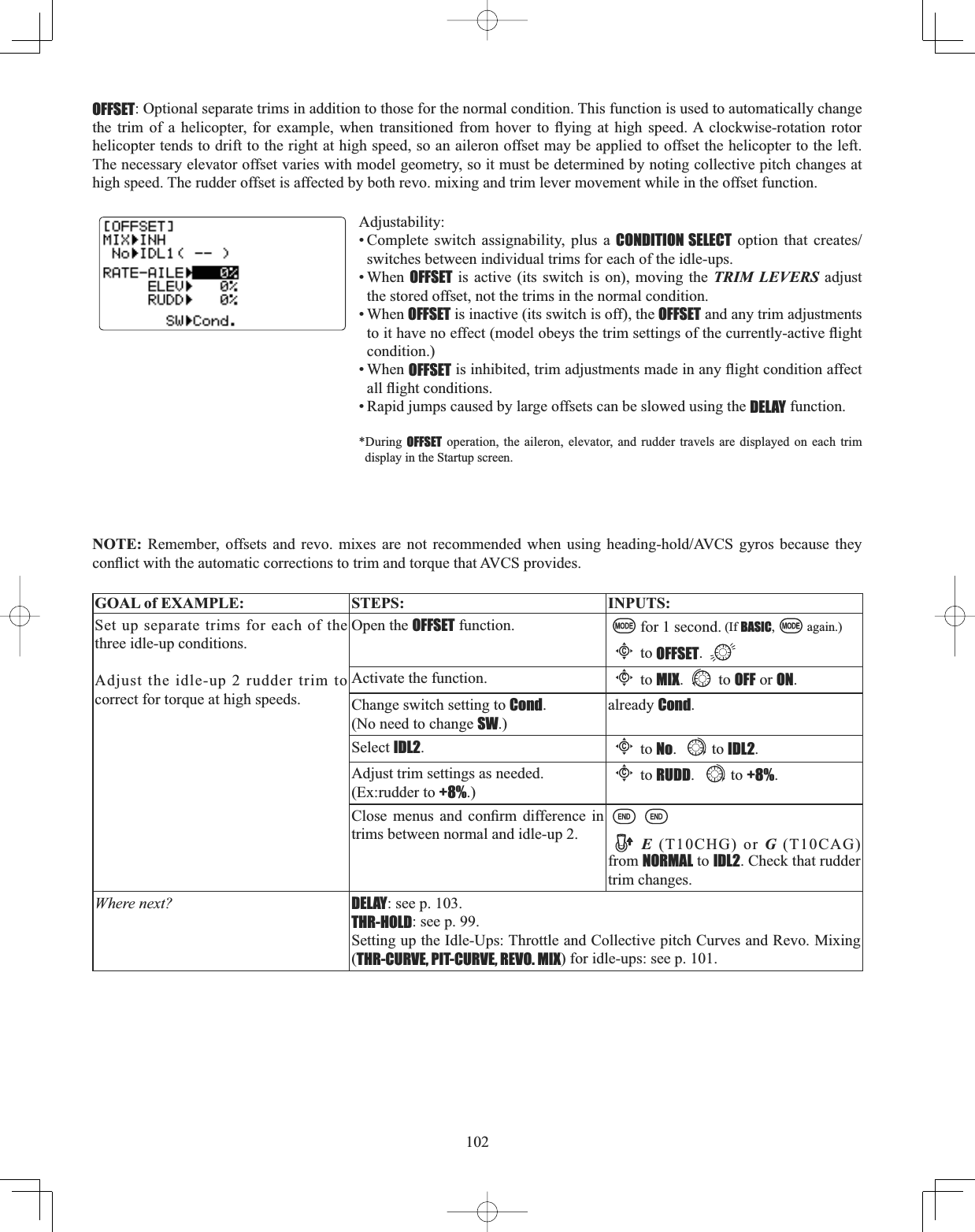 102OFFSET: Optional separate trims in addition to those for the normal condition. This function is used to automatically change WKH WULP RI D KHOLFRSWHU IRU H[DPSOH ZKHQ WUDQVLWLRQHG IURP KRYHU WR À\LQJ DW KLJK VSHHG$ FORFNZLVHURWDWLRQ URWRUhelicopter tends to drift to the right at high speed, so an aileron offset may be applied to offset the helicopter to the left. The necessary elevator offset varies with model geometry, so it must be determined by noting collective pitch changes at high speed. The rudder offset is affected by both revo. mixing and trim lever movement while in the offset function. Adjustability:• Complete switch assignability, plus a CONDITION SELECT RSWLRQ WKDW FUHDWHVswitches between individual trims for each of the idle-ups. • When OFFSET is active (its switch is on), moving the TRIM LEVERS adjust the stored offset, not the trims in the normal condition. • When OFFSET is inactive (its switch is off), the OFFSET and any trim adjustments WRLWKDYHQRHIIHFWPRGHOREH\VWKHWULPVHWWLQJVRIWKHFXUUHQWO\DFWLYHÀLJKWcondition.)• When OFFSETLVLQKLELWHGWULPDGMXVWPHQWVPDGHLQDQ\ÀLJKWFRQGLWLRQDIIHFWDOOÀLJKWFRQGLWLRQV• Rapid jumps caused by large offsets can be slowed using the DELAY function. *During OFFSET operation, the aileron, elevator, and rudder travels are displayed on each trim display in the Startup screen. NOTE: 5HPHPEHU RIIVHWV DQG UHYR PL[HV DUH QRW UHFRPPHQGHG ZKHQ XVLQJ KHDGLQJKROG$9&amp;6 J\URV EHFDXVH WKH\FRQÀLFWZLWKWKHDXWRPDWLFFRUUHFWLRQVWRWULPDQGWRUTXHWKDW$9&amp;6SURYLGHVGOAL of EXAMPLE: STEPS: INPUTS:Set up separate trims for each of the three idle-up conditions. Adjust the idle-up 2 rudder trim to correct for torque at high speeds.Open the OFFSET function. for 1 second. (If BASIC, again.)Cto OFFSET.Activate the function.Cto MIX. to OFF or ON.Change switch setting to Cond.(No need to change SW.)already Cond.Select IDL2.Cto No. to IDL2.Adjust trim settings as needed. (Ex:rudder to +8%.)Cto RUDD. to +8%.&amp;ORVH PHQXV DQG FRQ¿UP GLIIHUHQFH LQtrims between normal and idle-up 2. E (T10CHG) or G (T10CAG) from NORMAL to IDL2. Check that rudder trim changes.Where next? DELAY: see p. 103.THR-HOLD: see p. 99.Setting up the Idle-Ups: Throttle and Collective pitch Curves and Revo. Mixing (THR-CURVE, PIT-CURVE, REVO. MIX) for idle-ups: see p. 101.