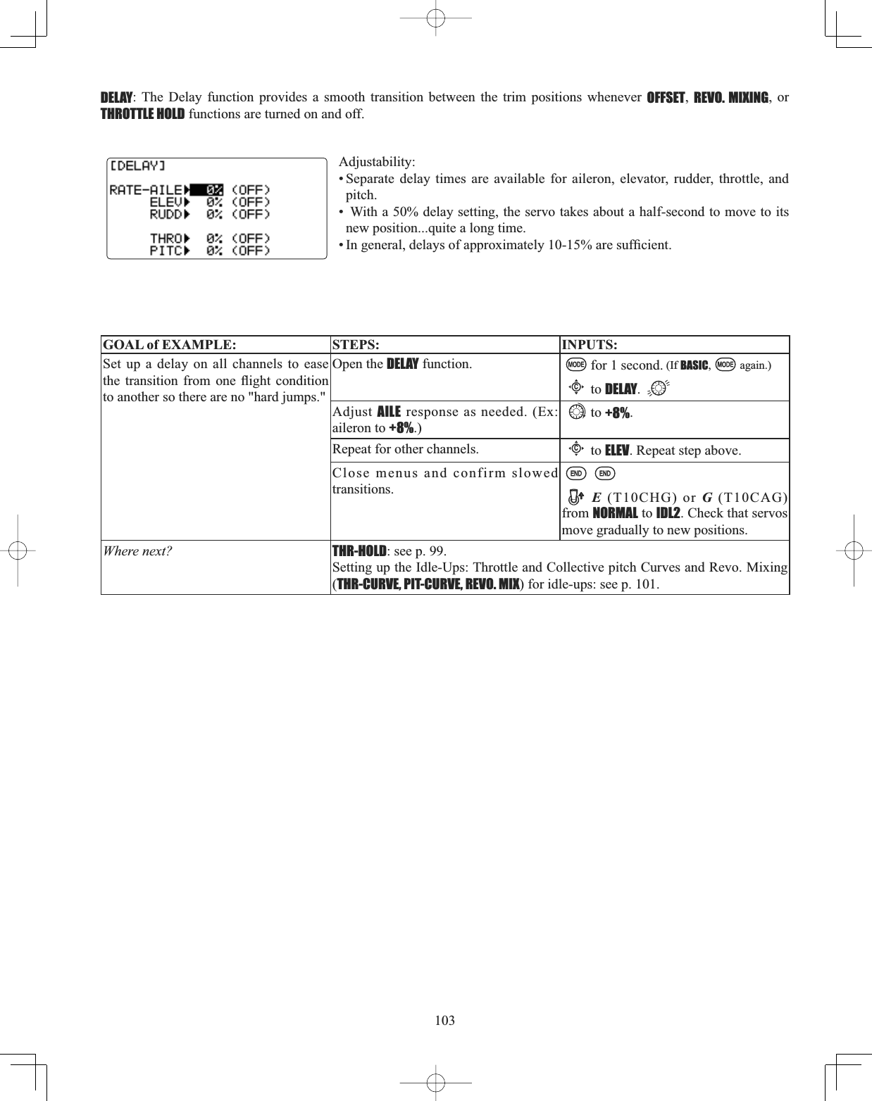 103DELAY: The Delay function provides a smooth transition between the trim positions whenever OFFSET,REVO. MIXING, or THROTTLE HOLD functions are turned on and off. Adjustability:• Separate delay times are available for aileron, elevator, rudder, throttle, and pitch.•  With a 50% delay setting, the servo takes about a half-second to move to its new position...quite a long time. ,QJHQHUDOGHOD\VRIDSSUR[LPDWHO\DUHVXI¿FLHQWGOAL of EXAMPLE: STEPS: INPUTS:Set up a delay on all channels to ease WKH WUDQVLWLRQ IURP RQH ÀLJKW FRQGLWLRQto another so there are no &quot;hard jumps.&quot;Open the DELAY function.  for 1 second. (If BASIC, again.)Cto DELAY.Adjust AILE response as needed. (Ex: aileron to +8%.)to +8%.Repeat for other channels.Cto ELEV. Repeat step above. Close menus and confirm slowed transitions. E (T10CHG) or G (T10CAG) from NORMAL to IDL2. Check that servos move gradually to new positions.Where next? THR-HOLD: see p. 99.Setting up the Idle-Ups: Throttle and Collective pitch Curves and Revo. Mixing (THR-CURVE, PIT-CURVE, REVO. MIX) for idle-ups: see p. 101.