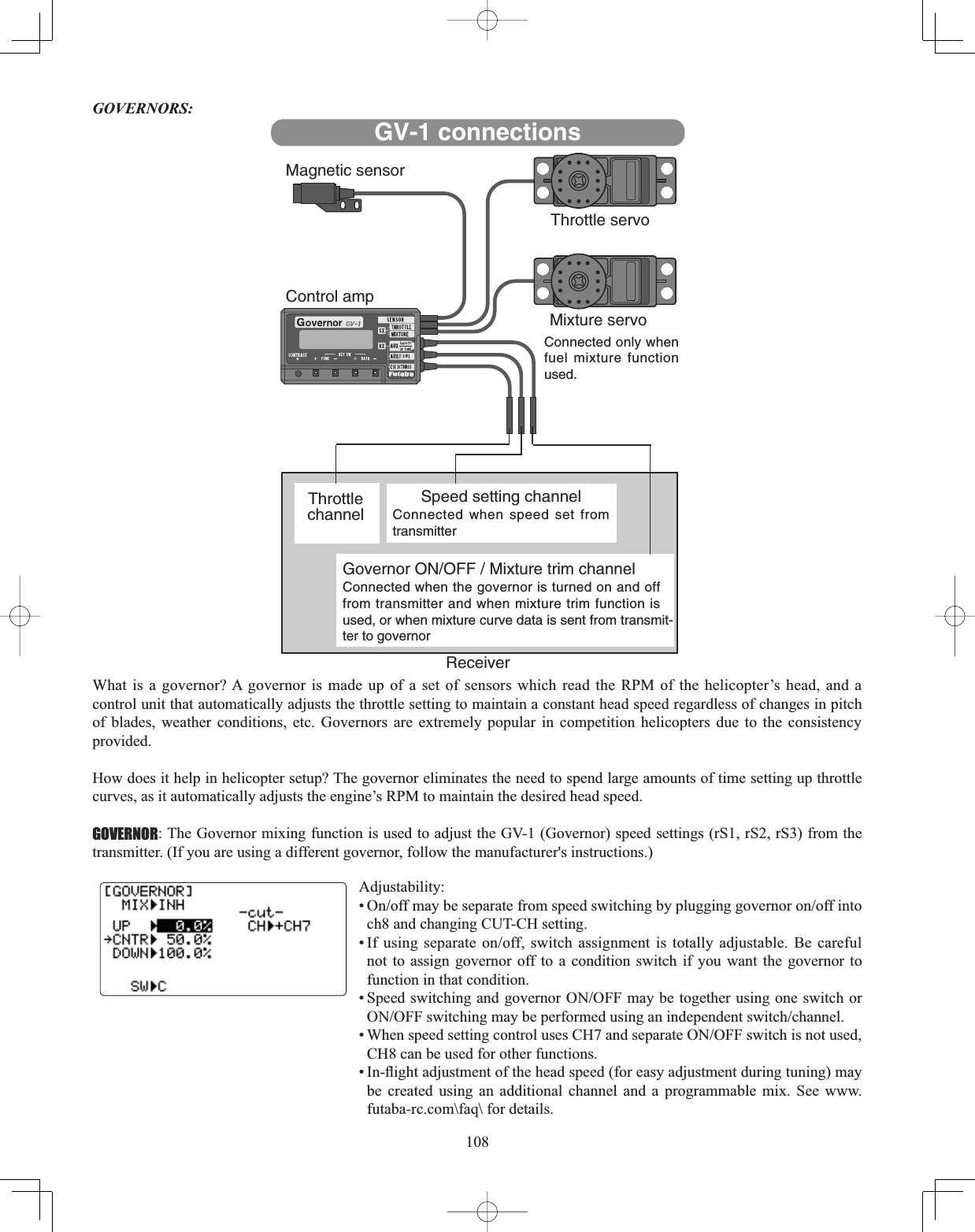 108GOVERNORS:What is a governor? A governor is made up of a set of sensors which read the RPM of the helicopter’s head, and a control unit that automatically adjusts the throttle setting to maintain a constant head speed regardless of changes in pitch of blades, weather conditions, etc. Governors are extremely popular in competition helicopters due to the consistency provided.How does it help in helicopter setup? The governor eliminates the need to spend large amounts of time setting up throttle curves, as it automatically adjusts the engine’s RPM to maintain the desired head speed. GOVERNOR: The Governor mixing function is used to adjust the GV-1 (Governor) speed settings (rS1, rS2, rS3) from the transmitter. (If you are using a different governor, follow the manufacturer&apos;s instructions.)  Adjustability:2QRIIPD\EHVHSDUDWHIURPVSHHGVZLWFKLQJE\SOXJJLQJJRYHUQRURQRIILQWRch8 and changing CUT-CH setting. ,I XVLQJ VHSDUDWH RQRII VZLWFK DVVLJQPHQW LV WRWDOO\ DGMXVWDEOH %H FDUHIXOnot to assign governor off to a condition switch if you want the governor to function in that condition. 6SHHGVZLWFKLQJDQGJRYHUQRU212))PD\EHWRJHWKHUXVLQJRQHVZLWFKRU212))VZLWFKLQJPD\EHSHUIRUPHGXVLQJDQLQGHSHQGHQWVZLWFKFKDQQHO:KHQVSHHGVHWWLQJFRQWUROXVHV&amp;+DQGVHSDUDWH212))VZLWFKLVQRWXVHGCH8 can be used for other functions. ,QÀLJKWDGMXVWPHQWRIWKHKHDGVSHHGIRUHDV\DGMXVWPHQWGXULQJWXQLQJPD\be created using an additional channel and a programmable mix. See www.futaba-rc.com\faq\ for details. GV-1 connectionsMagnetic sensorThrottle servoControl ampMixture servoConnected only whenfuel mixture functionused.ThrottlechannelSpeed setting channelConnected when speed set fromtransmitterGovernor ON/OFF / Mixture trim channelConnected when the governor is turned on and offfrom transmitter and when mixture trim function isused, or when mixture curve data is sent from transmit-ter to governorReceiver