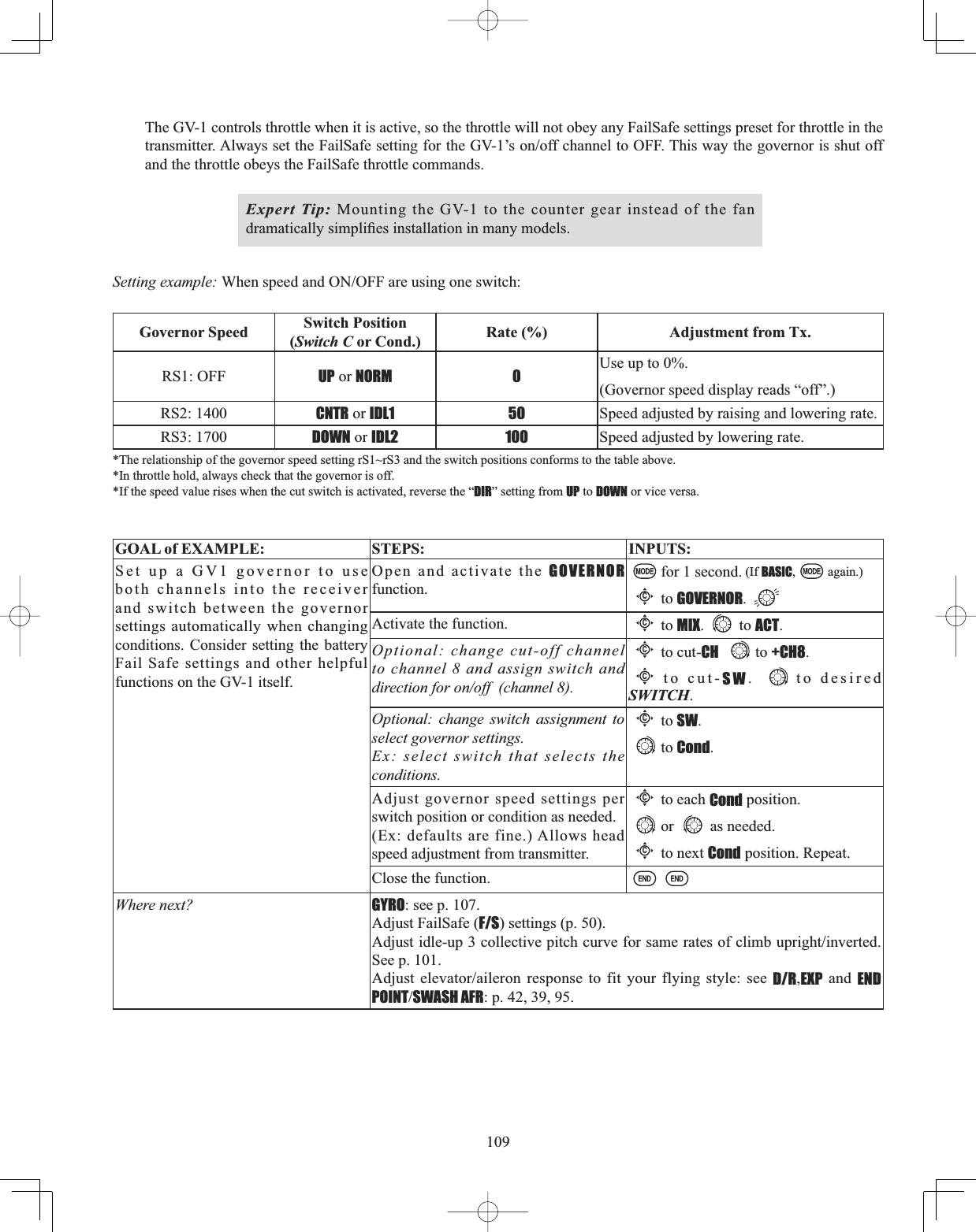 109The GV-1 controls throttle when it is active, so the throttle will not obey any FailSafe settings preset for throttle in the WUDQVPLWWHU$OZD\VVHWWKH)DLO6DIHVHWWLQJIRUWKH*9¶VRQRIIFKDQQHOWR2))7KLVZD\WKHJRYHUQRULVVKXWRIIand the throttle obeys the FailSafe throttle commands. Expert Tip: Mounting the GV-1 to the counter gear instead of the fan GUDPDWLFDOO\VLPSOL¿HVLQVWDOODWLRQLQPDQ\PRGHOVSetting example: :KHQVSHHGDQG212))DUHXVLQJRQHVZLWFKGovernor Speed Switch Position(Switch C or Cond.) Rate (%) Adjustment from Tx.RS1: OFF UP or NORM 0 Use up to 0%. (Governor speed display reads “off”.)RS2: 1400 CNTR or IDL1 50 Speed adjusted by raising and lowering rate.RS3: 1700 DOWN or IDL2 100 Speed adjusted by lowering rate.*The relationship of the governor speed setting rS1~rS3 and the switch positions conforms to the table above. *In throttle hold, always check that the governor is off. *If the speed value rises when the cut switch is activated, reverse the “DIR” setting from UP to DOWN or vice versa. GOAL of EXAMPLE: STEPS: INPUTS:Set up a GV1 governor to use both channels into the receiver and switch between the governor settings automatically when changing conditions. Consider setting the battery Fail Safe settings and other helpful functions on the GV-1 itself.Open and activate the GOVERNORfunction.for 1 second. (If BASIC, again.)Cto GOVERNOR.Activate the function.Cto MIX. to ACT.Optional: change cut-off channel to channel 8 and assign switch and direction for on/off  (channel 8).Cto cut-CH to +CH8.Cto cut-SW.  to desired SWITCH.Optional: change switch assignment to select governor settings. Ex: select switch that selects the conditions.Cto SW.to Cond.Adjust governor speed settings per switch position or condition as needed.(Ex: defaults are fine.) Allows head speed adjustment from transmitter.Cto each Cond position.or as needed.Cto next Cond position. Repeat.Close the function.Where next? GYRO: see p. 107.Adjust FailSafe (F/S) settings (p. 50).$GMXVWLGOHXSFROOHFWLYHSLWFKFXUYHIRUVDPHUDWHVRIFOLPEXSULJKWLQYHUWHGSee p. 101.$GMXVW HOHYDWRUDLOHURQ UHVSRQVH WR ILW \RXU IO\LQJ VW\OH VHH D/R,EXP and END POINTSWASH AFR: p. 42, 39, 95.