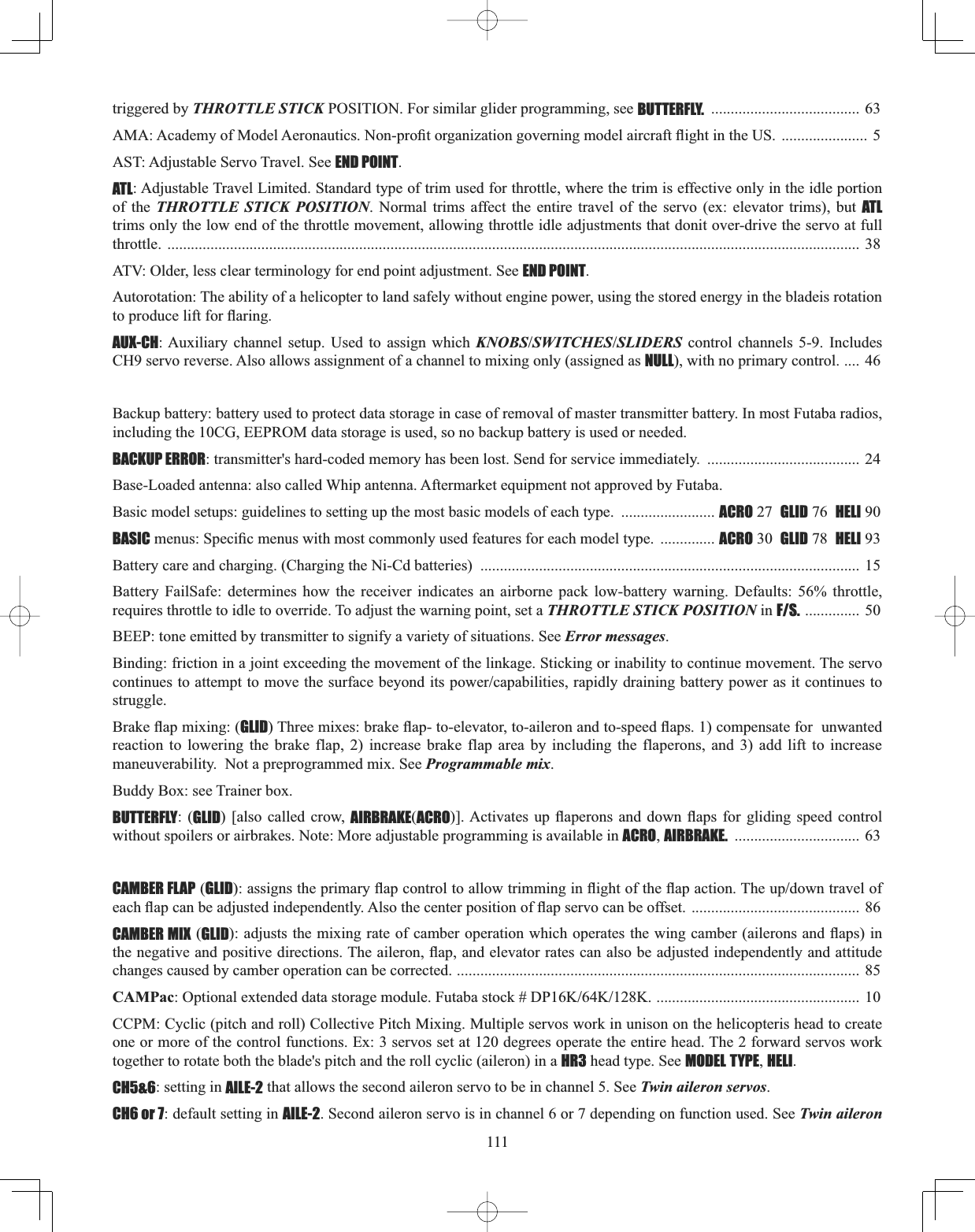 111triggered by THROTTLE STICK POSITION. For similar glider programming, see BUTTERFLY. ......................................  63 $0$$FDGHP\RI0RGHO$HURQDXWLFV1RQSUR¿WRUJDQL]DWLRQJRYHUQLQJPRGHODLUFUDIWÀLJKWLQWKH86...................... 5 AST: Adjustable Servo Travel. See END POINT.ATL: Adjustable Travel Limited. Standard type of trim used for throttle, where the trim is effective only in the idle portion of the THROTTLE STICK POSITION. Normal trims affect the entire travel of the servo (ex: elevator trims), but ATLtrims only the low end of the throttle movement, allowing throttle idle adjustments that donit over-drive the servo at full throttle. ................................................................................................................................................................................. 38ATV: Older, less clear terminology for end point adjustment. See END POINT.Autorotation: The ability of a helicopter to land safely without engine power, using the stored energy in the bladeis rotation WRSURGXFHOLIWIRUÀDULQJAUX-CH: Auxiliary channel setup. Used to assign which KNOBSSWITCHESSLIDERS control channels 5-9. Includes CH9 servo reverse. Also allows assignment of a channel to mixing only (assigned as NULL), with no primary control. .... 46 Backup battery: battery used to protect data storage in case of removal of master transmitter battery. In most Futaba radios, including the 10CG, EEPROM data storage is used, so no backup battery is used or needed. BACKUP ERROR: transmitter&apos;s hard-coded memory has been lost. Send for service immediately.  ....................................... 24Base-Loaded antenna: also called Whip antenna. Aftermarket equipment not approved by Futaba. Basic model setups: guidelines to setting up the most basic models of each type.  ........................ ACRO 27 GLID 76 HELI 90 BASICPHQXV6SHFL¿FPHQXVZLWKPRVWFRPPRQO\XVHGIHDWXUHVIRUHDFKPRGHOW\SH .............. ACRO 30 GLID 78 HELI 93 Battery care and charging. (Charging the Ni-Cd batteries)  ................................................................................................. 15 Battery FailSafe: determines how the receiver indicates an airborne pack low-battery warning. Defaults: 56% throttle, requires throttle to idle to override. To adjust the warning point, set a THROTTLE STICK POSITION in F/S. .............. 50 BEEP: tone emitted by transmitter to signify a variety of situations. See Error messages.Binding: friction in a joint exceeding the movement of the linkage. Sticking or inability to continue movement. The servo FRQWLQXHVWRDWWHPSWWRPRYHWKHVXUIDFHEH\RQGLWVSRZHUFDSDELOLWLHVUDSLGO\GUDLQLQJEDWWHU\SRZHUDVLWFRQWLQXHVWRstruggle.%UDNHÀDSPL[LQJGLID7KUHHPL[HVEUDNHÀDSWRHOHYDWRUWRDLOHURQDQGWRVSHHGÀDSVFRPSHQVDWHIRUXQZDQWHGreaction to lowering the brake flap, 2) increase brake flap area by including the flaperons, and 3) add lift to increase maneuverability.  Not a preprogrammed mix. See Programmable mix.Buddy Box: see Trainer box. BUTTERFLY: (GLID) [also called crow, AIRBRAKE(ACRO@$FWLYDWHV XS ÀDSHURQV DQG GRZQ ÀDSV IRU JOLGLQJ VSHHG FRQWUROwithout spoilers or airbrakes. Note: More adjustable programming is available in ACRO,AIRBRAKE. ................................ 63 CAMBER FLAP (GLIDDVVLJQVWKHSULPDU\ÀDSFRQWUROWRDOORZWULPPLQJLQÀLJKWRIWKHÀDSDFWLRQ7KHXSGRZQWUDYHORIHDFKÀDSFDQEHDGMXVWHGLQGHSHQGHQWO\$OVRWKHFHQWHUSRVLWLRQRIÀDSVHUYRFDQEHRIIVHW........................................... 86CAMBER MIX (GLIDDGMXVWVWKHPL[LQJUDWHRIFDPEHURSHUDWLRQZKLFKRSHUDWHVWKHZLQJFDPEHUDLOHURQVDQGÀDSVLQWKHQHJDWLYHDQGSRVLWLYHGLUHFWLRQV7KHDLOHURQÀDSDQGHOHYDWRUUDWHVFDQDOVREHDGMXVWHGLQGHSHQGHQWO\DQGDWWLWXGHchanges caused by camber operation can be corrected. ....................................................................................................... 85CAMPac2SWLRQDOH[WHQGHGGDWDVWRUDJHPRGXOH)XWDEDVWRFN&apos;3....................................................... 10 CCPM: Cyclic (pitch and roll) Collective Pitch Mixing. Multiple servos work in unison on the helicopteris head to create one or more of the control functions. Ex: 3 servos set at 120 degrees operate the entire head. The 2 forward servos work together to rotate both the blade&apos;s pitch and the roll cyclic (aileron) in a HR3 head type. See MODEL TYPE,HELI.CH5&amp;6: setting in AILE-2 that allows the second aileron servo to be in channel 5. See Twin aileron servos.CH6 or 7: default setting in AILE-2. Second aileron servo is in channel 6 or 7 depending on function used. See Twin aileron 