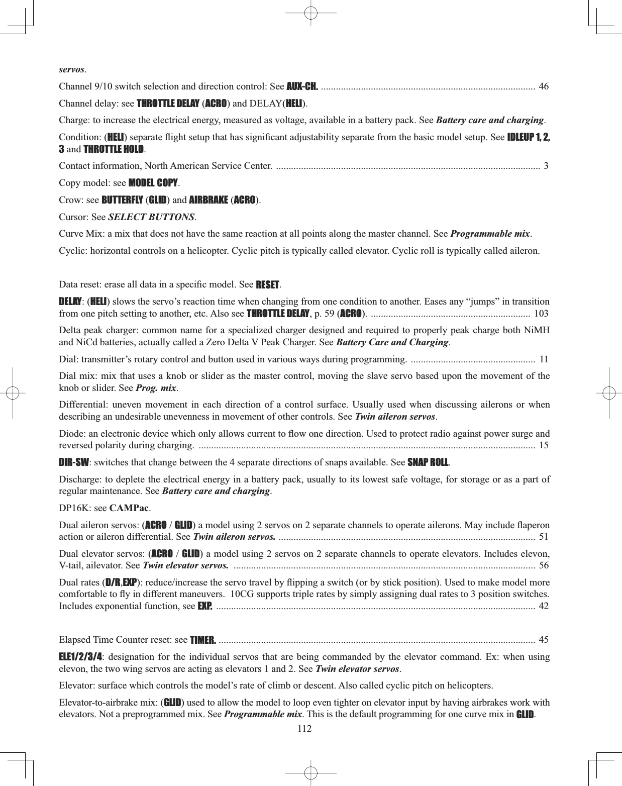 112servos.&amp;KDQQHOVZLWFKVHOHFWLRQDQGGLUHFWLRQFRQWURO6HHAUX-CH. ...................................................................................... 46 Channel delay: see THROTTLE DELAY (ACRO) and DELAY(HELI).Charge: to increase the electrical energy, measured as voltage, available in a battery pack. See Battery care and charging.Condition: (HELIVHSDUDWHÀLJKWVHWXSWKDWKDVVLJQL¿FDQWDGMXVWDELOLW\VHSDUDWHIURPWKHEDVLFPRGHOVHWXS6HHIDLEUP 1, 2, 3 and THROTTLE HOLD.Contact information, North American Service Center. .......................................................................................................... 3 Copy model: see MODEL COPY.Crow: see BUTTERFLY (GLID) and AIRBRAKE (ACRO).Cursor: See SELECT BUTTONS.Curve Mix: a mix that does not have the same reaction at all points along the master channel. See Programmable mix.Cyclic: horizontal controls on a helicopter. Cyclic pitch is typically called elevator. Cyclic roll is typically called aileron.&apos;DWDUHVHWHUDVHDOOGDWDLQDVSHFL¿FPRGHO6HHRESET.DELAY: (HELI) slows the servo’s reaction time when changing from one condition to another. Eases any “jumps” in transition from one pitch setting to another, etc. Also see THROTTLE DELAY, p. 59 (ACRO). ................................................................ 103Delta peak charger: common name for a specialized charger designed and required to properly peak charge both NiMH DQG1L&amp;GEDWWHULHVDFWXDOO\FDOOHGD=HUR&apos;HOWD93HDN&amp;KDUJHU6HHBattery Care and Charging.Dial: transmitter’s rotary control and button used in various ways during programming. ..................................................  11Dial mix: mix that uses a knob or slider as the master control, moving the slave servo based upon the movement of the knob or slider. See Prog. mix.Differential: uneven movement in each direction of a control surface. Usually used when discussing ailerons or when describing an undesirable unevenness in movement of other controls. See Twin aileron servos.&apos;LRGHDQHOHFWURQLFGHYLFHZKLFKRQO\DOORZVFXUUHQWWRÀRZRQHGLUHFWLRQ8VHGWRSURWHFWUDGLRDJDLQVWSRZHUVXUJHDQGreversed polarity during charging.  ....................................................................................................................................... 15DIR-SW: switches that change between the 4 separate directions of snaps available. See SNAP ROLL.Discharge: to deplete the electrical energy in a battery pack, usually to its lowest safe voltage, for storage or as a part of regular maintenance. See Battery care and charging.DP16K: see CAMPac.Dual aileron servos: (ACROGLIDDPRGHOXVLQJVHUYRVRQVHSDUDWHFKDQQHOVWRRSHUDWHDLOHURQV0D\LQFOXGHÀDSHURQaction or aileron differential. See Twin aileron servos. ....................................................................................................... 51 Dual elevator servos: (ACROGLID) a model using 2 servos on 2 separate channels to operate elevators. Includes elevon, V-tail, ailevator. See Twin elevator servos. ......................................................................................................................... 56 Dual rates (D/R,EXPUHGXFHLQFUHDVHWKHVHUYRWUDYHOE\ÀLSSLQJDVZLWFKRUE\VWLFNSRVLWLRQ8VHGWRPDNHPRGHOPRUHFRPIRUWDEOHWRÀ\LQGLIIHUHQWPDQHXYHUV&amp;*VXSSRUWVWULSOHUDWHVE\VLPSO\DVVLJQLQJGXDOUDWHVWRSRVLWLRQVZLWFKHVIncludes exponential function, see EXP. ................................................................................................................................ 42Elapsed Time Counter reset: see TIMER. ............................................................................................................................... 45 ELE1/2/3/4: designation for the individual servos that are being commanded by the elevator command. Ex: when using elevon, the two wing servos are acting as elevators 1 and 2. See Twin elevator servos.Elevator: surface which controls the model’s rate of climb or descent. Also called cyclic pitch on helicopters.Elevator-to-airbrake mix: (GLID) used to allow the model to loop even tighter on elevator input by having airbrakes work with elevators. Not a preprogrammed mix. See Programmable mix. This is the default programming for one curve mix in GLID. 