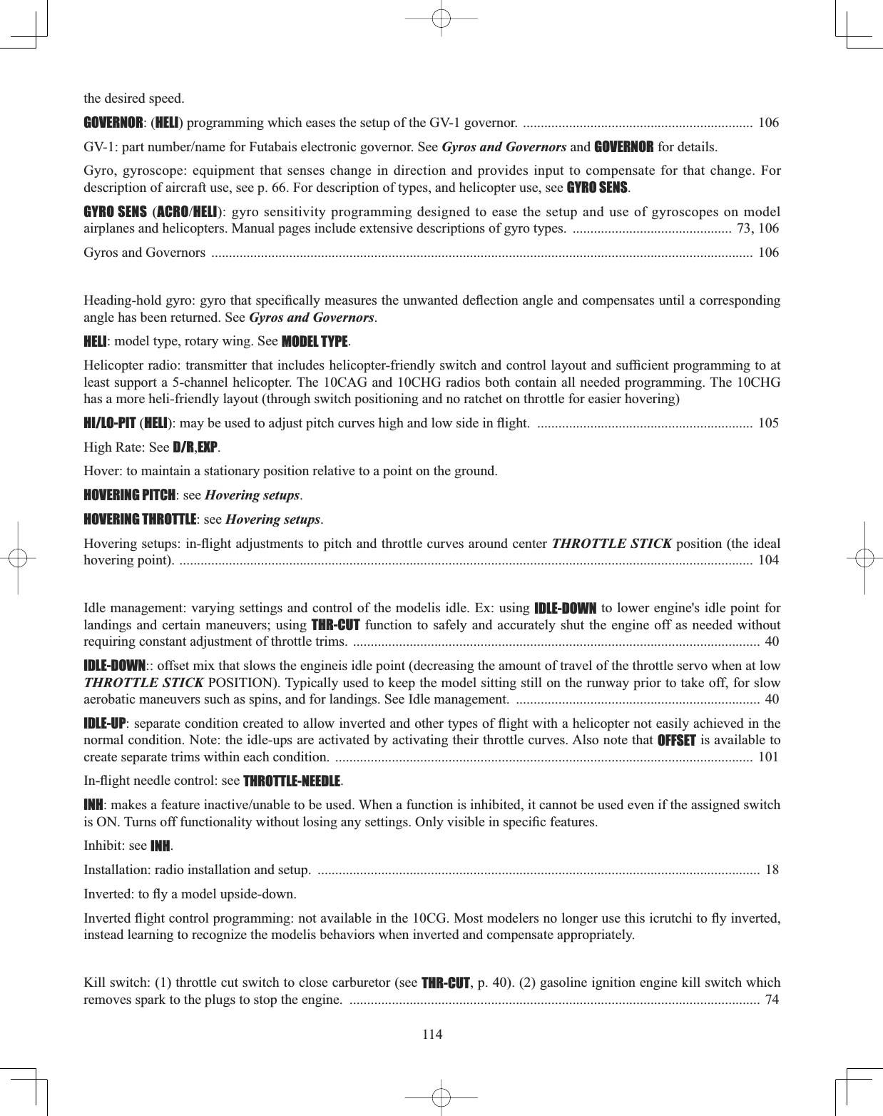 114the desired speed. GOVERNOR: (HELI) programming which eases the setup of the GV-1 governor.  ................................................................. 106 *9SDUWQXPEHUQDPHIRU)XWDEDLVHOHFWURQLFJRYHUQRU6HHGyros and Governors and GOVERNOR for details. Gyro, gyroscope: equipment that senses change in direction and provides input to compensate for that change. For  description of aircraft use, see p. 66. For description of types, and helicopter use, see GYRO SENS.GYRO SENS (ACROHELI): gyro sensitivity programming designed to ease the setup and use of gyroscopes on model  airplanes and helicopters. Manual pages include extensive descriptions of gyro types.  ............................................. 73, 106Gyros and Governors  ......................................................................................................................................................... 106+HDGLQJKROGJ\URJ\URWKDWVSHFL¿FDOO\PHDVXUHVWKHXQZDQWHGGHÀHFWLRQDQJOHDQGFRPSHQVDWHVXQWLODFRUUHVSRQGLQJangle has been returned. See Gyros and Governors.HELI: model type, rotary wing. See MODEL TYPE.+HOLFRSWHUUDGLRWUDQVPLWWHUWKDWLQFOXGHVKHOLFRSWHUIULHQGO\VZLWFKDQGFRQWUROOD\RXWDQGVXI¿FLHQWSURJUDPPLQJWRDWleast support a 5-channel helicopter. The 10CAG and 10CHG radios both contain all needed programming. The 10CHG has a more heli-friendly layout (through switch positioning and no ratchet on throttle for easier hovering)HI/LO-PIT (HELIPD\EHXVHGWRDGMXVWSLWFKFXUYHVKLJKDQGORZVLGHLQÀLJKW ............................................................. 105High Rate: See D/R,EXP.Hover: to maintain a stationary position relative to a point on the ground.HOVERING PITCH: see Hovering setups.HOVERING THROTTLE: see Hovering setups.+RYHULQJVHWXSVLQÀLJKWDGMXVWPHQWVWRSLWFKDQGWKURWWOHFXUYHVDURXQGFHQWHUTHROTTLE STICK position (the ideal hovering point). .................................................................................................................................................................. 104 Idle management: varying settings and control of the modelis idle. Ex: using IDLE-DOWN to lower engine&apos;s idle point for landings and certain maneuvers; using THR-CUT function to safely and accurately shut the engine off as needed without requiring constant adjustment of throttle trims. ................................................................................................................... 40 IDLE-DOWN:: offset mix that slows the engineis idle point (decreasing the amount of travel of the throttle servo when at low THROTTLE STICK POSITION). Typically used to keep the model sitting still on the runway prior to take off, for slow  aerobatic maneuvers such as spins, and for landings. See Idle management.  ..................................................................... 40 IDLE-UPVHSDUDWHFRQGLWLRQFUHDWHGWRDOORZLQYHUWHGDQGRWKHUW\SHVRIÀLJKWZLWKDKHOLFRSWHUQRWHDVLO\DFKLHYHGLQWKHnormal condition. Note: the idle-ups are activated by activating their throttle curves. Also note that OFFSET is available to create separate trims within each condition.  ...................................................................................................................... 101 ,QÀLJKWQHHGOHFRQWUROVHHTHROTTLE-NEEDLE.INHPDNHVDIHDWXUHLQDFWLYHXQDEOHWREHXVHG:KHQDIXQFWLRQLVLQKLELWHGLWFDQQRWEHXVHGHYHQLIWKHDVVLJQHGVZLWFKLV217XUQVRIIIXQFWLRQDOLW\ZLWKRXWORVLQJDQ\VHWWLQJV2QO\YLVLEOHLQVSHFL¿FIHDWXUHVInhibit: see INH.Installation: radio installation and setup.  ............................................................................................................................. 18,QYHUWHGWRÀ\DPRGHOXSVLGHGRZQ,QYHUWHGÀLJKWFRQWUROSURJUDPPLQJQRWDYDLODEOHLQWKH&amp;*0RVWPRGHOHUVQRORQJHUXVHWKLVLFUXWFKLWRÀ\LQYHUWHGinstead learning to recognize the modelis behaviors when inverted and compensate appropriately.Kill switch: (1) throttle cut switch to close carburetor (see THR-CUT, p. 40). (2) gasoline ignition engine kill switch which removes spark to the plugs to stop the engine.  .................................................................................................................... 74