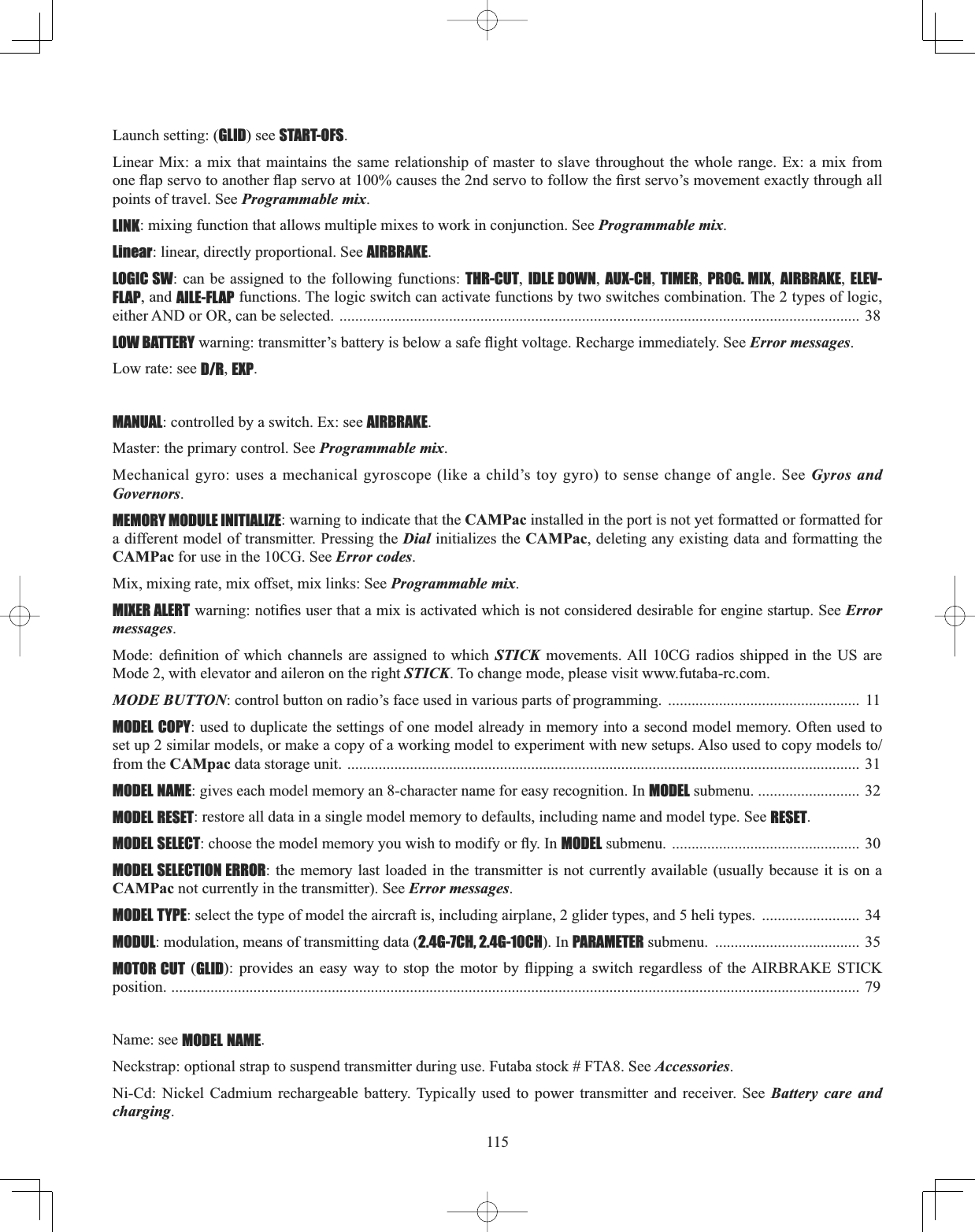 115Launch setting: (GLID) see START-OFS.Linear Mix: a mix that maintains the same relationship of master to slave throughout the whole range. Ex: a mix from RQHÀDSVHUYRWRDQRWKHUÀDSVHUYRDWFDXVHVWKHQGVHUYRWRIROORZWKH¿UVWVHUYR¶VPRYHPHQWH[DFWO\WKURXJKDOOpoints of travel. See Programmable mix.LINK: mixing function that allows multiple mixes to work in conjunction. See Programmable mix.Linear: linear, directly proportional. See AIRBRAKE.LOGIC SW: can be assigned to the following functions: THR-CUT,IDLE DOWN,AUX-CH,TIMER,PROG. MIX,AIRBRAKE,ELEV-FLAP, and AILE-FLAP functions. The logic switch can activate functions by two switches combination. The 2 types of logic, either AND or OR, can be selected. ..................................................................................................................................... 38LOW BATTERYZDUQLQJWUDQVPLWWHU¶VEDWWHU\LVEHORZDVDIHÀLJKWYROWDJH5HFKDUJHLPPHGLDWHO\6HHError messages.Low rate: see D/R,EXP.MANUAL: controlled by a switch. Ex: see AIRBRAKE.Master: the primary control. See Programmable mix.Mechanical gyro: uses a mechanical gyroscope (like a child’s toy gyro) to sense change of angle. See Gyros and Governors.MEMORY MODULE INITIALIZE: warning to indicate that the CAMPac installed in the port is not yet formatted or formatted for a different model of transmitter. Pressing the Dial initializes the CAMPac, deleting any existing data and formatting the CAMPac for use in the 10CG. See Error codes.Mix, mixing rate, mix offset, mix links: See Programmable mix.MIXER ALERTZDUQLQJQRWL¿HVXVHUWKDWDPL[LVDFWLYDWHGZKLFKLVQRWFRQVLGHUHGGHVLUDEOHIRUHQJLQHVWDUWXS6HHErrormessages.0RGH GH¿QLWLRQ RI ZKLFK FKDQQHOV DUH DVVLJQHG WR ZKLFK STICK movements. All 10CG radios shipped in the US are Mode 2, with elevator and aileron on the right STICK. To change mode, please visit www.futaba-rc.com. MODE BUTTON: control button on radio’s face used in various parts of programming.  .................................................  11 MODEL COPY: used to duplicate the settings of one model already in memory into a second model memory. Often used to VHWXSVLPLODUPRGHOVRUPDNHDFRS\RIDZRUNLQJPRGHOWRH[SHULPHQWZLWKQHZVHWXSV$OVRXVHGWRFRS\PRGHOVWRfrom the CAMpac data storage unit. ................................................................................................................................... 31 MODEL NAME: gives each model memory an 8-character name for easy recognition. In MODEL submenu. .......................... 32MODEL RESET: restore all data in a single model memory to defaults, including name and model type. See RESET.MODEL SELECTFKRRVHWKHPRGHOPHPRU\\RXZLVKWRPRGLI\RUÀ\,QMODEL submenu.  ................................................ 30 MODEL SELECTION ERROR: the memory last loaded in the transmitter is not currently available (usually because it is on a CAMPac not currently in the transmitter). See Error messages.MODEL TYPE: select the type of model the aircraft is, including airplane, 2 glider types, and 5 heli types.  .........................  34 MODUL: modulation, means of transmitting data (2.4G-7CH, 2.4G-10CH). In PARAMETER submenu.  ..................................... 35 MOTOR CUT (GLID SURYLGHV DQ HDV\ ZD\ WR VWRS WKH PRWRU E\ ÀLSSLQJ D VZLWFK UHJDUGOHVV RI WKH$,5%5$.( 67,&amp;.position. ................................................................................................................................................................................ 79Name: see MODEL NAME.Neckstrap: optional strap to suspend transmitter during use. Futaba stock # FTA8. See Accessories.Ni-Cd: Nickel Cadmium rechargeable battery. Typically used to power transmitter and receiver. See Battery care and charging.