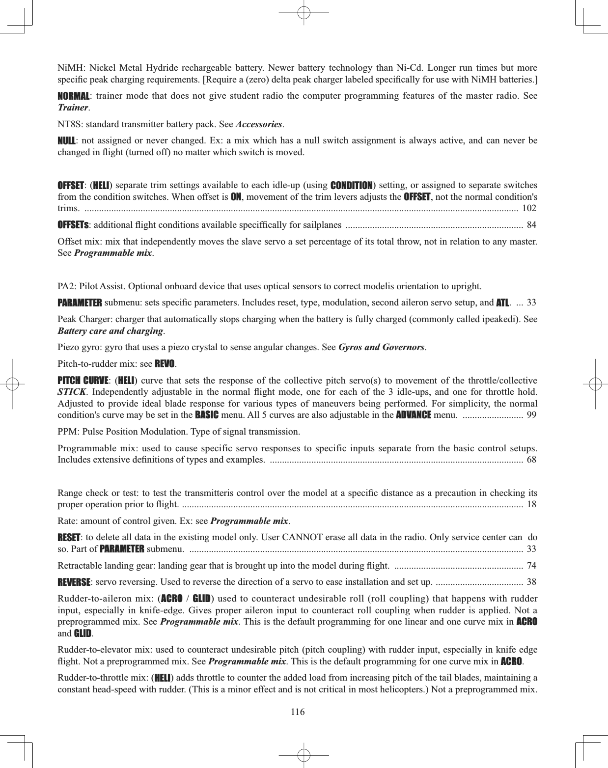 116NiMH: Nickel Metal Hydride rechargeable battery. Newer battery technology than Ni-Cd. Longer run times but more VSHFL¿FSHDNFKDUJLQJUHTXLUHPHQWV&gt;5HTXLUHD]HURGHOWDSHDNFKDUJHUODEHOHGVSHFL¿FDOO\IRUXVHZLWK1L0+EDWWHULHV@NORMAL: trainer mode that does not give student radio the computer programming features of the master radio. See Trainer.NT8S: standard transmitter battery pack. See Accessories.NULL: not assigned or never changed. Ex: a mix which has a null switch assignment is always active, and can never be FKDQJHGLQÀLJKWWXUQHGRIIQRPDWWHUZKLFKVZLWFKLVPRYHGOFFSET: (HELI) separate trim settings available to each idle-up (using CONDITION) setting, or assigned to separate switches from the condition switches. When offset is ON, movement of the trim levers adjusts the OFFSET, not the normal condition&apos;s trims. .................................................................................................................................................................................. 102OFFSETsDGGLWLRQDOÀLJKWFRQGLWLRQVDYDLODEOHVSHFLI¿FDOO\IRUVDLOSODQHV ......................................................................... 84Offset mix: mix that independently moves the slave servo a set percentage of its total throw, not in relation to any master. See Programmable mix.PA2: Pilot Assist. Optional onboard device that uses optical sensors to correct modelis orientation to upright.PARAMETERVXEPHQXVHWVVSHFL¿FSDUDPHWHUV,QFOXGHVUHVHWW\SHPRGXODWLRQVHFRQGDLOHURQVHUYRVHWXSDQGATL. ... 33 Peak Charger: charger that automatically stops charging when the battery is fully charged (commonly called ipeakedi). See Battery care and charging.Piezo gyro: gyro that uses a piezo crystal to sense angular changes. See Gyros and Governors.Pitch-to-rudder mix: see REVO.PITCH CURVE: (HELI FXUYH WKDW VHWV WKH UHVSRQVH RI WKH FROOHFWLYH SLWFK VHUYRV WR PRYHPHQW RI WKH WKURWWOHFROOHFWLYHSTICK ,QGHSHQGHQWO\ DGMXVWDEOH LQ WKH QRUPDO ÀLJKW PRGH RQH IRU HDFK RI WKH  LGOHXSV DQG RQH IRU WKURWWOH KROGAdjusted to provide ideal blade response for various types of maneuvers being performed. For simplicity, the normal condition&apos;s curve may be set in the BASIC menu. All 5 curves are also adjustable in the ADVANCE menu.  ......................... 99 PPM: Pulse Position Modulation. Type of signal transmission. Programmable mix: used to cause specific servo responses to specific inputs separate from the basic control setups. ,QFOXGHVH[WHQVLYHGH¿QLWLRQVRIW\SHVDQGH[DPSOHV ........................................................................................................ 68 5DQJHFKHFNRUWHVWWRWHVWWKHWUDQVPLWWHULVFRQWURORYHUWKHPRGHODWDVSHFL¿FGLVWDQFHDVDSUHFDXWLRQLQFKHFNLQJLWVSURSHURSHUDWLRQSULRUWRÀLJKW............................................................................................................................................ 18 Rate: amount of control given. Ex: see Programmable mix.RESET: to delete all data in the existing model only. User CANNOT erase all data in the radio. Only service center can  do so. Part of PARAMETER submenu.  ......................................................................................................................................... 33 5HWUDFWDEOHODQGLQJJHDUODQGLQJJHDUWKDWLVEURXJKWXSLQWRWKHPRGHOGXULQJÀLJKW ..................................................... 74 REVERSE: servo reversing. Used to reverse the direction of a servo to ease installation and set up. .................................... 38 Rudder-to-aileron mix: (ACROGLID) used to counteract undesirable roll (roll coupling) that happens with rudder input, especially in knife-edge. Gives proper aileron input to counteract roll coupling when rudder is applied. Not a preprogrammed mix. See Programmable mix. This is the default programming for one linear and one curve mix in ACROand GLID.Rudder-to-elevator mix: used to counteract undesirable pitch (pitch coupling) with rudder input, especially in knife edge ÀLJKW1RWDSUHSURJUDPPHGPL[6HHProgrammable mix. This is the default programming for one curve mix in ACRO.Rudder-to-throttle mix: (HELI) adds throttle to counter the added load from increasing pitch of the tail blades, maintaining a constant head-speed with rudder. (This is a minor effect and is not critical in most helicopters.) Not a preprogrammed mix. 