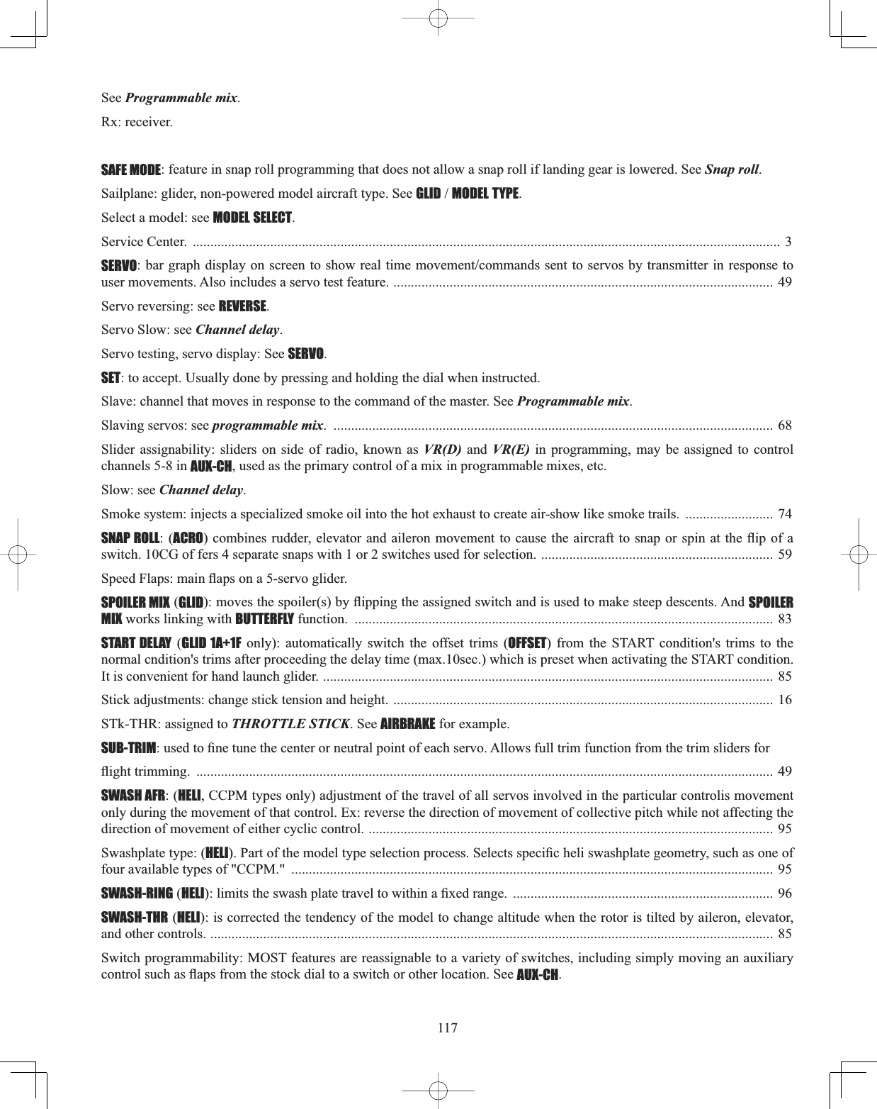 117See Programmable mix.Rx: receiver.SAFE MODE: feature in snap roll programming that does not allow a snap roll if landing gear is lowered. See Snap roll.Sailplane: glider, non-powered model aircraft type. See GLIDMODEL TYPE.Select a model: see MODEL SELECT.Service Center.  ....................................................................................................................................................................... 3SERVOEDUJUDSKGLVSOD\RQVFUHHQWRVKRZUHDOWLPHPRYHPHQWFRPPDQGVVHQWWRVHUYRVE\WUDQVPLWWHULQUHVSRQVHWRuser movements. Also includes a servo test feature. ............................................................................................................ 49 Servo reversing: see REVERSE.Servo Slow: see Channel delay.Servo testing, servo display: See SERVO.SET: to accept. Usually done by pressing and holding the dial when instructed.Slave: channel that moves in response to the command of the master. See Programmable mix.Slaving servos: see programmable mix. .............................................................................................................................  68Slider assignability: sliders on side of radio, known as VR(D) and VR(E) in programming, may be assigned to control channels 5-8 in AUX-CH, used as the primary control of a mix in programmable mixes, etc.Slow: see Channel delay.Smoke system: injects a specialized smoke oil into the hot exhaust to create air-show like smoke trails.  ......................... 74 SNAP ROLL: (ACROFRPELQHVUXGGHUHOHYDWRUDQGDLOHURQPRYHPHQW WRFDXVHWKHDLUFUDIWWRVQDSRU VSLQDWWKHÀLS RIDswitch. 10CG of fers 4 separate snaps with 1 or 2 switches used for selection. .................................................................. 59 6SHHG)ODSVPDLQÀDSVRQDVHUYRJOLGHUSPOILER MIX (GLIDPRYHVWKHVSRLOHUVE\ÀLSSLQJWKHDVVLJQHGVZLWFKDQGLVXVHGWRPDNHVWHHSGHVFHQWV$QGSPOILERMIX works linking with BUTTERFLY function.  ....................................................................................................................... 83START DELAY (GLID 1A+1F only): automatically switch the offset trims (OFFSET) from the START condition&apos;s trims to the normal cndition&apos;s trims after proceeding the delay time (max.10sec.) which is preset when activating the START condition. It is convenient for hand launch glider. ................................................................................................................................ 85Stick adjustments: change stick tension and height. ............................................................................................................ 16 STk-THR: assigned to THROTTLE STICK. See AIRBRAKE for example. SUB-TRIMXVHGWR¿QHWXQHWKHFHQWHURUQHXWUDOSRLQWRIHDFKVHUYR$OORZVIXOOWULPIXQFWLRQIURPWKHWULPVOLGHUVIRUÀLJKWWULPPLQJ .................................................................................................................................................................... 49 SWASH AFR: (HELI, CCPM types only) adjustment of the travel of all servos involved in the particular controlis movement only during the movement of that control. Ex: reverse the direction of movement of collective pitch while not affecting the direction of movement of either cyclic control. ................................................................................................................... 95 Swashplate type: (HELI3DUWRIWKHPRGHOW\SHVHOHFWLRQSURFHVV6HOHFWVVSHFL¿FKHOLVZDVKSODWHJHRPHWU\VXFKDVRQHRIfour available types of &quot;CCPM.&quot;  ......................................................................................................................................... 95 SWASH-RING (HELIOLPLWVWKHVZDVKSODWHWUDYHOWRZLWKLQD¿[HGUDQJH .......................................................................... 96 SWASH-THR (HELI): is corrected the tendency of the model to change altitude when the rotor is tilted by aileron, elevator, and other controls. ................................................................................................................................................................ 85 Switch programmability: MOST features are reassignable to a variety of switches, including simply moving an auxiliary FRQWUROVXFKDVÀDSVIURPWKHVWRFNGLDOWRDVZLWFKRURWKHUORFDWLRQ6HHAUX-CH.