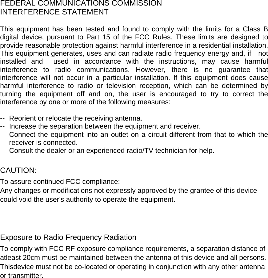    FEDERAL COMMUNICATIONS COMMISSION INTERFERENCE STATEMENT  This equipment has been tested and found to comply with the limits for a Class B digital device, pursuant to Part 15 of the FCC Rules. These limits are designed to provide reasonable protection against harmful interference in a residential installation. This equipment generates, uses and can radiate radio frequency energy and, if    not installed and  used in accordance with the instructions, may cause harmful interference to radio communications. However, there is no guarantee that interference will not occur in a particular installation. If this equipment does cause harmful interference to radio or television reception, which can be determined by turning the equipment off and on, the user is encouraged to try to correct the interference by one or more of the following measures:  --  Reorient or relocate the receiving antenna. --  Increase the separation between the equipment and receiver. --  Connect the equipment into an outlet on a circuit different from that to which the receiver is connected. --  Consult the dealer or an experienced radio/TV technician for help.  CAUTION:  To assure continued FCC compliance:   Any changes or modifications not expressly approved by the grantee of this device could void the user&apos;s authority to operate the equipment.    Exposure to Radio Frequency Radiation To comply with FCC RF exposure compliance requirements, a separation distance of atleast 20cm must be maintained between the antenna of this device and all persons.   Thisdevice must not be co-located or operating in conjunction with any other antenna or transmitter.  