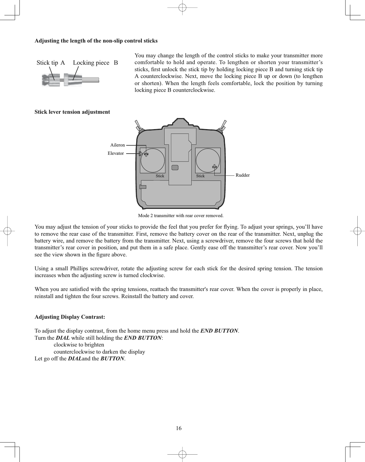 16Adjusting the length of the non-slip control sticks &lt;RXPD\DGMXVWWKHWHQVLRQRI\RXUVWLFNVWRSURYLGHWKHIHHOWKDW\RXSUHIHUIRUÀ\LQJ7RDGMXVW\RXUVSULQJV\RX¶OOKDYHto remove the rear case of the transmitter. First, remove the battery cover on the rear of the transmitter. Next, unplug the battery wire, and remove the battery from the transmitter. Next, using a screwdriver, remove the four screws that hold the transmitter’s rear cover in position, and put them in a safe place. Gently ease off the transmitter’s rear cover. Now you’ll VHHWKHYLHZVKRZQLQWKH¿JXUHDERYHUsing a small Phillips screwdriver, rotate the adjusting screw for each stick for the desired spring tension. The tension increases when the adjusting screw is turned clockwise. :KHQ\RXDUHVDWLV¿HGZLWKWKHVSULQJWHQVLRQVUHDWWDFKWKHWUDQVPLWWHUVUHDUFRYHU:KHQWKHFRYHULVSURSHUO\LQSODFHreinstall and tighten the four screws. Reinstall the battery and cover. Adjusting Display Contrast: To adjust the display contrast, from the home menu press and hold the END BUTTON.Turn the DIAL while still holding the END BUTTON:clockwise to brighten counterclockwise to darken the display Let go off the DIALand the BUTTON.You may change the length of the control sticks to make your transmitter more comfortable to hold and operate. To lengthen or shorten your transmitter’s VWLFNV¿UVWXQORFNWKHVWLFNWLSE\KROGLQJORFNLQJSLHFH%DQGWXUQLQJVWLFNWLSA counterclockwise. Next, move the locking piece B up or down (to lengthen or shorten). When the length feels comfortable, lock the position by turning locking piece B counterclockwise. Stick tip A Locking piece  BStick lever tension adjustment Mode 2 transmitter with rear cover removed.AileronElevatorRudderStick Stick