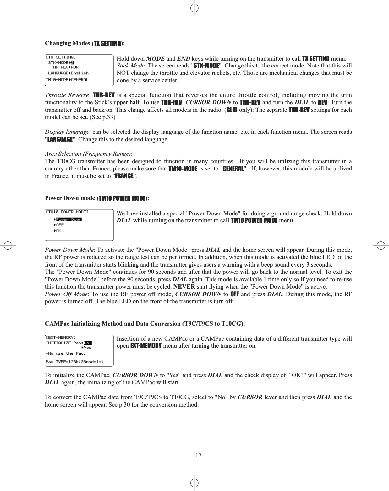 17Changing Modes (TX SETTING):Hold down MODE and END keys while turning on the transmitter to call TX SETTING menu. Stick Mode: The screen reads &quot;STK-MODE&quot;. Change this to the correct mode. Note that this will NOT change the throttle and elevator rachets, etc. Those are mechanical changes that must be done by a service center.Throttle Reverse:THR-REV is a special function that reverses the entire throttle control, including moving the trim functionality to the Stick’s upper half. To use THR-REV,CURSOR DOWN to THR-REV and turn the DIAL to REV. Turn the transmitter off and back on. This change affects all models in the radio. (GLID only): The separate THR-REV settings for each model can be set. (See p.33)Display language: can be selected the display language of the function name, etc. in each function menu. The screen reads &quot;LANGUAGE&quot;. Change this to the desired language.Area Selection (Frequency Range):The T10CG transmitter has been designed to function in many countries.  If you will be utilizing this transmitter in a country other than France, please make sure that TM10-MODE is set to &quot;GENERAL&quot;.  If, however, this module will be utilized in France, it must be set to &quot;FRANCE&quot;.Power Down mode (TM10 POWER MODE):We have installed a special &quot;Power Down Mode&quot; for doing a ground range check. Hold down DIAL while turning on the transmitter to call TM10 POWER MODE menu. Power Down Mode: To activate the &quot;Power Down Mode&quot; press DIAL and the home screen will appear. During this mode, the RF power is reduced so the range test can be performed. In addition, when this mode is activated the blue LED on the front of the transmitter starts blinking and the transmitter gives users a warning with a beep sound every 3 seconds. The &quot;Power Down Mode&quot; continues for 90 seconds and after that the power will go back to the normal level. To exit the &quot;Power Down Mode&quot; before the 90 seconds, press DIAL again. This mode is available 1 time only so if you need to re-use this function the transmitter power must be cycled. NEVERVWDUWÀ\LQJZKHQWKH3RZHU&apos;RZQ0RGHLVDFWLYHPower Off Mode: To use the RF power off mode, CURSOR DOWN to OFF and press DIAL. During this mode, the RF power is turned off. The blue LED on the front of the transmitter is turn off.CAMPac Initializing Method and Data Conversion (T9C/T9CS to T10CG): Insertion of a new CAMPac or a CAMPac containing data of a different transmitter type will open EXT-MEMORY menu after turning the transmitter on.To initialize the CAMPac, CURSOR DOWN to &quot;Yes&quot; and press DIAL and the check display of  &quot;OK?&quot; will appear. Press DIAL again, the initializing of the CAMPac will start.7RFRQYHUWWKH&amp;$03DFGDWDIURP7&amp;7&amp;6WR7&amp;*VHOHFWWR1RE\CURSOR lever and then press DIAL and the home screen will appear. See p.30 for the conversion method.