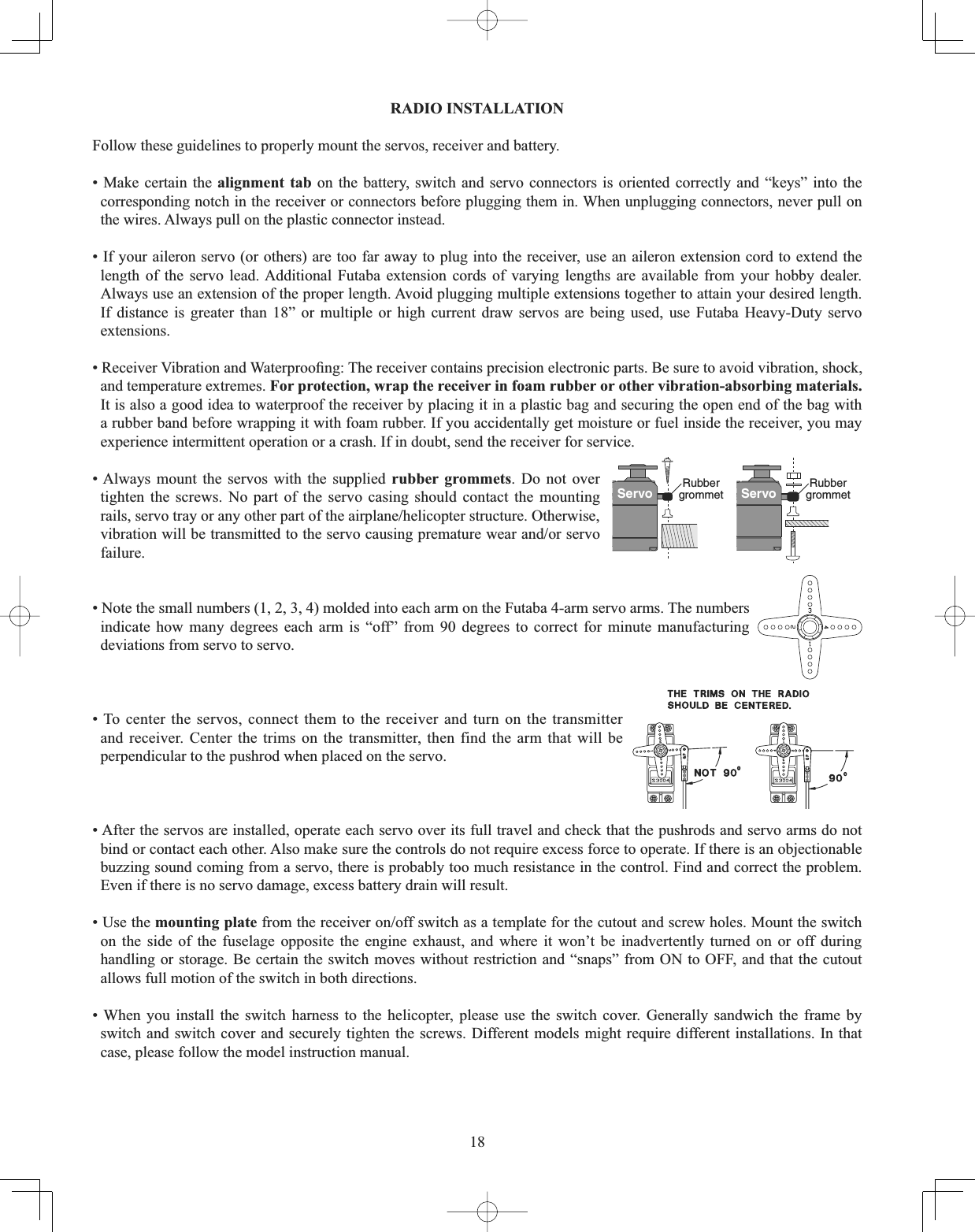 18RADIO INSTALLATION Follow these guidelines to properly mount the servos, receiver and battery. • Make certain the alignment tab on the battery, switch and servo connectors is oriented correctly and “keys” into the corresponding notch in the receiver or connectors before plugging them in. When unplugging connectors, never pull on the wires. Always pull on the plastic connector instead. • If your aileron servo (or others) are too far away to plug into the receiver, use an aileron extension cord to extend the length of the servo lead. Additional Futaba extension cords of varying lengths are available from your hobby dealer. Always use an extension of the proper length. Avoid plugging multiple extensions together to attain your desired length. If distance is greater than 18” or multiple or high current draw servos are being used, use Futaba Heavy-Duty servo extensions.5HFHLYHU9LEUDWLRQDQG:DWHUSURR¿QJ7KHUHFHLYHUFRQWDLQVSUHFLVLRQHOHFWURQLFSDUWV%HVXUHWRDYRLGYLEUDWLRQVKRFNand temperature extremes. For protection, wrap the receiver in foam rubber or other vibration-absorbing materials.It is also a good idea to waterproof the receiver by placing it in a plastic bag and securing the open end of the bag with a rubber band before wrapping it with foam rubber. If you accidentally get moisture or fuel inside the receiver, you may experience intermittent operation or a crash. If in doubt, send the receiver for service.Servo Rubbergrommet Servo Rubbergrommet• Always mount the servos with the supplied rubber grommets. Do not over tighten the screws. No part of the servo casing should contact the mounting UDLOVVHUYRWUD\RUDQ\RWKHUSDUWRIWKHDLUSODQHKHOLFRSWHUVWUXFWXUH2WKHUZLVHYLEUDWLRQZLOOEHWUDQVPLWWHGWRWKHVHUYRFDXVLQJSUHPDWXUHZHDUDQGRUVHUYRfailure.• Note the small numbers (1, 2, 3, 4) molded into each arm on the Futaba 4-arm servo arms. The numbers indicate how many degrees each arm is “off” from 90 degrees to correct for minute manufacturing deviations from servo to servo. • To center the servos, connect them to the receiver and turn on the transmitter and receiver. Center the trims on the transmitter, then find the arm that will be perpendicular to the pushrod when placed on the servo. • After the servos are installed, operate each servo over its full travel and check that the pushrods and servo arms do not bind or contact each other. Also make sure the controls do not require excess force to operate. If there is an objectionable buzzing sound coming from a servo, there is probably too much resistance in the control. Find and correct the problem. Even if there is no servo damage, excess battery drain will result. • Use the mounting plateIURPWKHUHFHLYHURQRIIVZLWFKDVDWHPSODWHIRUWKHFXWRXWDQGVFUHZKROHV0RXQWWKHVZLWFKon the side of the fuselage opposite the engine exhaust, and where it won’t be inadvertently turned on or off during handling or storage. Be certain the switch moves without restriction and “snaps” from ON to OFF, and that the cutout allows full motion of the switch in both directions. • When you install the switch harness to the helicopter, please use the switch cover. Generally sandwich the frame by switch and switch cover and securely tighten the screws. Different models might require different installations. In that case, please follow the model instruction manual. 