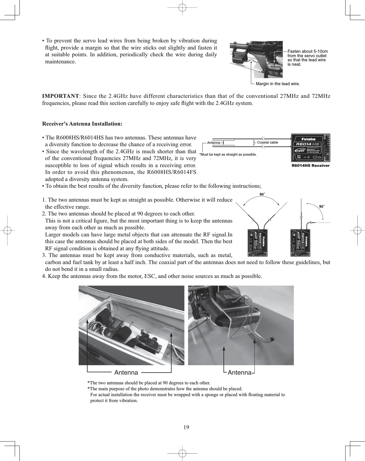 19Fasten about 5-10cm from the servo outlet so that the lead wire is neat.Margin in the lead wire.• To prevent the servo lead wires from being broken by vibration during ÀLJKWSURYLGHDPDUJLQVRWKDWWKHZLUHVWLFNVRXWVOLJKWO\DQGIDVWHQLWat suitable points. In addition, periodically check the wire during daily maintenance.IMPORTANT: Since the 2.4GHz have different characteristics than that of the conventional 27MHz and 72MHz IUHTXHQFLHVSOHDVHUHDGWKLVVHFWLRQFDUHIXOO\WRHQMR\VDIHÀLJKWZLWKWKH*+]V\VWHP5HFHLYHUV$QWHQQD,QVWDOODWLRQAntenna*Must be kept as straight as possible.Coaxial cableR6014HS Receiver7KH5+65+6KDVWZRDQWHQQDV7KHVHDQWHQQDVKDYHa diversity function to decrease the chance of a receiving error. • Since the wavelength of the 2.4GHz is much shorter than that of the conventional frequencies 27MHz and 72MHz, it is very susceptible to loss of signal which results in a receiving error. ,Q RUGHUWRDYRLGWKLVSKHQRPHQRQWKH5+65)6adopted a diversity antenna system. • To obtain the best results of the diversity function, please refer to the following instructions; 1. The two antennas must be kept as straight as possible. Otherwise it will reduce the effective range. 2. The two antennas should be placed at 90 degrees to each other.  7KLVLVQRWDFULWLFDO¿JXUHEXWWKHPRVWLPSRUWDQWWKLQJLVWRNHHSWKHDQWHQQDVaway from each other as much as possible. Larger models can have large metal objects that can attenuate the RF signal.In this case the antennas should be placed at both sides of the model. Then the best 5)VLJQDOFRQGLWLRQLVREWDLQHGDWDQ\À\LQJDWWLWXGH3. The antennas must be kept away from conductive materials, such as metal, carbon and fuel tank by at least a half inch. The coaxial part of the antennas does not need to follow these guidelines, but do not bend it in a small radius. 4. Keep the antennas away from the motor, ESC, and other noise sources as much as possible. Antenna Antenna*The two antennas should be placed at 90 degrees to each other. *The main purpose of the photo demonstrates how the antenna should be placed.  )RUDFWXDOLQVWDOODWLRQWKHUHFHLYHUPXVWEHZUDSSHGZLWKDVSRQJHRUSODFHGZLWKÀRDWLQJPDWHULDOWRprotect it from vibration. 