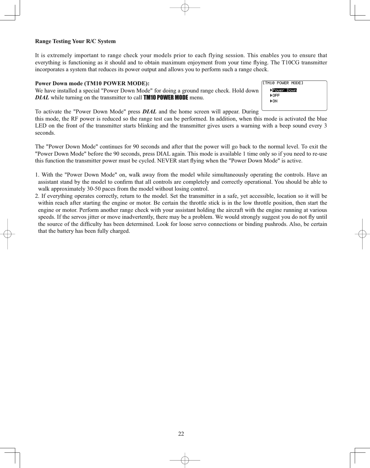 22Range Testing Your R/C System It is extremely important to range check your models prior to each flying session. This enables you to ensure that HYHU\WKLQJLVIXQFWLRQLQJDVLWVKRXOGDQGWRREWDLQPD[LPXPHQMR\PHQWIURP\RXUWLPHÀ\LQJ7KH7&amp;*WUDQVPLWWHUincorporates a system that reduces its power output and allows you to perform such a range check.Power Down mode (TM10 POWER MODE): We have installed a special &quot;Power Down Mode&quot; for doing a ground range check. Hold down DIAL while turning on the transmitter to call TM10 POWER MODE menu. To activate the &quot;Power Down Mode&quot; press DIAL and the home screen will appear. During this mode, the RF power is reduced so the range test can be performed. In addition, when this mode is activated the blue LED on the front of the transmitter starts blinking and the transmitter gives users a warning with a beep sound every 3 seconds.The &quot;Power Down Mode&quot; continues for 90 seconds and after that the power will go back to the normal level. To exit the &quot;Power Down Mode&quot; before the 90 seconds, press DIAL again. This mode is available 1 time only so if you need to re-use WKLVIXQFWLRQWKHWUDQVPLWWHUSRZHUPXVWEHF\FOHG1(9(5VWDUWÀ\LQJZKHQWKH3RZHU&apos;RZQ0RGHLVDFWLYH1. With the &quot;Power Down Mode&quot; on, walk away from the model while simultaneously operating the controls. Have an DVVLVWDQWVWDQGE\WKHPRGHOWRFRQ¿UPWKDWDOOFRQWUROVDUHFRPSOHWHO\DQGFRUUHFWO\RSHUDWLRQDO&lt;RXVKRXOGEHDEOHWRwalk approximately 30-50 paces from the model without losing control. 2. If everything operates correctly, return to the model. Set the transmitter in a safe, yet accessible, location so it will be within reach after starting the engine or motor. Be certain the throttle stick is in the low throttle position, then start the engine or motor. Perform another range check with your assistant holding the aircraft with the engine running at various VSHHGV,IWKHVHUYRVMLWWHURUPRYHLQDGYHUWHQWO\WKHUHPD\EHDSUREOHP:HZRXOGVWURQJO\VXJJHVW\RXGRQRWÀ\XQWLOWKHVRXUFHRIWKHGLI¿FXOW\KDVEHHQGHWHUPLQHG/RRNIRUORRVHVHUYRFRQQHFWLRQVRUELQGLQJSXVKURGV$OVREHFHUWDLQthat the battery has been fully charged.
