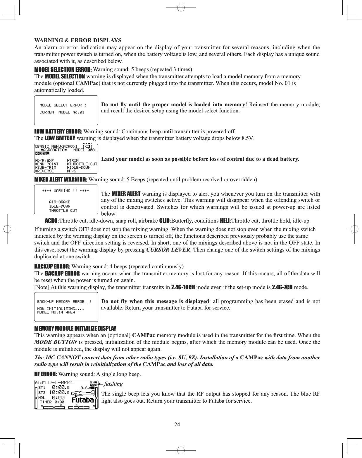 24WARNING &amp; ERROR DISPLAYS An alarm or error indication may appear on the display of your transmitter for several reasons, including when the transmitter power switch is turned on, when the battery voltage is low, and several others. Each display has a unique soundassociated with it, as described below.MODEL SELECTION ERROR: Warning sound: 5 beeps (repeated 3 times)The MODEL SELECTION warning is displayed when the transmitter attempts to load a model memory from a memorymodule (optional CAMPac) that is not currently plugged into the transmitter. When this occurs, model No. 01 is automatically loaded.&apos;RQRW À\ XQWLO WKH SURSHU PRGHO LVORDGHG LQWR PHPRU\ Reinsert the memory module, and recall the desired setup using the model select function. LOW BATTERY ERROR: Warning sound: Continuous beep until transmitter is powered off.The LOW BATTERY warning is displayed when the transmitter battery voltage drops below 8.5V.Land your model as soon as possible before loss of control due to a dead battery. MIXER ALERT WARNING: Warning sound: 5 Beeps (repeated until problem resolved or overridden) The MIXER ALERT warning is displayed to alert you whenever you turn on the transmitter with any of the mixing switches active. This warning will disappear when the offending switch or control is deactivated. Switches for which warnings will be issued at power-up are listed below:ACRO:Throttle cut, idle-down, snap roll, airbrake GLID%XWWHUÀ\FRQGLWLRQVHELI:Throttle cut, throttle hold, idle-upIf turning a switch OFF does not stop the mixing warning: When the warning does not stop even when the mixing switchindicated by the warning display on the screen is turned off, the functions described previously probably use the sameswitch and the OFF direction setting is reversed. In short, one of the mixings described above is not in the OFF state. In this case, reset the warning display by pressing CURSOR LEVER. Then change one of the switch settings of the mixings duplicated at one switch.BACKUP ERROR: Warning sound: 4 beeps (repeated continuously)The BACKUP ERROR warning occurs when the transmitter memory is lost for any reason. If this occurs, all of the data will be reset when the power is turned on again.[Note] At this warning display, the transmitter transmits in 2.4G-10CH mode even if the set-up mode is 2.4G-7CH mode.Do not fly when this message is displayed: all programming has been erased and is not available. Return your transmitter to Futaba for service. MEMORY MODULE INITIALIZE DISPLAYThis warning appears when an (optional) CAMPacPHPRU\PRGXOHLVXVHGLQWKHWUDQVPLWWHUIRUWKH¿UVWWLPH:KHQWKHMODE BUTTON is pressed, initialization of the module begins, after which the memory module can be used. Once the module is initialized, the display will not appear again. The 10C CANNOT convert data from other radio types (i.e. 8U, 9Z). Installation of a CAMPac with data from another radio type will result in reinitialization of the CAMPac and loss of all data. RF ERROR: Warning sound: A single long beep.ÀDVKLQJThe single beep lets you know that the RF output has stopped for any reason. The blue RF light also goes out. Return your transmitter to Futaba for service.