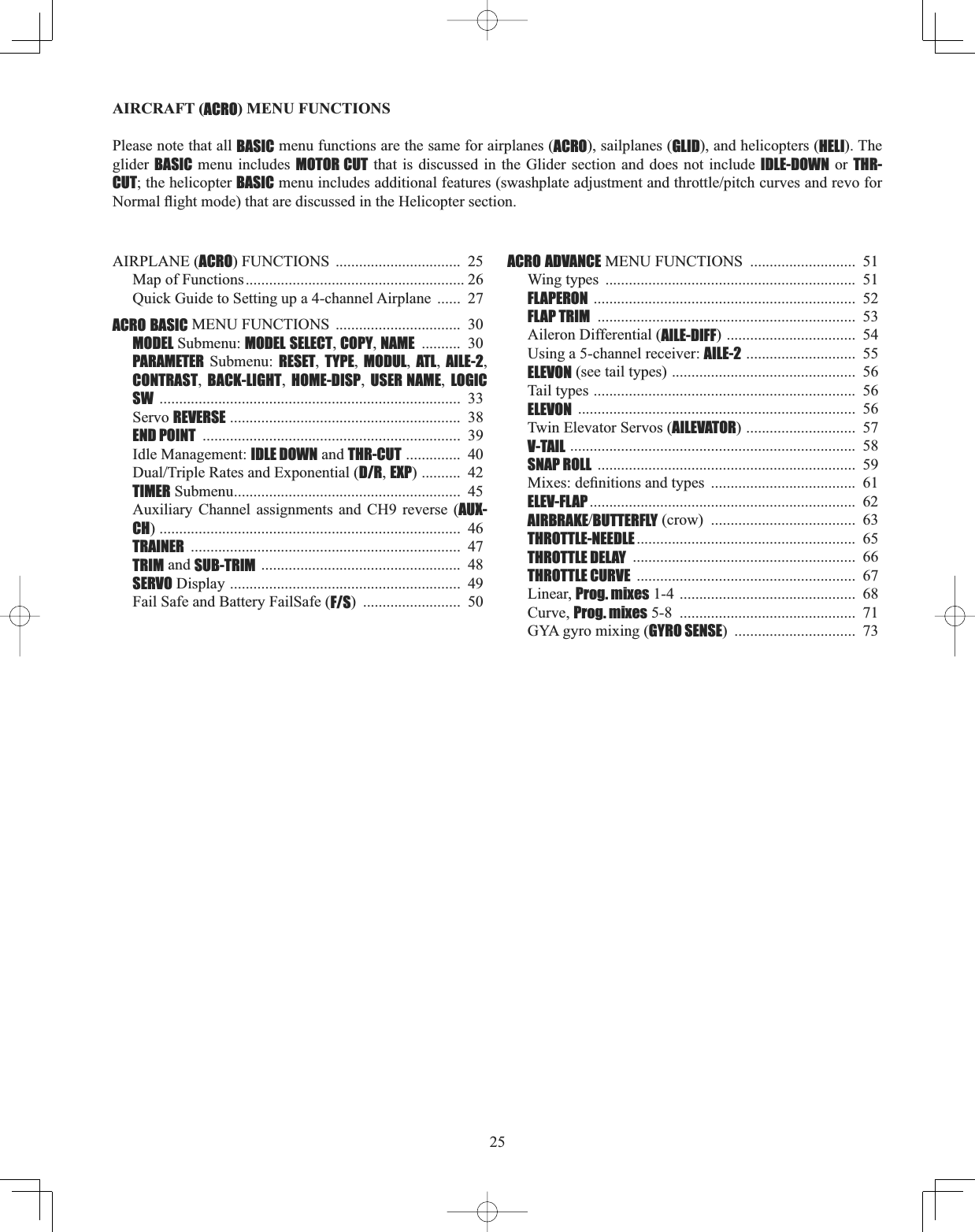 25AIRCRAFT (ACRO) MENU FUNCTIONS Please note that all BASIC menu functions are the same for airplanes (ACRO), sailplanes (GLID), and helicopters (HELI). The glider BASIC menu includes MOTOR CUT that is discussed in the Glider section and does not include IDLE-DOWN or THR-CUT; the helicopter BASICPHQXLQFOXGHVDGGLWLRQDOIHDWXUHVVZDVKSODWHDGMXVWPHQWDQGWKURWWOHSLWFKFXUYHVDQGUHYRIRU1RUPDOÀLJKWPRGHWKDWDUHGLVFXVVHGLQWKH+HOLFRSWHUVHFWLRQAIRPLANE (ACRO) FUNCTIONS  ................................ 25Map of Functions........................................................ 26Quick Guide to Setting up a 4-channel Airplane  ...... 27ACRO BASIC MENU FUNCTIONS  ................................  30MODEL Submenu: MODEL SELECT,COPY,NAME ..........  30 PARAMETER Submenu: RESET,TYPE,MODUL,ATL,AILE-2,CONTRAST,BACK-LIGHT,HOME-DISP,USER NAME,LOGIC SW .............................................................................  33Servo REVERSE ...........................................................  38END POINT ..................................................................  39Idle Management: IDLE DOWN and THR-CUT ..............  40&apos;XDO7ULSOH5DWHVDQG([SRQHQWLDOD/R,EXP) ..........  42TIMER Submenu..........................................................  45Auxiliary Channel assignments and CH9 reverse (AUX-CH) .............................................................................  46TRAINER .....................................................................  47TRIM and SUB-TRIM ...................................................  48SERVO Display ...........................................................  49Fail Safe and Battery FailSafe (F/S) .........................  50ACRO ADVANCE MENU FUNCTIONS  ...........................  51Wing types  ................................................................  51FLAPERON ...................................................................  52FLAP TRIM ..................................................................  53Aileron Differential (AILE-DIFF) .................................  54Using a 5-channel receiver: AILE-2 ............................  55ELEVON (see tail types) ...............................................  56Tail types ...................................................................  56ELEVON .......................................................................  56Twin Elevator Servos (AILEVATOR) ............................  57V-TAIL .........................................................................  58SNAP ROLL ..................................................................  590L[HVGH¿QLWLRQVDQGW\SHV .....................................  61ELEV-FLAP ....................................................................  62AIRBRAKEBUTTERFLY (crow)  .....................................  63THROTTLE-NEEDLE ........................................................  65THROTTLE DELAY .........................................................  66THROTTLE CURVE ........................................................  67Linear, Prog. mixes 1-4 .............................................  68Curve, Prog. mixes 5-8  .............................................  71GYA gyro mixing (GYRO SENSE) ...............................  73