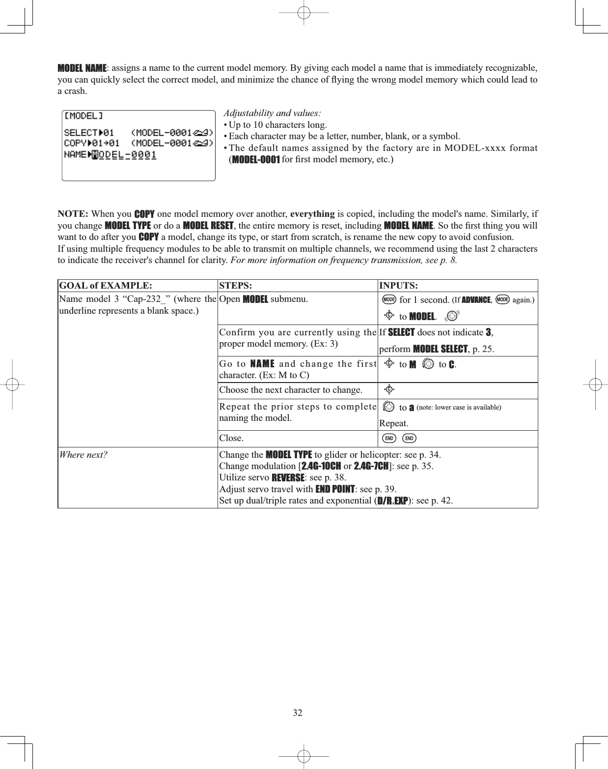 32MODEL NAME: assigns a name to the current model memory. By giving each model a name that is immediately recognizable, \RXFDQTXLFNO\VHOHFWWKHFRUUHFWPRGHODQGPLQLPL]HWKHFKDQFHRIÀ\LQJWKHZURQJPRGHOPHPRU\ZKLFKFRXOGOHDGWRa crash. Adjustability and values: • Up to 10 characters long. • Each character may be a letter, number, blank, or a symbol. • The default names assigned by the factory are in MODEL-xxxx format (MODEL-0001 IRU¿UVWPRGHOPHPRU\HWFNOTE: When you COPY one model memory over another, everything is copied, including the model&apos;s name. Similarly, if you change MODEL TYPE or do a MODEL RESET, the entire memory is reset, including MODEL NAME6RWKH¿UVWWKLQJ\RXZLOOwant to do after you COPY a model, change its type, or start from scratch, is rename the new copy to avoid confusion. If using multiple frequency modules to be able to transmit on multiple channels, we recommend using the last 2 characters to indicate the receiver&apos;s channel for clarity. For more information on frequency transmission, see p. 8.GOAL of EXAMPLE: STEPS: INPUTS:Name model 3 “Cap-232_” (where the underline represents a blank space.)Open MODEL submenu. for 1 second. (If ADVANCE, again.)Cto MODEL.Confirm you are currently using the proper model memory. (Ex: 3)If SELECT does not indicate 3,perform MODEL SELECT, p. 25.Go to NAME and change the first character. (Ex: M to C)Cto Mto C.Choose the next character to change.CRepeat the prior steps to complete naming the model.to a(note: lower case is available)Repeat.Close.Where next? Change the MODEL TYPE to glider or helicopter: see p. 34.Change modulation [2.4G-10CH or 2.4G-7CH]: see p. 35.Utilize servo REVERSE: see p. 38.Adjust servo travel with END POINT: see p. 39.6HWXSGXDOWULSOHUDWHVDQGH[SRQHQWLDOD/R,EXP): see p. 42.