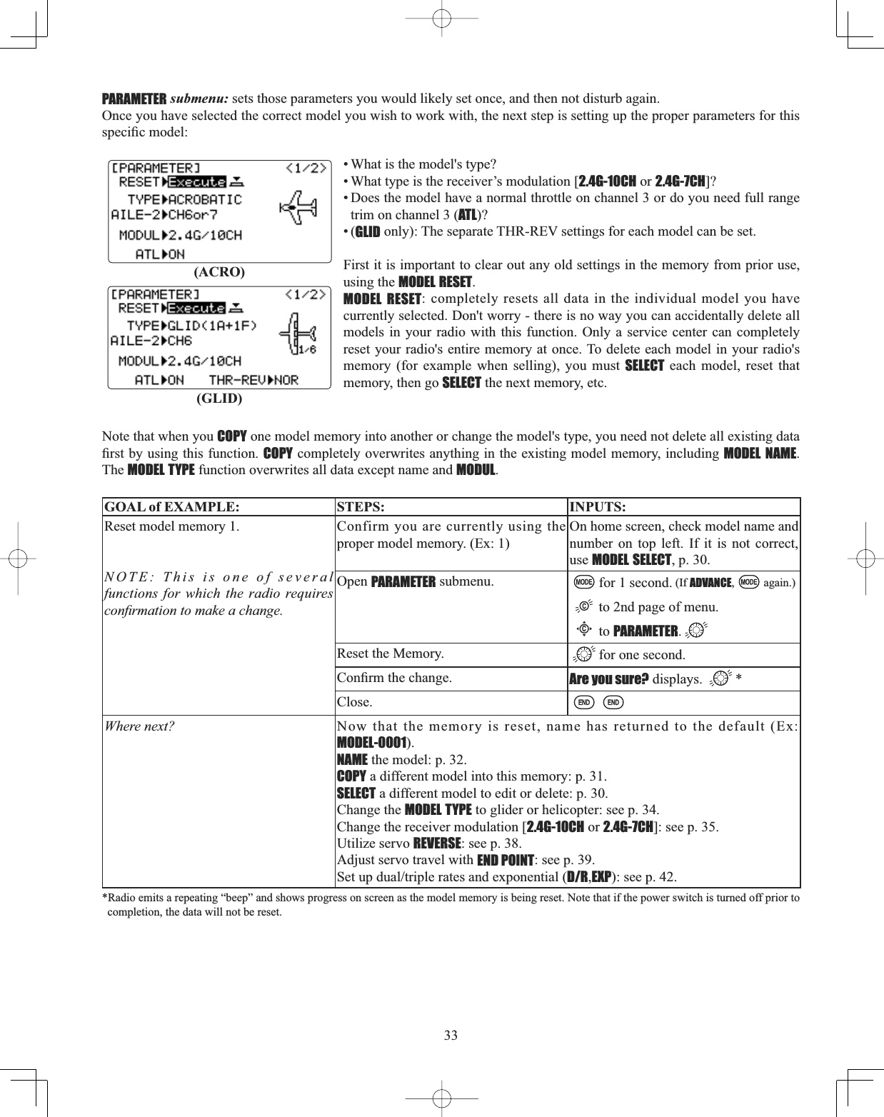 33PARAMETER submenu: sets those parameters you would likely set once, and then not disturb again. Once you have selected the correct model you wish to work with, the next step is setting up the proper parameters for this VSHFL¿FPRGHO• What is the model&apos;s type? • What type is the receiver’s modulation [2.4G-10CH or 2.4G-7CH]?• Does the model have a normal throttle on channel 3 or do you need full range trim on channel 3 (ATL)?•(GLID only): The separate THR-REV settings for each model can be set.First it is important to clear out any old settings in the memory from prior use, using the MODEL RESET.MODEL RESET: completely resets all data in the individual model you have currently selected. Don&apos;t worry - there is no way you can accidentally delete all models in your radio with this function. Only a service center can completely reset your radio&apos;s entire memory at once. To delete each model in your radio&apos;s memory (for example when selling), you must SELECT each model, reset that memory, then go SELECT the next memory, etc. Note that when you COPY one model memory into another or change the model&apos;s type, you need not delete all existing data ¿UVWE\XVLQJWKLVIXQFWLRQCOPY completely overwrites anything in the existing model memory, including MODEL NAME.The MODEL TYPE function overwrites all data except name and MODUL.GOAL of EXAMPLE: STEPS: INPUTS:Reset model memory 1. NOTE: This is one of several functions for which the radio requires FRQ¿UPDWLRQWRPDNHDFKDQJHConfirm you are currently using the proper model memory. (Ex: 1)On home screen, check model name and number on top left. If it is not correct, use MODEL SELECT, p. 30.Open PARAMETER submenu. for 1 second. (If ADVANCE, again.)to 2nd page of menu. Cto PARAMETER.Reset the Memory. for one second.&amp;RQ¿UPWKHFKDQJH Are you sure? displays.  *Close.Where next? Now that the memory is reset, name has returned to the default (Ex: MODEL-0001).NAME the model: p. 32.COPY a different model into this memory: p. 31. SELECT a different model to edit or delete: p. 30. Change the MODEL TYPE to glider or helicopter: see p. 34. Change the receiver modulation [2.4G-10CH or 2.4G-7CH]: see p. 35. Utilize servo REVERSE: see p. 38. Adjust servo travel with END POINT: see p. 39. 6HWXSGXDOWULSOHUDWHVDQGH[SRQHQWLDOD/R,EXP): see p. 42.*Radio emits a repeating “beep” and shows progress on screen as the model memory is being reset. Note that if the power switch is turned off prior to completion, the data will not be reset. (ACRO)(GLID)