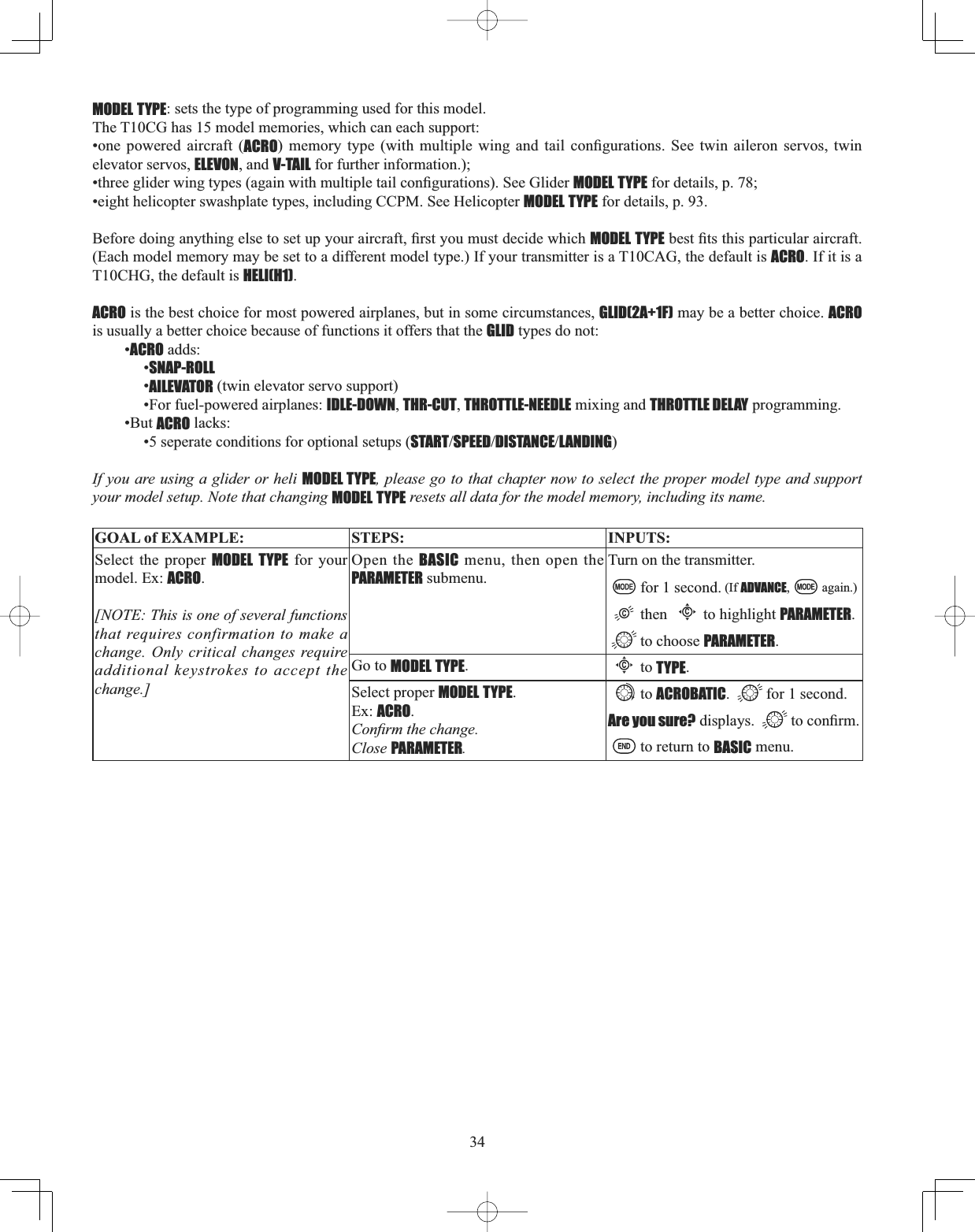 34MODEL TYPE: sets the type of programming used for this model.The T10CG has 15 model memories, which can each support:•one powered aircraft (ACRO PHPRU\ W\SH ZLWK PXOWLSOH ZLQJ DQG WDLO FRQ¿JXUDWLRQV 6HH WZLQ DLOHURQ VHUYRV WZLQelevator servos, ELEVON, and V-TAIL for further information.); WKUHHJOLGHUZLQJW\SHVDJDLQZLWKPXOWLSOHWDLOFRQ¿JXUDWLRQV6HH*OLGHUMODEL TYPE for details, p. 78; •eight helicopter swashplate types, including CCPM. See Helicopter MODEL TYPE for details, p. 93. %HIRUHGRLQJDQ\WKLQJHOVHWRVHWXS\RXUDLUFUDIW¿UVW\RXPXVWGHFLGHZKLFKMODEL TYPEEHVW¿WVWKLVSDUWLFXODUDLUFUDIW(Each model memory may be set to a different model type.) If your transmitter is a T10CAG, the default is ACRO. If it is a T10CHG, the default is HELI(H1).ACRO is the best choice for most powered airplanes, but in some circumstances, GLID(2A+1F) may be a better choice. ACROis usually a better choice because of functions it offers that the GLID types do not: •ACRO adds: •SNAP-ROLL•AILEVATOR (twin elevator servo support) •For fuel-powered airplanes: IDLE-DOWN,THR-CUT,THROTTLE-NEEDLE mixing and THROTTLE DELAY programming. •But ACRO lacks: •5 seperate conditions for optional setups (STARTSPEEDDISTANCELANDING)If you are using a glider or heli MODEL TYPE, please go to that chapter now to select the proper model type and support your model setup. Note that changing MODEL TYPE resets all data for the model memory, including its name. GOAL of EXAMPLE: STEPS: INPUTS:Select the proper MODEL TYPE for your model. Ex: ACRO.[NOTE: This is one of several functions that requires confirmation to make a change. Only critical changes require additional keystrokes to accept the change.]Open the BASIC menu, then open the PARAMETER submenu.Turn on the transmitter.for 1 second. (If ADVANCE, again.)thenCto highlight PARAMETER.to choose PARAMETER.Go to MODEL TYPE.Cto TYPE.Select proper MODEL TYPE.Ex: ACRO.&amp;RQ¿UPWKHFKDQJHClose PARAMETER.to ACROBATIC. for 1 second.Are you sure? displays.  WRFRQ¿UPto return to BASIC menu.