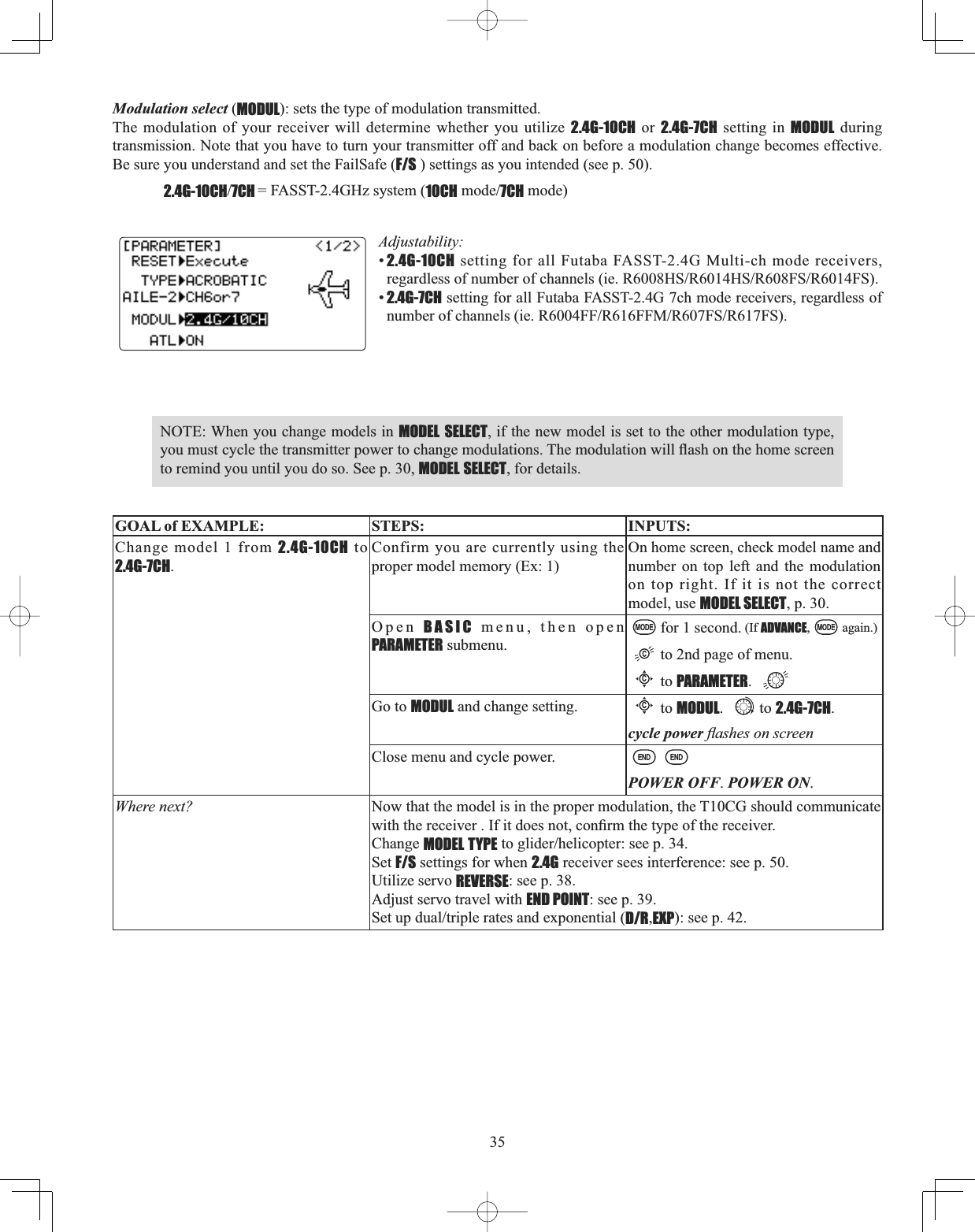 35Modulation select (MODUL): sets the type of modulation transmitted.The modulation of your receiver will determine whether you utilize 2.4G-10CH or 2.4G-7CH setting in MODUL during transmission. Note that you have to turn your transmitter off and back on before a modulation change becomes effective. Be sure you understand and set the FailSafe (F/S ) settings as you intended (see p. 50). 2.4G-10CH7CH = FASST-2.4GHz system (10CHPRGH7CH mode)Adjustability:•2.4G-10CH setting for all Futaba FASST-2.4G Multi-ch mode receivers, UHJDUGOHVVRIQXPEHURIFKDQQHOVLH5+65+65)65)6•2.4G-7CH setting for all Futaba FASST-2.4G 7ch mode receivers, regardless of QXPEHURIFKDQQHOVLH5))5))05)65)6NOTE: When you change models in MODEL SELECT, if the new model is set to the other modulation type, \RXPXVWF\FOHWKHWUDQVPLWWHUSRZHUWRFKDQJHPRGXODWLRQV7KHPRGXODWLRQZLOOÀDVKRQWKHKRPHVFUHHQto remind you until you do so. See p. 30, MODEL SELECT, for details. GOAL of EXAMPLE: STEPS: INPUTS:Change model 1 from 2.4G-10CH to 2.4G-7CH.Confirm you are currently using the proper model memory (Ex: 1)On home screen, check model name and number on top left and the modulation on top right. If it is not the correct model, use MODEL SELECT, p. 30.Open BASIC menu, then open PARAMETER submenu.for 1 second. (If ADVANCE, again.)to 2nd page of menu. Cto PARAMETER.Go to MODUL and change setting.Cto MODUL. to 2.4G-7CH.cycle power ÀDVKHVRQVFUHHQClose menu and cycle power.POWER OFF.POWER ON.Where next? Now that the model is in the proper modulation, the T10CG should communicate ZLWKWKHUHFHLYHU,ILWGRHVQRWFRQ¿UPWKHW\SHRIWKHUHFHLYHUChange MODEL TYPEWRJOLGHUKHOLFRSWHUVHHSSet F/S settings for when 2.4G receiver sees interference: see p. 50. Utilize servo REVERSE: see p. 38. Adjust servo travel with END POINT: see p. 39. 6HWXSGXDOWULSOHUDWHVDQGH[SRQHQWLDOD/R,EXP): see p. 42.