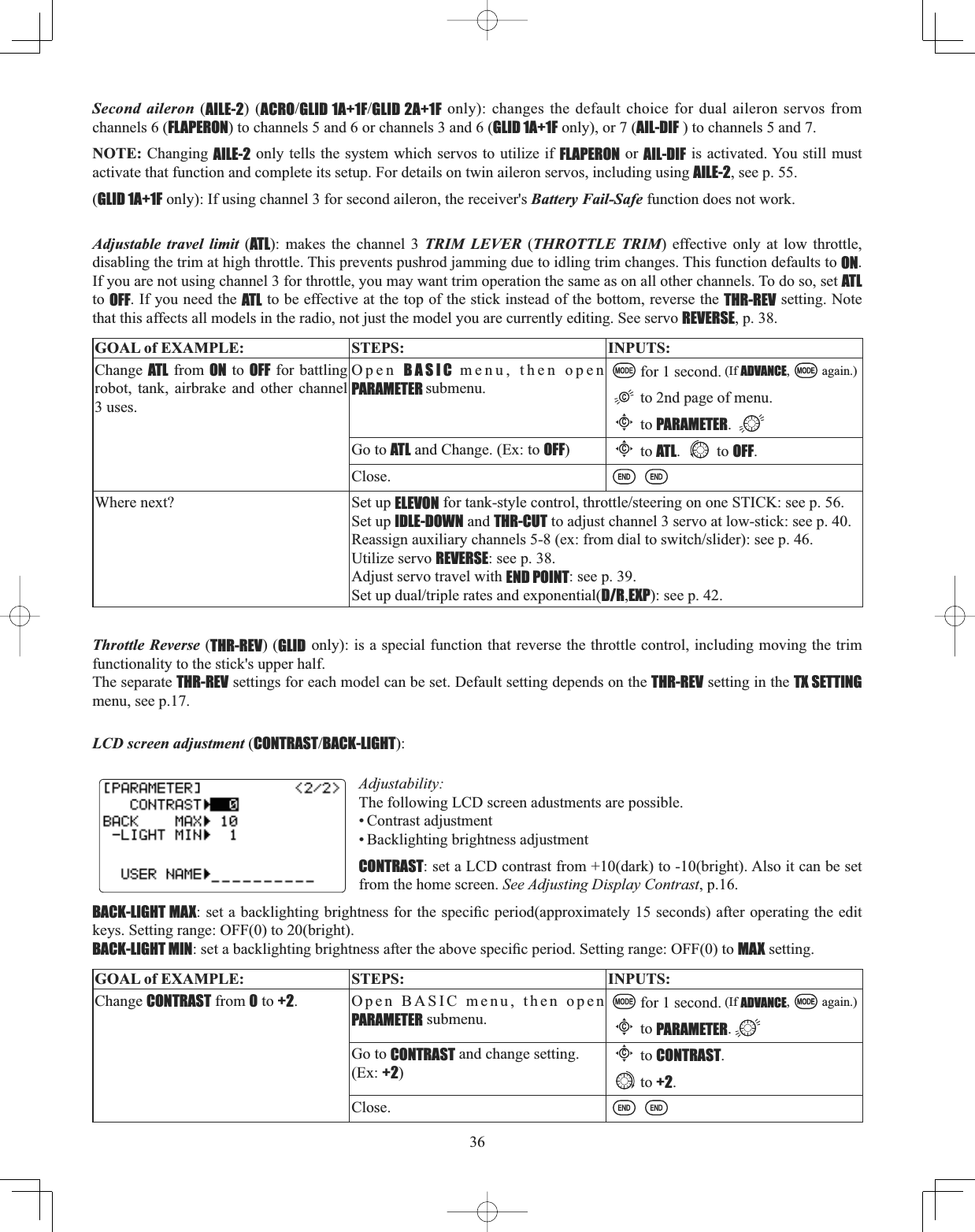 36Second aileron (AILE-2) (ACROGLID 1A+1FGLID 2A+1F only): changes the default choice for dual aileron servos from channels 6 (FLAPERON) to channels 5 and 6 or channels 3 and 6 (GLID 1A+1F only), or 7 (AIL-DIF ) to channels 5 and 7. NOTE: Changing AILE-2 only tells the system which servos to utilize if FLAPERON or AIL-DIF is activated. You still must activate that function and complete its setup. For details on twin aileron servos, including using AILE-2, see p. 55. (GLID 1A+1F only): If using channel 3 for second aileron, the receiver&apos;s Battery Fail-Safe function does not work.Adjustable travel limit (ATL): makes the channel 3 TRIM LEVER (THROTTLE TRIM) effective only at low throttle, disabling the trim at high throttle. This prevents pushrod jamming due to idling trim changes. This function defaults to ON.If you are not using channel 3 for throttle, you may want trim operation the same as on all other channels. To do so, set ATLto OFF. If you need the ATL to be effective at the top of the stick instead of the bottom, reverse the THR-REV setting. Note that this affects all models in the radio, not just the model you are currently editing. See servo REVERSE, p. 38. GOAL of EXAMPLE: STEPS: INPUTS:Change ATL from ON to OFF for battling robot, tank, airbrake and other channel 3 uses.Open BASIC menu, then open PARAMETER submenu.for 1 second. (If ADVANCE, again.)to 2nd page of menu.Cto PARAMETER.Go to ATL and Change. (Ex: to OFF)Cto ATL. to OFF.Close.Where next? Set up ELEVONIRUWDQNVW\OHFRQWUROWKURWWOHVWHHULQJRQRQH67,&amp;.VHHSSet up IDLE-DOWN and THR-CUT to adjust channel 3 servo at low-stick: see p. 40.5HDVVLJQDX[LOLDU\FKDQQHOVH[IURPGLDOWRVZLWFKVOLGHUVHHSUtilize servo REVERSE: see p. 38.Adjust servo travel with END POINT: see p. 39.6HWXSGXDOWULSOHUDWHVDQGH[SRQHQWLDOD/R,EXP): see p. 42.LCD screen adjustment (CONTRASTBACK-LIGHT):Adjustability:The following LCD screen adustments are possible. • Contrast adjustment• Backlighting brightness adjustment CONTRAST: set a LCD contrast from +10(dark) to -10(bright). Also it can be set from the home screen. See Adjusting Display Contrast, p.16.BACK-LIGHT MAXVHWDEDFNOLJKWLQJEULJKWQHVVIRUWKHVSHFL¿FSHULRGDSSUR[LPDWHO\VHFRQGVDIWHURSHUDWLQJWKHHGLWkeys. Setting range: OFF(0) to 20(bright).BACK-LIGHT MINVHWDEDFNOLJKWLQJEULJKWQHVVDIWHUWKHDERYHVSHFL¿FSHULRG6HWWLQJUDQJH2))WRMAX setting.GOAL of EXAMPLE: STEPS: INPUTS:Change CONTRAST from 0 to +2. Open BASIC menu, then open PARAMETER submenu.for 1 second. (If ADVANCE, again.)Cto PARAMETER.Go to CONTRAST and change setting. (Ex: +2)Cto CONTRAST.to +2.Close.Throttle Reverse (THR-REV) (GLID only): is a special function that reverse the throttle control, including moving the trim functionality to the stick&apos;s upper half.The separate THR-REV settings for each model can be set. Default setting depends on the THR-REV setting in the TX SETTINGmenu, see p.17.