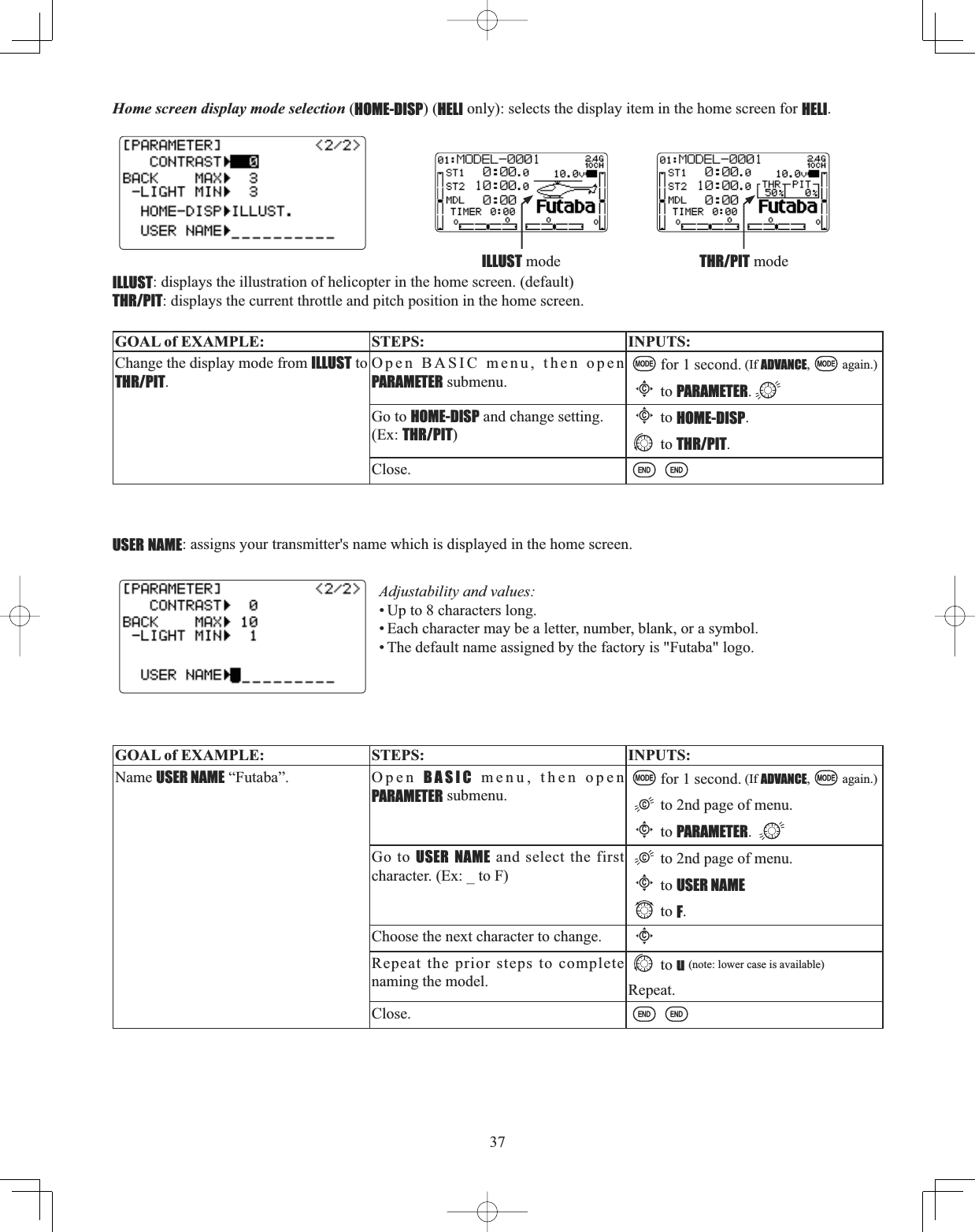 37Home screen display mode selection (HOME-DISP) (HELI only): selects the display item in the home screen for HELI.ILLUST: displays the illustration of helicopter in the home screen. (default)THR/PIT: displays the current throttle and pitch position in the home screen.GOAL of EXAMPLE: STEPS: INPUTS:Change the display mode from ILLUST to THR/PIT.Open BASIC menu, then open PARAMETER submenu.for 1 second. (If ADVANCE, again.)Cto PARAMETER.Go to HOME-DISP and change setting. (Ex: THR/PIT)Cto HOME-DISP.to THR/PIT.Close.USER NAME: assigns your transmitter&apos;s name which is displayed in the home screen. Adjustability and values: • Up to 8 characters long. • Each character may be a letter, number, blank, or a symbol. • The default name assigned by the factory is &quot;Futaba&quot; logo.GOAL of EXAMPLE: STEPS: INPUTS:Name USER NAME “Futaba”. Open BASIC menu, then open PARAMETER submenu.for 1 second. (If ADVANCE, again.)to 2nd page of menu.Cto PARAMETER.Go to USER NAME and select the first character. (Ex: _ to F)to 2nd page of menu.Cto USER NAMEto F.Choose the next character to change.CRepeat the prior steps to complete naming the model.to u(note: lower case is available)Repeat.Close.THR/PIT modeILLUST mode