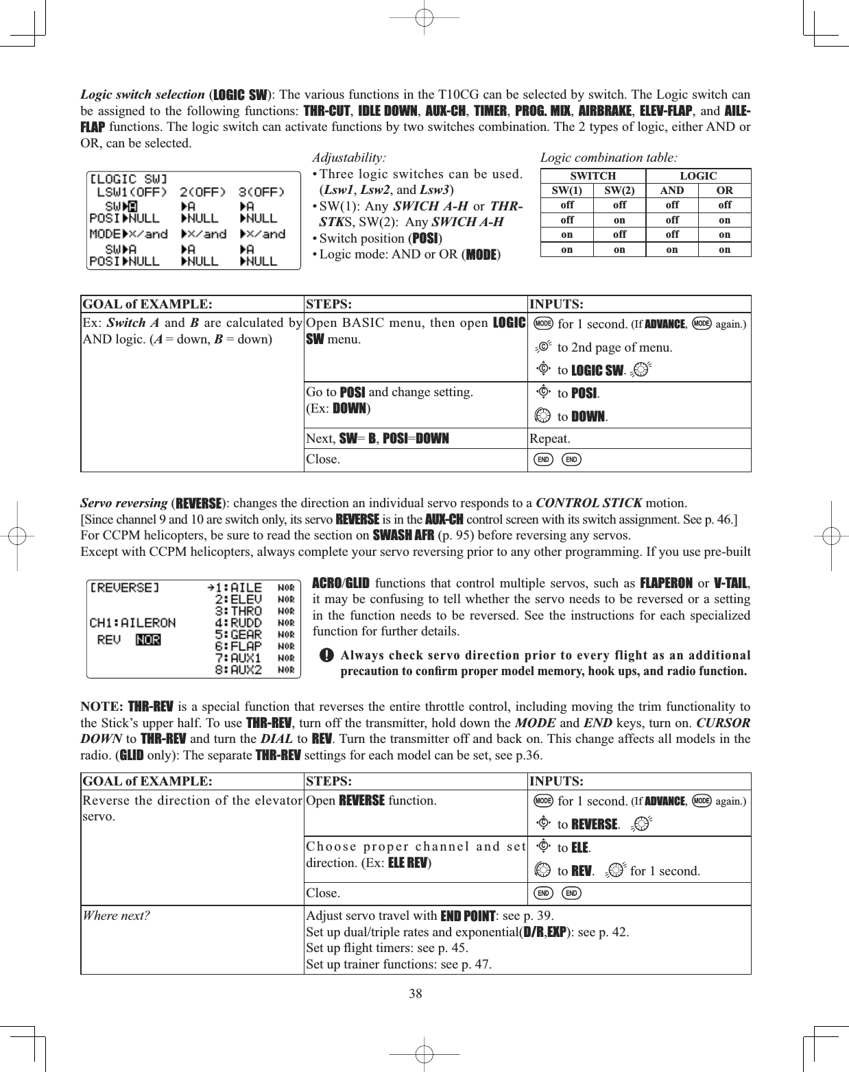 38Servo reversing (REVERSE): changes the direction an individual servo responds to a CONTROL STICK motion. [Since channel 9 and 10 are switch only, its servo REVERSE is in the AUX-CH control screen with its switch assignment. See p. 46.] For CCPM helicopters, be sure to read the section on SWASH AFR (p. 95) before reversing any servos. Except with CCPM helicopters, always complete your servo reversing prior to any other programming. If you use pre-built ACROGLID functions that control multiple servos, such as FLAPERON or V-TAIL,it may be confusing to tell whether the servo needs to be reversed or a setting in the function needs to be reversed. See the instructions for each specialized function for further details. Always check servo direction prior to every flight as an additional SUHFDXWLRQWRFRQ¿UPSURSHUPRGHOPHPRU\KRRNXSVDQGUDGLRIXQFWLRQNOTE: THR-REV is a special function that reverses the entire throttle control, including moving the trim functionality to the Stick’s upper half. To use THR-REV, turn off the transmitter, hold down the MODE and END keys, turn on. CURSORDOWN to THR-REV and turn the DIAL to REV. Turn the transmitter off and back on. This change affects all models in the radio. (GLID only): The separate THR-REV settings for each model can be set, see p.36.GOAL of EXAMPLE: STEPS: INPUTS:Reverse the direction of the elevator servo.Open REVERSE function. for 1 second. (If ADVANCE, again.)Cto REVERSE.Choose proper channel and set direction. (Ex: ELE REV)Cto ELE.to REV. for 1 second.Close.Where next? Adjust servo travel with END POINT: see p. 39.6HWXSGXDOWULSOHUDWHVDQGH[SRQHQWLDOD/R,EXP): see p. 42.6HWXSÀLJKWWLPHUVVHHSSet up trainer functions: see p. 47.Logic switch selection (LOGIC SW): The various functions in the T10CG can be selected by switch. The Logic switch can be assigned to the following functions: THR-CUT,IDLE DOWN,AUX-CH,TIMER,PROG. MIX,AIRBRAKE,ELEV-FLAP, and AILE-FLAP functions. The logic switch can activate functions by two switches combination. The 2 types of logic, either AND or OR, can be selected.Adjustability:• Three logic switches can be used. (Lsw1,Lsw2, and Lsw3)• SW(1): Any SWICH A-H or THR-STKS, SW(2):  Any SWICH A-H• Switch position (POSI)• Logic mode: AND or OR (MODE)Logic combination table:SWITCH LOGICSW(1) SW(2) AND ORoff off off offoff on off onon off off onon on on onGOAL of EXAMPLE: STEPS: INPUTS:Ex: Switch A and B are calculated by AND logic. (A = down, B = down)Open BASIC menu, then open LOGIC SW menu.for 1 second. (If ADVANCE, again.)to 2nd page of menu.Cto LOGIC SW.Go to POSI and change setting. (Ex: DOWN)Cto POSI.to DOWN.Next, SW=B,POSI=DOWN Repeat.Close.