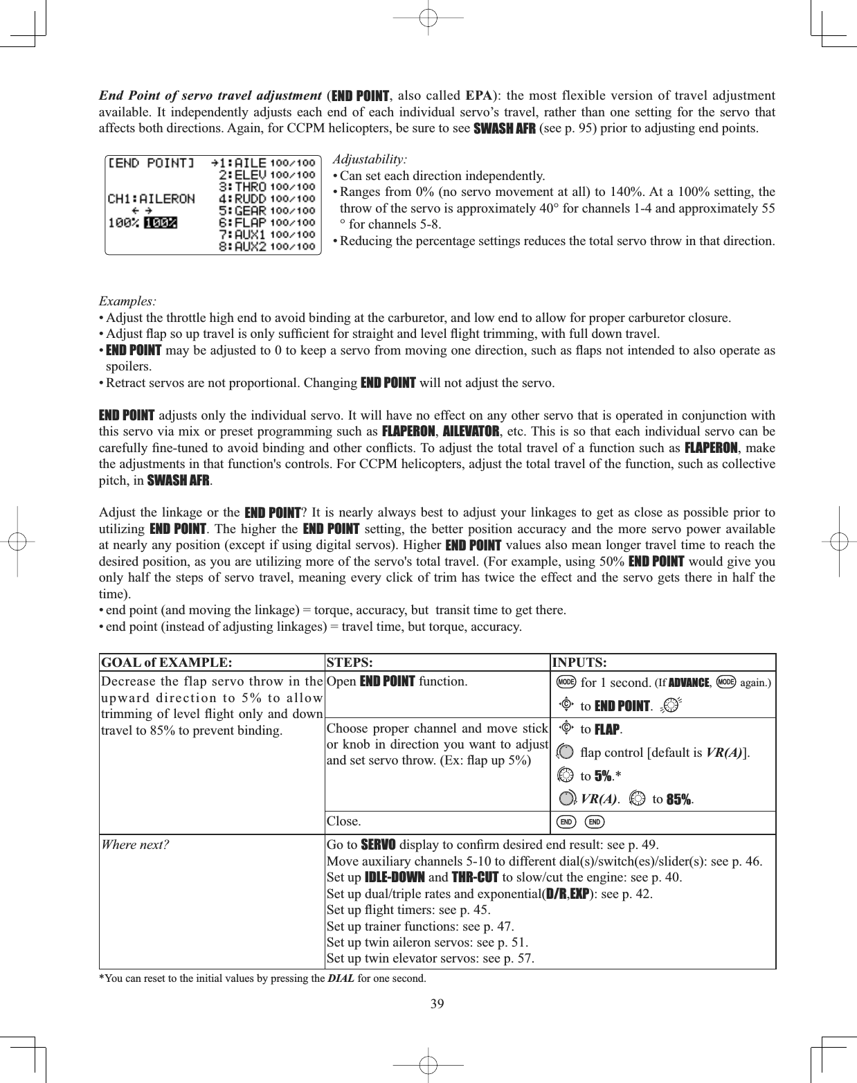 39End Point of servo travel adjustment (END POINT, also called EPA): the most flexible version of travel adjustment available. It independently adjusts each end of each individual servo’s travel, rather than one setting for the servo that affects both directions. Again, for CCPM helicopters, be sure to see SWASH AFR (see p. 95) prior to adjusting end points. Adjustability:• Can set each direction independently. • Ranges from 0% (no servo movement at all) to 140%. At a 100% setting, the throw of the servo is approximately 40° for channels 1-4 and approximately 55° for channels 5-8. • Reducing the percentage settings reduces the total servo throw in that direction. Examples:• Adjust the throttle high end to avoid binding at the carburetor, and low end to allow for proper carburetor closure. $GMXVWÀDSVRXSWUDYHOLVRQO\VXI¿FLHQWIRUVWUDLJKWDQGOHYHOÀLJKWWULPPLQJZLWKIXOOGRZQWUDYHO•END POINTPD\EHDGMXVWHGWRWRNHHSDVHUYRIURPPRYLQJRQHGLUHFWLRQVXFKDVÀDSVQRWLQWHQGHGWRDOVRRSHUDWHDVspoilers.• Retract servos are not proportional. Changing END POINT will not adjust the servo. END POINT adjusts only the individual servo. It will have no effect on any other servo that is operated in conjunction with this servo via mix or preset programming such as FLAPERON,AILEVATOR, etc. This is so that each individual servo can be FDUHIXOO\¿QHWXQHGWRDYRLGELQGLQJDQGRWKHUFRQÀLFWV7RDGMXVWWKHWRWDOWUDYHORIDIXQFWLRQVXFKDVFLAPERON, make the adjustments in that function&apos;s controls. For CCPM helicopters, adjust the total travel of the function, such as collective pitch, in SWASH AFR.Adjust the linkage or the END POINT? It is nearly always best to adjust your linkages to get as close as possible prior to utilizing END POINT. The higher the END POINT setting, the better position accuracy and the more servo power available at nearly any position (except if using digital servos). Higher END POINT values also mean longer travel time to reach the desired position, as you are utilizing more of the servo&apos;s total travel. (For example, using 50% END POINT would give you only half the steps of servo travel, meaning every click of trim has twice the effect and the servo gets there in half the time).• end point (and moving the linkage) = torque, accuracy, but  transit time to get there. • end point (instead of adjusting linkages) = travel time, but torque, accuracy. GOAL of EXAMPLE: STEPS: INPUTS:Decrease the flap servo throw in the upward direction to 5% to allow WULPPLQJRI OHYHO ÀLJKW RQO\DQGGRZQtravel to 85% to prevent binding.Open END POINT function. for 1 second. (If ADVANCE, again.)Cto END POINT.Choose proper channel and move stick or knob in direction you want to adjust DQGVHWVHUYRWKURZ([ÀDSXSCto FLAP.ÀDSFRQWURO&gt;GHIDXOWLVVR(A)].to 5%.*VR(A). to 85%.Close.Where next? Go to SERVOGLVSOD\WRFRQ¿UPGHVLUHGHQGUHVXOWVHHS0RYHDX[LOLDU\FKDQQHOVWRGLIIHUHQWGLDOVVZLWFKHVVOLGHUVVHHSSet up IDLE-DOWN and THR-CUTWRVORZFXWWKHHQJLQHVHHS6HWXSGXDOWULSOHUDWHVDQGH[SRQHQWLDOD/R,EXP): see p. 42.6HWXSÀLJKWWLPHUVVHHSSet up trainer functions: see p. 47.Set up twin aileron servos: see p. 51.Set up twin elevator servos: see p. 57.*You can reset to the initial values by pressing the DIAL for one second. 