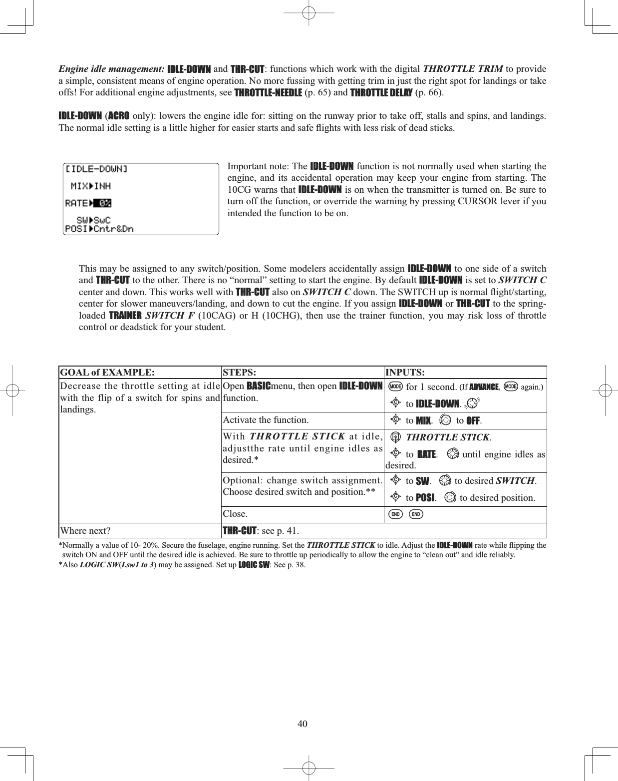 40Engine idle management: IDLE-DOWN and THR-CUT: functions which work with the digital THROTTLE TRIM to provide a simple, consistent means of engine operation. No more fussing with getting trim in just the right spot for landings or take offs! For additional engine adjustments, see THROTTLE-NEEDLE (p. 65) and THROTTLE DELAY (p. 66). IDLE-DOWN (ACRO only): lowers the engine idle for: sitting on the runway prior to take off, stalls and spins, and landings. 7KHQRUPDOLGOHVHWWLQJLVDOLWWOHKLJKHUIRUHDVLHUVWDUWVDQGVDIHÀLJKWVZLWKOHVVULVNRIGHDGVWLFNVImportant note: The IDLE-DOWN function is not normally used when starting the engine, and its accidental operation may keep your engine from starting. The 10CG warns that IDLE-DOWN is on when the transmitter is turned on. Be sure to turn off the function, or override the warning by pressing CURSOR lever if you intended the function to be on. 7KLVPD\EHDVVLJQHGWRDQ\VZLWFKSRVLWLRQ6RPHPRGHOHUVDFFLGHQWDOO\DVVLJQIDLE-DOWN to one side of a switch and THR-CUT to the other. There is no “normal” setting to start the engine. By default IDLE-DOWN is set to SWITCH Ccenter and down. This works well with THR-CUT also on SWITCH CGRZQ7KH6:,7&amp;+XSLVQRUPDOÀLJKWVWDUWLQJFHQWHUIRUVORZHUPDQHXYHUVODQGLQJDQGGRZQWRFXWWKHHQJLQH,I\RXDVVLJQIDLE-DOWN or THR-CUT to the spring-loaded  TRAINER SWITCH F (10CAG) or H (10CHG), then use the trainer function, you may risk loss of throttle control or deadstick for your student. GOAL of EXAMPLE: STEPS: INPUTS:Decrease the throttle setting at idle with the flip of a switch for spins and landings.Open BASICmenu, then open IDLE-DOWNfunction.for 1 second. (If ADVANCE, again.)Cto IDLE-DOWN.Activate the function.Cto MIX. to OFF.With THROTTLE STICK at idle, adjustthe rate until engine idles as desired.*THROTTLE STICK.Cto  RATE.until engine idles as desired.Optional: change switch assignment.Choose desired switch and position.**Cto SW. to desired SWITCH.Cto POSI. to desired position.Close.Where next? THR-CUT: see p. 41.*Normally a value of 10- 20%. Secure the fuselage, engine running. Set the THROTTLE STICK to idle. Adjust the IDLE-DOWNUDWHZKLOHÀLSSLQJWKHswitch ON and OFF until the desired idle is achieved. Be sure to throttle up periodically to allow the engine to “clean out” and idle reliably.*Also LOGIC SW(Lsw1 to 3) may be assigned. Set up LOGIC SW: See p. 38.