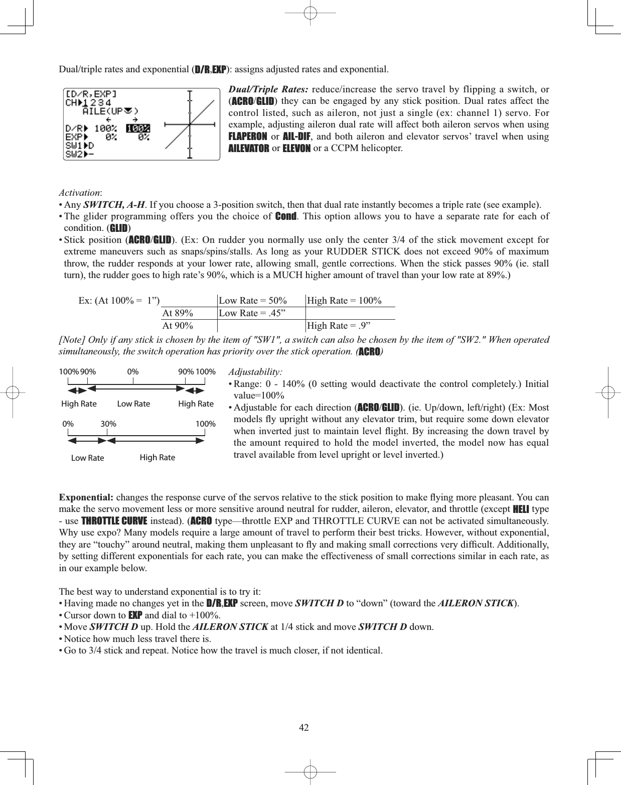 42&apos;XDOWULSOHUDWHVDQGH[SRQHQWLDOD/R,EXP): assigns adjusted rates and exponential. Dual/Triple Rates:UHGXFHLQFUHDVH WKHVHUYRWUDYHOE\IOLSSLQJ DVZLWFKRU(ACROGLID) they can be engaged by any stick position. Dual rates affect the control listed, such as aileron, not just a single (ex: channel 1) servo. For example, adjusting aileron dual rate will affect both aileron servos when using FLAPERON or AIL-DIF, and both aileron and elevator servos’ travel when using AILEVATOR or ELEVON or a CCPM helicopter. Activation:• Any SWITCH, A-H. If you choose a 3-position switch, then that dual rate instantly becomes a triple rate (see example). • The glider programming offers you the choice of Cond. This option allows you to have a separate rate for each of condition. (GLID)• Stick position (ACROGLID([2QUXGGHU\RXQRUPDOO\XVHRQO\WKHFHQWHURI WKH VWLFN PRYHPHQW H[FHSW IRUH[WUHPH PDQHXYHUV VXFK DV VQDSVVSLQVVWDOOV$V ORQJ DV \RXU 58&apos;&apos;(5 67,&amp;. GRHV QRW H[FHHG  RI PD[LPXPthrow, the rudder responds at your lower rate, allowing small, gentle corrections. When the stick passes 90% (ie. stall turn), the rudder goes to high rate’s 90%, which is a MUCH higher amount of travel than your low rate at 89%.) Ex: (At 100% =  1”) Low Rate = 50%  High Rate = 100%At 89%  Low Rate = .45”At 90%  High Rate = .9”[Note] Only if any stick is chosen by the item of &quot;SW1&quot;, a switch can also be chosen by the item of &quot;SW2.&quot; When operated simultaneously, the switch operation has priority over the stick operation. (ACRO)Adjustability:• Range: 0 - 140% (0 setting would deactivate the control completely.) Initial value=100%• Adjustable for each direction (ACROGLIDLH8SGRZQOHIWULJKW([0RVWPRGHOVÀ\XSULJKWZLWKRXWDQ\HOHYDWRUWULPEXWUHTXLUHVRPHGRZQHOHYDWRUZKHQLQYHUWHG MXVW WR PDLQWDLQ OHYHOÀLJKW%\LQFUHDVLQJWKHGRZQWUDYHOE\the amount required to hold the model inverted, the model now has equal travel available from level upright or level inverted.) Exponential:FKDQJHVWKHUHVSRQVHFXUYHRIWKHVHUYRVUHODWLYHWRWKHVWLFNSRVLWLRQWRPDNHÀ\LQJPRUHSOHDVDQW&lt;RXFDQmake the servo movement less or more sensitive around neutral for rudder, aileron, elevator, and throttle (except HELI type - use THROTTLE CURVE instead). (ACRO type—throttle EXP and THROTTLE CURVE can not be activated simultaneously. Why use expo? Many models require a large amount of travel to perform their best tricks. However, without exponential, WKH\DUH³WRXFK\´DURXQGQHXWUDOPDNLQJWKHPXQSOHDVDQWWRÀ\DQGPDNLQJVPDOOFRUUHFWLRQVYHU\GLI¿FXOW$GGLWLRQDOO\by setting different exponentials for each rate, you can make the effectiveness of small corrections similar in each rate, as in our example below. The best way to understand exponential is to try it: • Having made no changes yet in the D/R,EXP screen, move SWITCH D to “down” (toward the AILERON STICK).• Cursor down to EXP and dial to +100%. • Move SWITCH D up. Hold the AILERON STICKDWVWLFNDQGPRYHSWITCH D down. • Notice how much less travel there is. *RWRVWLFNDQGUHSHDW1RWLFHKRZWKHWUDYHOLVPXFKFORVHULIQRWLGHQWLFDOHigh RateHigh RateHigh RateLow RateLow Rate100% 100%100%30%0%90% 90%0%