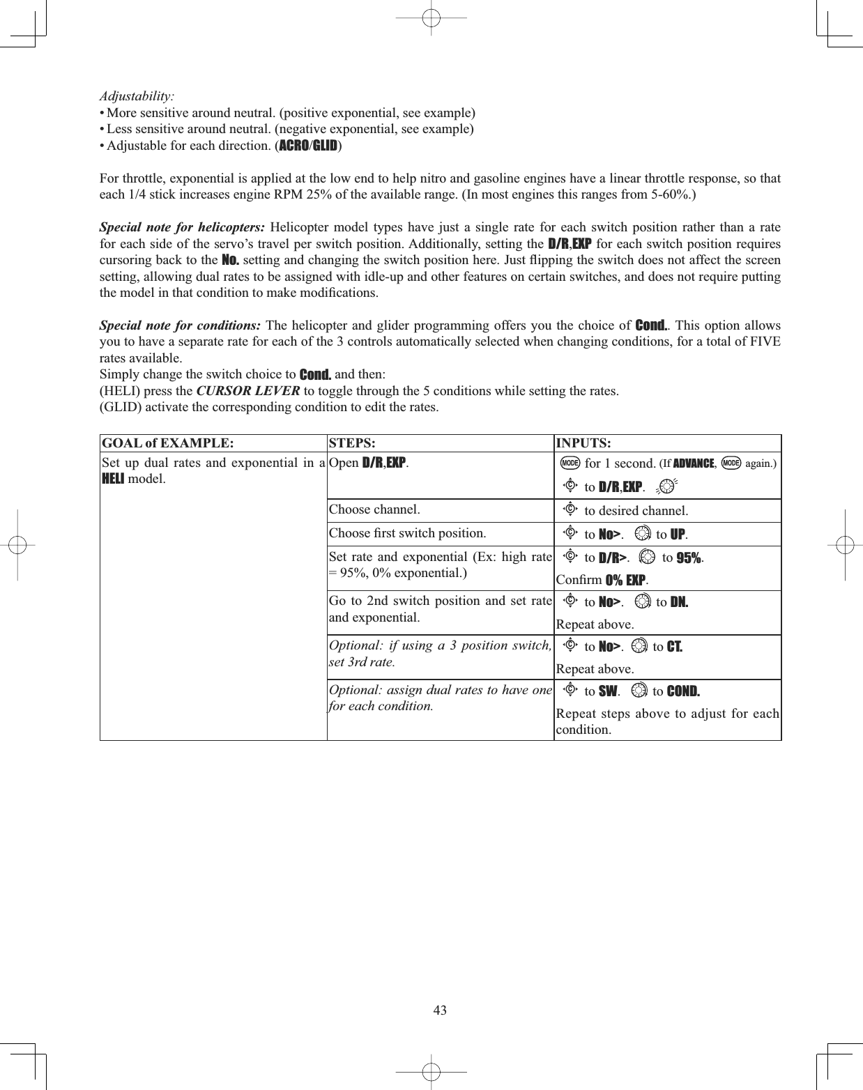 43Adjustability:• More sensitive around neutral. (positive exponential, see example) • Less sensitive around neutral. (negative exponential, see example) • Adjustable for each direction. (ACROGLID)For throttle, exponential is applied at the low end to help nitro and gasoline engines have a linear throttle response, so that HDFKVWLFNLQFUHDVHVHQJLQH530RIWKHDYDLODEOHUDQJH,QPRVWHQJLQHVWKLVUDQJHVIURPSpecial note for helicopters: Helicopter model types have just a single rate for each switch position rather than a rate for each side of the servo’s travel per switch position. Additionally, setting the D/R,EXP for each switch position requires cursoring back to the No.VHWWLQJDQGFKDQJLQJWKHVZLWFKSRVLWLRQKHUH-XVWÀLSSLQJWKHVZLWFKGRHVQRWDIIHFWWKHVFUHHQsetting, allowing dual rates to be assigned with idle-up and other features on certain switches, and does not require putting WKHPRGHOLQWKDWFRQGLWLRQWRPDNHPRGL¿FDWLRQVSpecial note for conditions: The helicopter and glider programming offers you the choice of Cond.. This option allows you to have a separate rate for each of the 3 controls automatically selected when changing conditions, for a total of FIVE rates available. Simply change the switch choice to Cond. and then:(HELI) press the CURSOR LEVER to toggle through the 5 conditions while setting the rates.(GLID) activate the corresponding condition to edit the rates.GOAL of EXAMPLE: STEPS: INPUTS:Set up dual rates and exponential in a HELI model.Open D/R,EXP.for 1 second. (If ADVANCE, again.)Cto D/R,EXP.Choose channel.Cto desired channel.&amp;KRRVH¿UVWVZLWFKSRVLWLRQCto No&gt;. to UP.Set rate and exponential (Ex: high rate = 95%, 0% exponential.)Cto D/R&gt;. to 95%.&amp;RQ¿UP0% EXP.Go to 2nd switch position and set rate and exponential.Cto No&gt;. to DN.Repeat above.Optional: if using a 3 position switch, set 3rd rate.Cto No&gt;. to CT. Repeat above.Optional: assign dual rates to have one for each condition.Cto SW. to COND.Repeat steps above to adjust for each condition.
