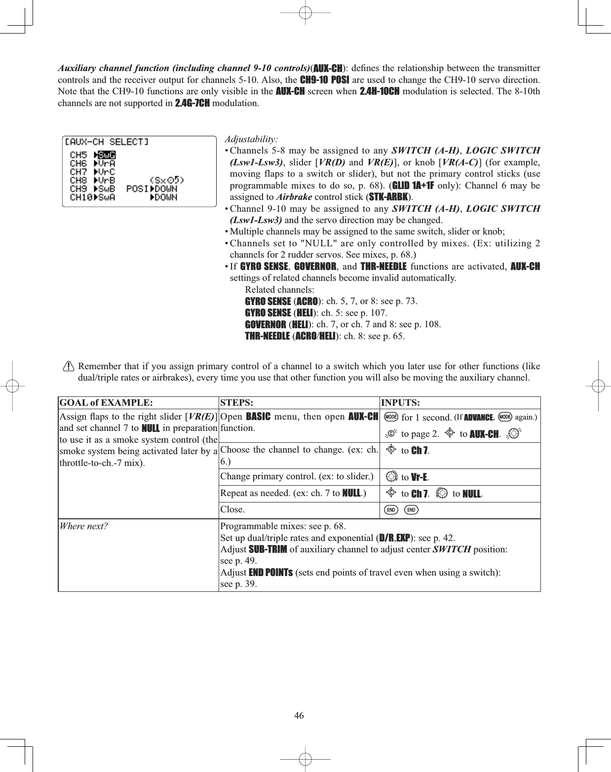 46Auxiliary channel function (including channel 9-10 controls)(AUX-CHGH¿QHVWKHUHODWLRQVKLSEHWZHHQWKHWUDQVPLWWHUcontrols and the receiver output for channels 5-10. Also, the CH9-10 POSI are used to change the CH9-10 servo direction. Note that the CH9-10 functions are only visible in the AUX-CH screen when 2.4H-10CH modulation is selected. The 8-10th channels are not supported in 2.4G-7CH modulation.Adjustability:• Channels 5-8 may be assigned to any SWITCH (A-H),LOGIC SWITCH (Lsw1-Lsw3), slider [VR(D) and VR(E)], or knob [VR(A-C)] (for example, moving flaps to a switch or slider), but not the primary control sticks (use programmable mixes to do so, p. 68). (GLID 1A+1F only): Channel 6 may be assigned to Airbrake control stick (STK-ARBK).• Channel 9-10 may be assigned to any SWITCH (A-H),LOGIC SWITCH (Lsw1-Lsw3) and the servo direction may be changed. • Multiple channels may be assigned to the same switch, slider or knob; • Channels set to &quot;NULL&quot; are only controlled by mixes. (Ex: utilizing 2channels for 2 rudder servos. See mixes, p. 68.) •If GYRO SENSE,GOVERNOR, and THR-NEEDLE functions are activated, AUX-CHsettings of related channels become invalid automatically. Related channels: GYRO SENSE (ACRO): ch. 5, 7, or 8: see p. 73.GYRO SENSE (HELI): ch. 5: see p. 107.GOVERNOR (HELI): ch. 7, or ch. 7 and 8: see p. 108.THR-NEEDLE (ACROHELI): ch. 8: see p. 65.Remember that if you assign primary control of a channel to a switch which you later use for other functions (like GXDOWULSOHUDWHVRUDLUEUDNHVHYHU\WLPH\RXXVHWKDWRWKHUIXQFWLRQ\RXZLOODOVREHPRYLQJWKHDX[LOLDU\FKDQQHOGOAL of EXAMPLE: STEPS: INPUTS:$VVLJQÀDSVWRWKHULJKWVOLGHU&gt;VR(E)]and set channel 7 to NULL in preparation to use it as a smoke system control (the smoke system being activated later by a throttle-to-ch.-7 mix).Open  BASIC menu, then open AUX-CHfunction.for 1 second. (If ADVANCE, again.)to page 2.Cto AUX-CH.Choose the channel to change. (ex: ch. 6.)Cto Ch 7.Change primary control. (ex: to slider.) to Vr-E.Repeat as needed. (ex: ch. 7 to NULL.)Cto Ch 7. to NULL.Close.Where next? Programmable mixes: see p. 68.6HWXSGXDOWULSOHUDWHVDQGH[SRQHQWLDOD/R,EXP): see p. 42.Adjust SUB-TRIM of auxiliary channel to adjust center SWITCH position: see p. 49.Adjust END POINTs (sets end points of travel even when using a switch): see p. 39.