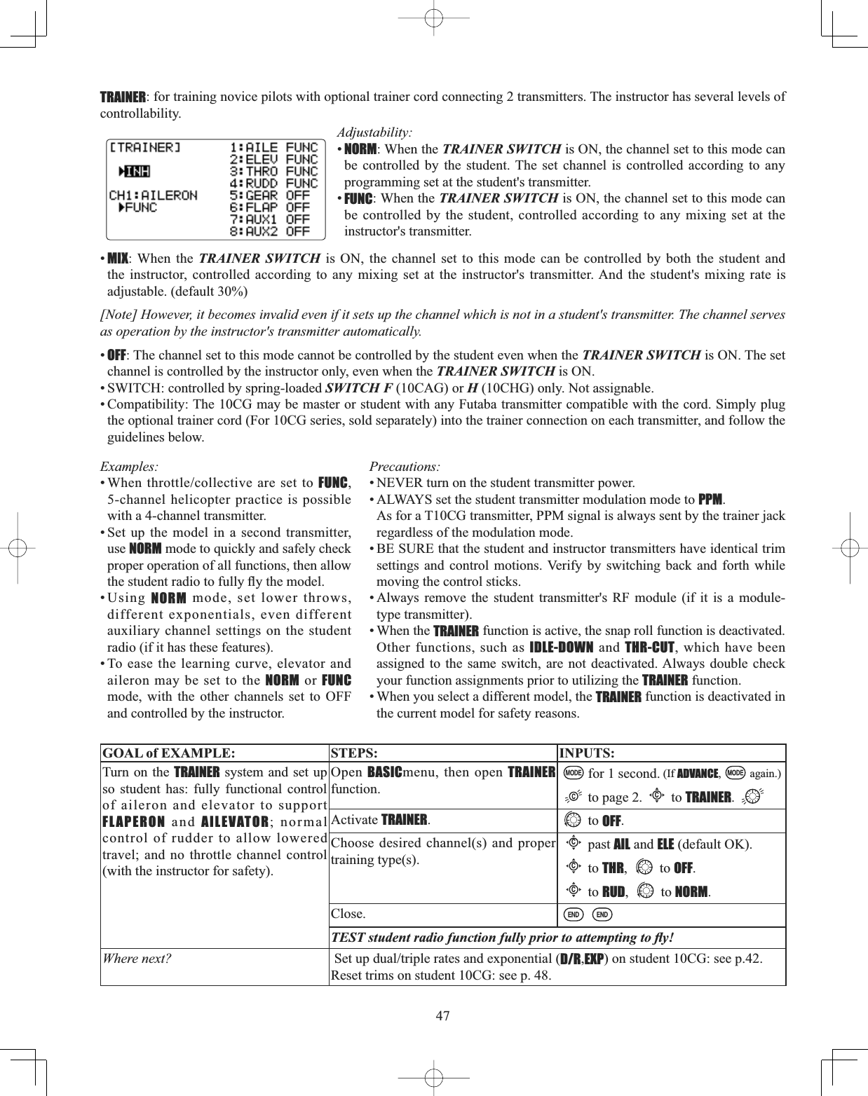 47TRAINER: for training novice pilots with optional trainer cord connecting 2 transmitters. The instructor has several levels of controllability. Adjustability:•NORM: When the TRAINER SWITCH is ON, the channel set to this mode can be controlled by the student. The set channel is controlled according to any programming set at the student&apos;s transmitter. •FUNC: When the TRAINER SWITCH is ON, the channel set to this mode can be controlled by the student, controlled according to any mixing set at the instructor&apos;s transmitter. •MIX: When the TRAINER SWITCH is ON, the channel set to this mode can be controlled by both the student and the instructor, controlled according to any mixing set at the instructor&apos;s transmitter. And the student&apos;s mixing rate is adjustable. (default 30%) [Note] However, it becomes invalid even if it sets up the channel which is not in a student&apos;s transmitter. The channel serves as operation by the instructor&apos;s transmitter automatically. •OFF: The channel set to this mode cannot be controlled by the student even when the TRAINER SWITCH is ON. The set channel is controlled by the instructor only, even when the TRAINER SWITCH is ON. • SWITCH: controlled by spring-loaded SWITCH F (10CAG) or H (10CHG) only. Not assignable. • Compatibility: The 10CG may be master or student with any Futaba transmitter compatible with the cord. Simply plug the optional trainer cord (For 10CG series, sold separately) into the trainer connection on each transmitter, and follow the guidelines below.Examples::KHQWKURWWOHFROOHFWLYHDUHVHWWRFUNC,5-channel helicopter practice is possible with a 4-channel transmitter. • Set up the model in a second transmitter, use NORM mode to quickly and safely check proper operation of all functions, then allow WKHVWXGHQWUDGLRWRIXOO\À\WKHPRGHO•Using NORM mode, set lower throws, different exponentials, even different auxiliary channel settings on the student radio (if it has these features). • To ease the learning curve, elevator and aileron may be set to the NORM or FUNCmode, with the other channels set to OFF and controlled by the instructor. GOAL of EXAMPLE: STEPS: INPUTS:Turn on the TRAINER system and set up so student has: fully functional control of aileron and elevator to support FLAPERON and AILEVATOR; normal control of rudder to allow lowered travel; and no throttle channel control (with the instructor for safety).Open  BASICmenu, then open TRAINERfunction.for 1 second. (If ADVANCE, again.)to page 2.Cto TRAINER.Activate TRAINER.to OFF.Choose desired channel(s) and proper training type(s).Cpast AIL and ELE (default OK).Cto THR, to OFF.Cto RUD, to NORM.Close.7(67VWXGHQWUDGLRIXQFWLRQIXOO\SULRUWRDWWHPSWLQJWRÀ\Where next? 6HWXSGXDOWULSOHUDWHVDQGH[SRQHQWLDOD/R,EXP) on student 10CG: see p.42.Reset trims on student 10CG: see p. 48.Precautions: • NEVER turn on the student transmitter power. • ALWAYS set the student transmitter modulation mode to PPM.As for a T10CG transmitter, PPM signal is always sent by the trainer jack regardless of the modulation mode.• BE SURE that the student and instructor transmitters have identical trim settings and control motions. Verify by switching back and forth while moving the control sticks. • Always remove the student transmitter&apos;s RF module (if it is a module-type transmitter). • When the TRAINER function is active, the snap roll function is deactivated. Other functions, such as IDLE-DOWN and THR-CUT, which have been assigned to the same switch, are not deactivated. Always double check your function assignments prior to utilizing the TRAINER function. • When you select a different model, the TRAINER function is deactivated in the current model for safety reasons. 