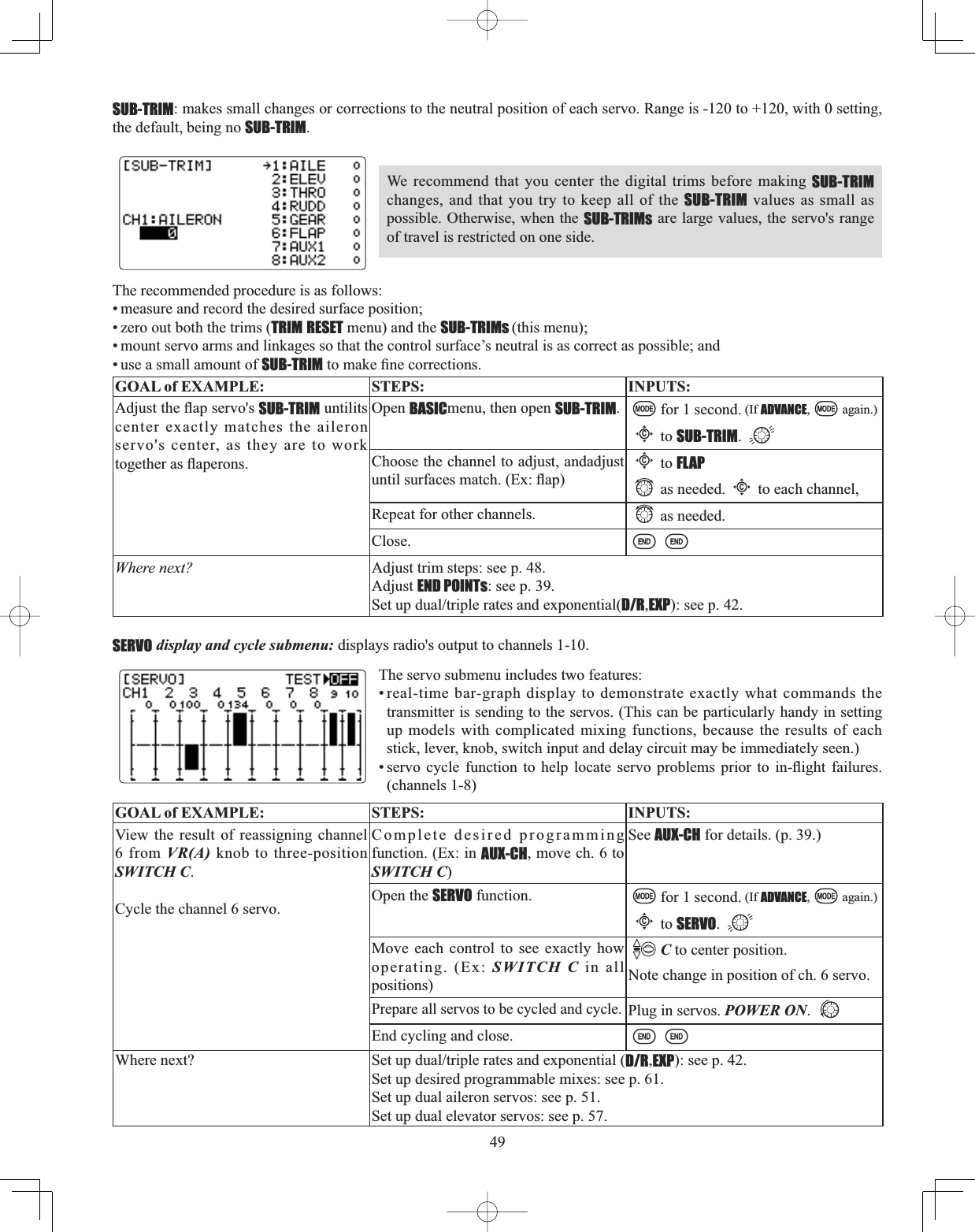 49SUB-TRIM: makes small changes or corrections to the neutral position of each servo. Range is -120 to +120, with 0 setting, the default, being no SUB-TRIM.We recommend that you center the digital trims before making SUB-TRIMchanges, and that you try to keep all of the SUB-TRIM values as small as possible. Otherwise, when the SUB-TRIMs are large values, the servo&apos;s range of travel is restricted on one side. The recommended procedure is as follows: • measure and record the desired surface position; • zero out both the trims (TRIM RESET menu) and the SUB-TRIMs (this menu); • mount servo arms and linkages so that the control surface’s neutral is as correct as possible; and • use a small amount of SUB-TRIMWRPDNH¿QHFRUUHFWLRQVGOAL of EXAMPLE: STEPS: INPUTS:$GMXVWWKHÀDSVHUYRVSUB-TRIM untilits center exactly matches the aileron servo&apos;s center, as they are to work WRJHWKHUDVÀDSHURQVOpen BASICmenu, then open SUB-TRIM.for 1 second. (If ADVANCE, again.)Cto SUB-TRIM.Choose the channel to adjust, andadjust XQWLOVXUIDFHVPDWFK([ÀDSCto FLAPas needed.Cto each channel, Repeat for other channels. as needed.Close.Where next? Adjust trim steps: see p. 48.Adjust END POINTs: see p. 39.6HWXSGXDOWULSOHUDWHVDQGH[SRQHQWLDOD/R,EXP): see p. 42.The servo submenu includes two features: • real-time bar-graph display to demonstrate exactly what commands the transmitter is sending to the servos. (This can be particularly handy in setting up models with complicated mixing functions, because the results of each stick, lever, knob, switch input and delay circuit may be immediately seen.) VHUYR F\FOH IXQFWLRQ WR KHOS ORFDWH VHUYR SUREOHPV SULRU WR LQÀLJKW IDLOXUHV(channels 1-8)GOAL of EXAMPLE: STEPS: INPUTS:View the result of reassigning channel 6 from VR(A) knob to three-position SWITCH C.Cycle the channel 6 servo.Complete desired programming function. (Ex: in AUX-CH, move ch. 6 to SWITCH C)See AUX-CH for details. (p. 39.)Open the SERVO function. for 1 second. (If ADVANCE, again.)Cto SERVO.Move each control to see exactly how operating. (Ex: SWITCH C in all positions)C to center position.Note change in position of ch. 6 servo.Prepare all servos to be cycled and cycle.Plug in servos. POWER ON.End cycling and close.Where next? 6HWXSGXDOWULSOHUDWHVDQGH[SRQHQWLDOD/R,EXP): see p. 42.Set up desired programmable mixes: see p. 61.Set up dual aileron servos: see p. 51.Set up dual elevator servos: see p. 57.SERVO display and cycle submenu: displays radio&apos;s output to channels 1-10. 