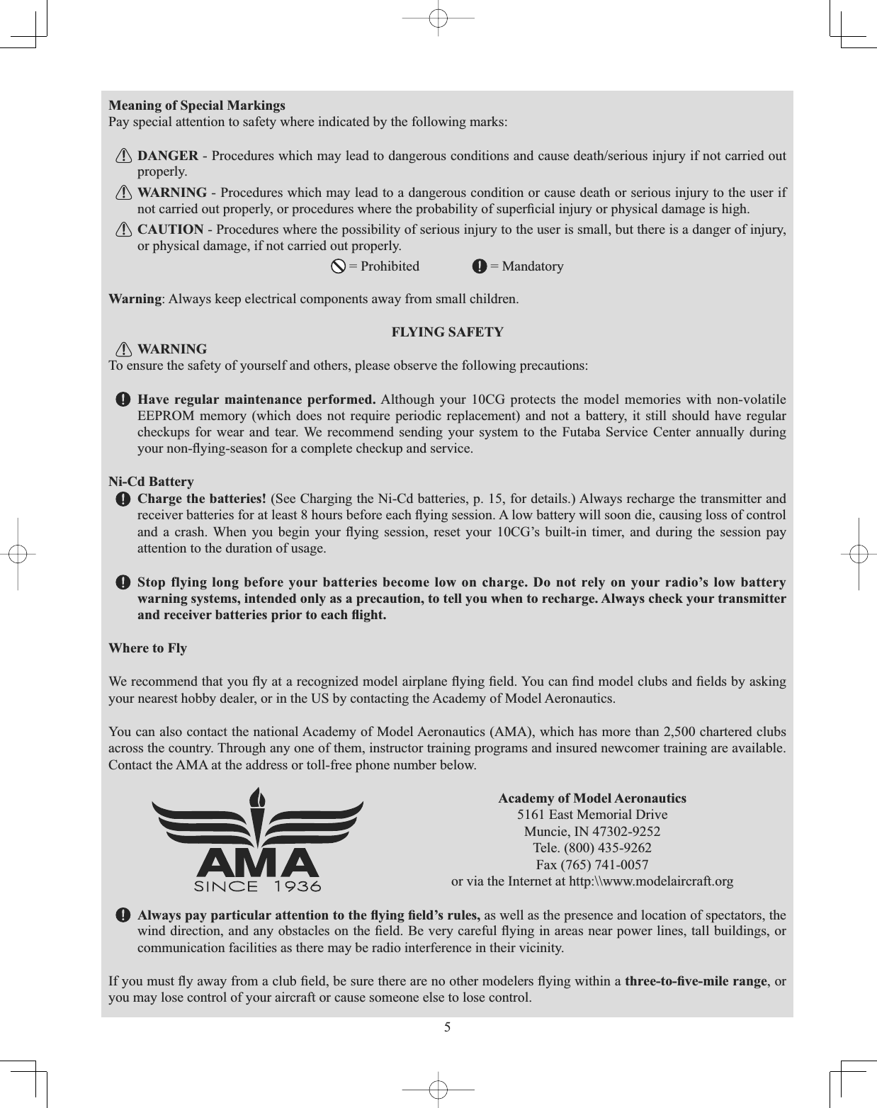 5Meaning of Special Markings Pay special attention to safety where indicated by the following marks: DANGER3URFHGXUHVZKLFKPD\OHDGWRGDQJHURXVFRQGLWLRQVDQGFDXVHGHDWKVHULRXVLQMXU\LIQRWFDUULHGRXWproperly. WARNING - Procedures which may lead to a dangerous condition or cause death or serious injury to the user if QRWFDUULHGRXWSURSHUO\RUSURFHGXUHVZKHUHWKHSUREDELOLW\RIVXSHU¿FLDOLQMXU\RUSK\VLFDOGDPDJHLVKLJKCAUTION - Procedures where the possibility of serious injury to the user is small, but there is a danger of injury, or physical damage, if not carried out properly.  = Prohibited  = Mandatory Warning: Always keep electrical components away from small children. FLYING SAFETY WARNINGTo ensure the safety of yourself and others, please observe the following precautions: Have regular maintenance performed. Although your 10CG protects the model memories with non-volatile EEPROM memory (which does not require periodic replacement) and not a battery, it still should have regular checkups for wear and tear. We recommend sending your system to the Futaba Service Center annually during \RXUQRQÀ\LQJVHDVRQIRUDFRPSOHWHFKHFNXSDQGVHUYLFHNi-Cd Battery Charge the batteries! (See Charging the Ni-Cd batteries, p. 15, for details.) Always recharge the transmitter and UHFHLYHUEDWWHULHVIRUDWOHDVWKRXUVEHIRUHHDFKÀ\LQJVHVVLRQ$ORZEDWWHU\ZLOOVRRQGLHFDXVLQJORVVRIFRQWURODQG D FUDVK :KHQ \RX EHJLQ \RXU À\LQJ VHVVLRQ UHVHW \RXU &amp;*¶V EXLOWLQ WLPHU DQG GXULQJ WKH VHVVLRQ SD\attention to the duration of usage. Stop flying long before your batteries become low on charge. Do not rely on your radio’s low battery warning systems, intended only as a precaution, to tell you when to recharge. Always check your transmitter DQGUHFHLYHUEDWWHULHVSULRUWRHDFKÀLJKWWhere to Fly :HUHFRPPHQGWKDW\RXÀ\DWDUHFRJQL]HGPRGHODLUSODQHÀ\LQJ¿HOG&lt;RXFDQ¿QGPRGHOFOXEVDQG¿HOGVE\DVNLQJyour nearest hobby dealer, or in the US by contacting the Academy of Model Aeronautics. You can also contact the national Academy of Model Aeronautics (AMA), which has more than 2,500 chartered clubs across the country. Through any one of them, instructor training programs and insured newcomer training are available. Contact the AMA at the address or toll-free phone number below. Academy of Model Aeronautics 5161 East Memorial DriveMuncie, IN 47302-9252Tele. (800) 435-9262Fax (765) 741-0057or via the Internet at http:\\www.modelaircraft.org $OZD\VSD\SDUWLFXODUDWWHQWLRQWRWKHÀ\LQJ¿HOG¶VUXOHV as well as the presence and location of spectators, the ZLQGGLUHFWLRQDQGDQ\REVWDFOHVRQWKH¿HOG%HYHU\FDUHIXOÀ\LQJLQDUHDVQHDUSRZHUOLQHVWDOOEXLOGLQJVRUcommunication facilities as there may be radio interference in their vicinity. ,I\RXPXVWÀ\DZD\IURPDFOXE¿HOGEHVXUHWKHUHDUHQRRWKHUPRGHOHUVÀ\LQJZLWKLQDWKUHHWR¿YHPLOHUDQJH, or you may lose control of your aircraft or cause someone else to lose control. 