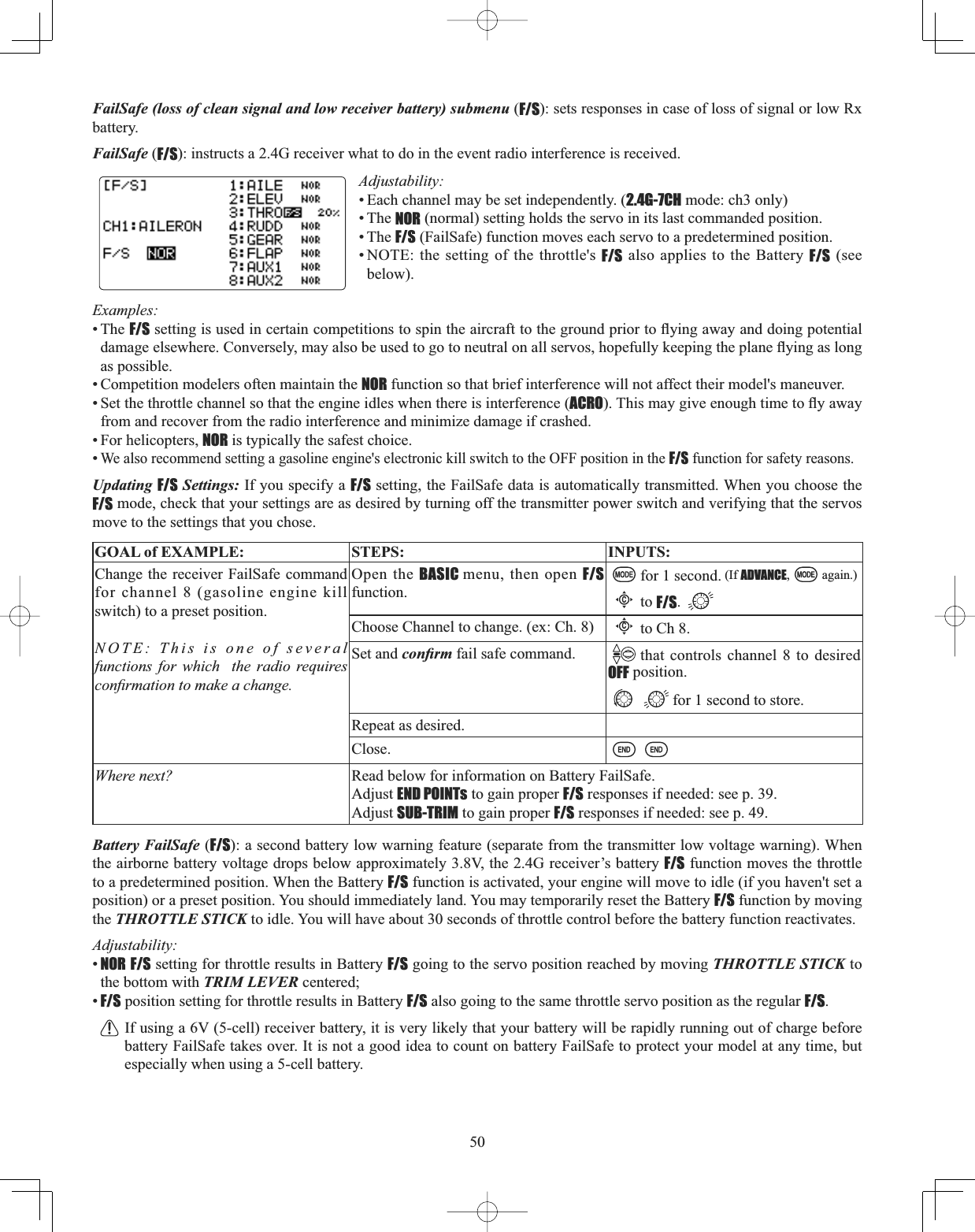 50FailSafe (loss of clean signal and low receiver battery) submenu (F/S): sets responses in case of loss of signal or low Rx battery. FailSafe (F/S): instructs a 2.4G receiver what to do in the event radio interference is received. Adjustability:• Each channel may be set independently. (2.4G-7CH mode: ch3 only)• The NOR (normal) setting holds the servo in its last commanded position. • The F/S (FailSafe) function moves each servo to a predetermined position. • NOTE: the setting of the throttle&apos;s F/S also applies to the Battery F/S (see below).Examples:• The F/SVHWWLQJLVXVHGLQFHUWDLQFRPSHWLWLRQVWRVSLQWKHDLUFUDIWWRWKHJURXQGSULRUWRÀ\LQJDZD\DQGGRLQJSRWHQWLDOGDPDJHHOVHZKHUH&amp;RQYHUVHO\PD\DOVREHXVHGWRJRWRQHXWUDORQDOOVHUYRVKRSHIXOO\NHHSLQJWKHSODQHÀ\LQJDVORQJas possible. • Competition modelers often maintain the NOR function so that brief interference will not affect their model&apos;s maneuver. • Set the throttle channel so that the engine idles when there is interference (ACRO7KLVPD\JLYHHQRXJKWLPHWRÀ\DZD\from and recover from the radio interference and minimize damage if crashed. • For helicopters, NOR is typically the safest choice. •We also recommend setting a gasoline engine&apos;s electronic kill switch to the OFF position in the F/S function for safety reasons. Updating F/S Settings: If you specify a F/S setting, the FailSafe data is automatically transmitted. When you choose the F/S mode, check that your settings are as desired by turning off the transmitter power switch and verifying that the servos move to the settings that you chose. GOAL of EXAMPLE: STEPS: INPUTS:Change the receiver FailSafe command for channel 8 (gasoline engine kill switch) to a preset position.NOTE: This is one of several functions for which  the radio requires FRQ¿UPDWLRQWRPDNHDFKDQJHOpen the BASIC menu, then open F/Sfunction.for 1 second. (If ADVANCE, again.)Cto F/S.Choose Channel to change. (ex: Ch. 8)Cto Ch 8.Set and FRQ¿UP fail safe command. that controls channel 8 to desired OFF position.for 1 second to store.Repeat as desired.Close.Where next? Read below for information on Battery FailSafe.Adjust END POINTs to gain proper F/S responses if needed: see p. 39.Adjust SUB-TRIM to gain proper F/S responses if needed: see p. 49.Battery FailSafe (F/S): a second battery low warning feature (separate from the transmitter low voltage warning). When the airborne battery voltage drops below approximately 3.8V, the 2.4G receiver’s battery F/S function moves the throttle to a predetermined position. When the Battery F/S function is activated, your engine will move to idle (if you haven&apos;t set a position) or a preset position. You should immediately land. You may temporarily reset the Battery F/S function by moving the THROTTLE STICK to idle. You will have about 30 seconds of throttle control before the battery function reactivates. Adjustability:•NOR F/S setting for throttle results in Battery F/S going to the servo position reached by moving THROTTLE STICK to the bottom with TRIM LEVER centered; •F/S position setting for throttle results in Battery F/S also going to the same throttle servo position as the regular F/S.If using a 6V (5-cell) receiver battery, it is very likely that your battery will be rapidly running out of charge before battery FailSafe takes over. It is not a good idea to count on battery FailSafe to protect your model at any time, but especially when using a 5-cell battery. 