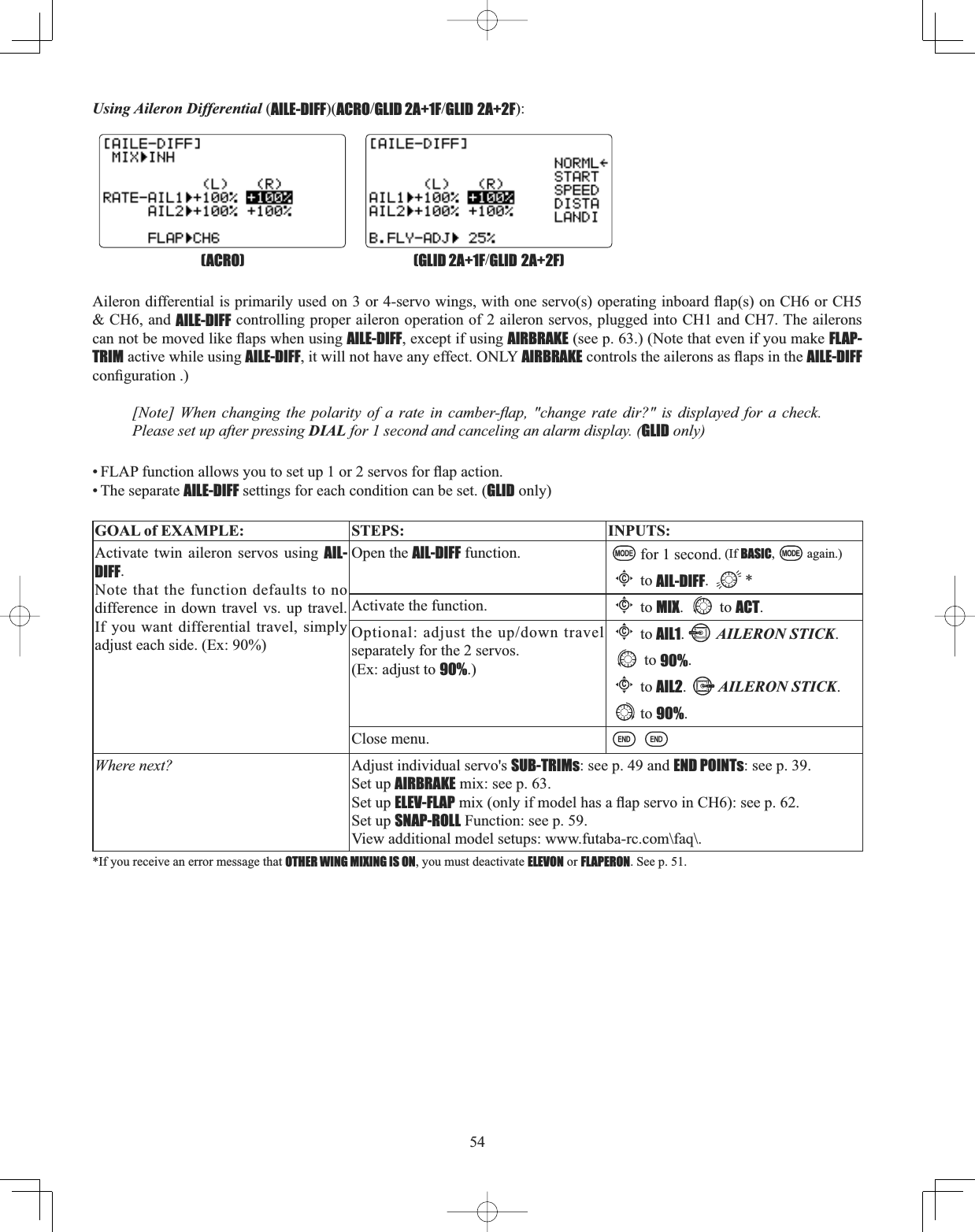 54Using Aileron Differential (AILE-DIFF)(ACROGLID 2A+1FGLID 2A+2F):$LOHURQGLIIHUHQWLDOLVSULPDULO\XVHGRQRUVHUYRZLQJVZLWKRQHVHUYRVRSHUDWLQJLQERDUGÀDSVRQ&amp;+RU&amp;+&amp; CH6, and AILE-DIFF controlling proper aileron operation of 2 aileron servos, plugged into CH1 and CH7. The ailerons FDQQRWEHPRYHGOLNHÀDSVZKHQXVLQJAILE-DIFF, except if using AIRBRAKE (see p. 63.) (Note that even if you make FLAP-TRIM active while using AILE-DIFF, it will not have any effect. ONLY AIRBRAKEFRQWUROVWKHDLOHURQVDVÀDSVLQWKHAILE-DIFFFRQ¿JXUDWLRQ&gt;1RWH@ :KHQ FKDQJLQJ WKH SRODULW\ RI D UDWH LQ FDPEHUÀDS FKDQJH UDWH GLU&quot; LV GLVSOD\HG IRU D FKHFNPlease set up after pressing DIAL for 1 second and canceling an alarm display. (GLID only) )/$3IXQFWLRQDOORZV\RXWRVHWXSRUVHUYRVIRUÀDSDFWLRQ• The separate AILE-DIFF settings for each condition can be set. (GLID only)GOAL of EXAMPLE: STEPS: INPUTS:Activate twin aileron servos using AIL-DIFF.Note that the function defaults to no difference in down travel vs. up travel. If you want differential travel, simply adjust each side. (Ex: 90%)Open the AIL-DIFF function. for 1 second. (If BASIC, again.)Cto AIL-DIFF. *Activate the function.Cto MIX. to ACT.2SWLRQDODGMXVWWKHXSGRZQWUDYHOseparately for the 2 servos. (Ex: adjust to 90%.)Cto AIL1.AILERON STICK.to 90%.Cto AIL2.AILERON STICK.to 90%.Close menu.Where next? Adjust individual servo&apos;s SUB-TRIMs: see p. 49 and END POINTs: see p. 39. Set up AIRBRAKE mix: see p. 63.Set up ELEV-FLAPPL[RQO\LIPRGHOKDVDÀDSVHUYRLQ&amp;+VHHSSet up SNAP-ROLL Function: see p. 59. View additional model setups: www.futaba-rc.com\faq\.*If you receive an error message that OTHER WING MIXING IS ON, you must deactivate ELEVON or FLAPERON. See p. 51. (GLID 2A+1FGLID 2A+2F)(ACRO)