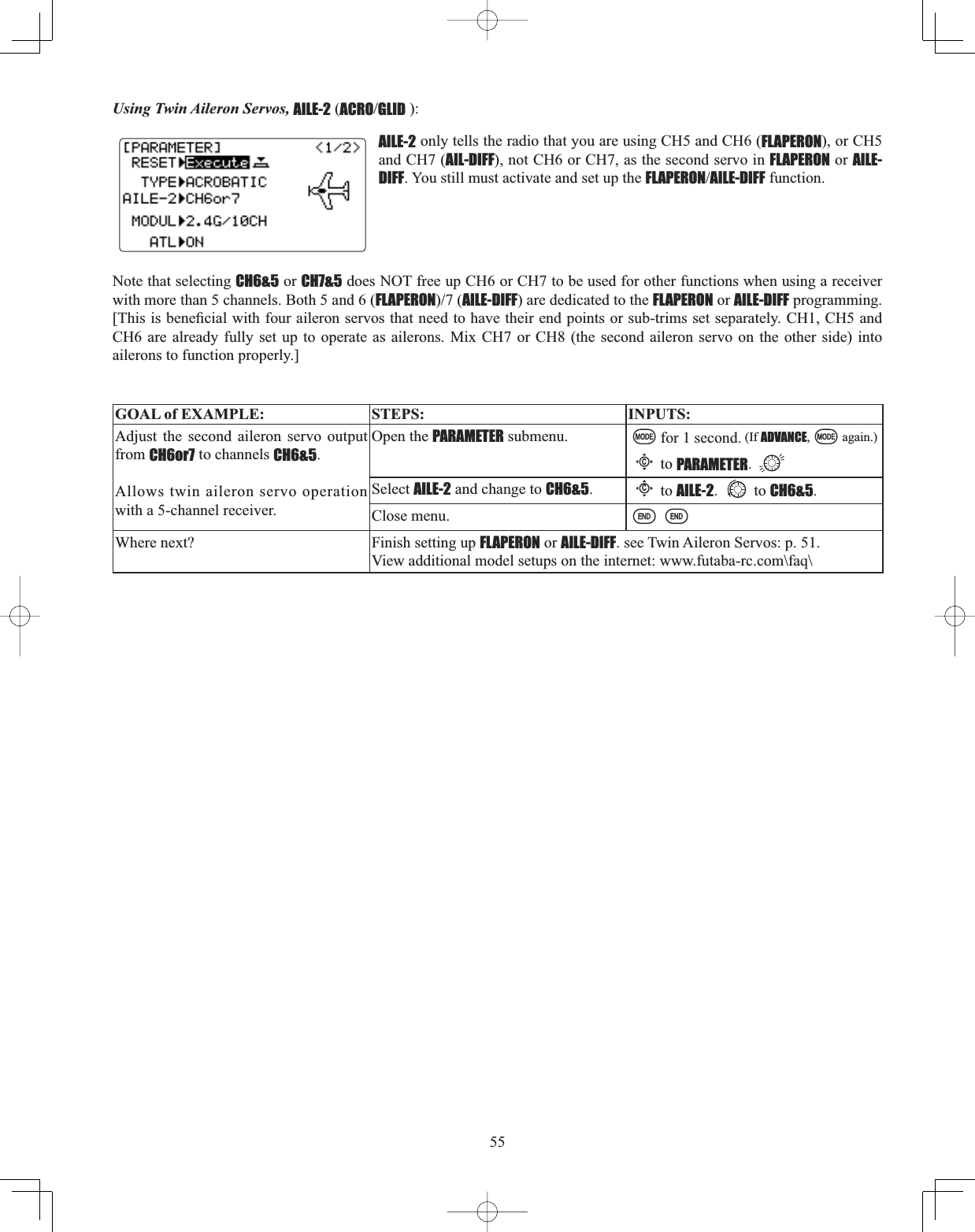 55Using Twin Aileron Servos, AILE-2 (ACROGLID ):AILE-2 only tells the radio that you are using CH5 and CH6 (FLAPERON), or CH5 and CH7 (AIL-DIFF), not CH6 or CH7, as the second servo in FLAPERON or AILE-DIFF. You still must activate and set up the FLAPERONAILE-DIFF function. Note that selecting CH6&amp;5 or CH7&amp;5 does NOT free up CH6 or CH7 to be used for other functions when using a receiver with more than 5 channels. Both 5 and 6 (FLAPERONAILE-DIFF) are dedicated to the FLAPERON or AILE-DIFF programming. &gt;7KLVLVEHQH¿FLDOZLWKIRXUDLOHURQVHUYRVWKDWQHHGWRKDYHWKHLUHQGSRLQWVRUVXEWULPVVHWVHSDUDWHO\&amp;+&amp;+DQGCH6 are already fully set up to operate as ailerons. Mix CH7 or CH8 (the second aileron servo on the other side) into ailerons to function properly.] GOAL of EXAMPLE: STEPS: INPUTS:Adjust the second aileron servo output from CH6or7 to channels CH6&amp;5.Allows twin aileron servo operation with a 5-channel receiver.Open the PARAMETER submenu. for 1 second. (If ADVANCE, again.)Cto PARAMETER.Select AILE-2 and change to CH6&amp;5.Cto AILE-2. to CH6&amp;5.Close menu.Where next? Finish setting up FLAPERON or AILE-DIFF. see Twin Aileron Servos: p. 51.View additional model setups on the internet: www.futaba-rc.com\faq\