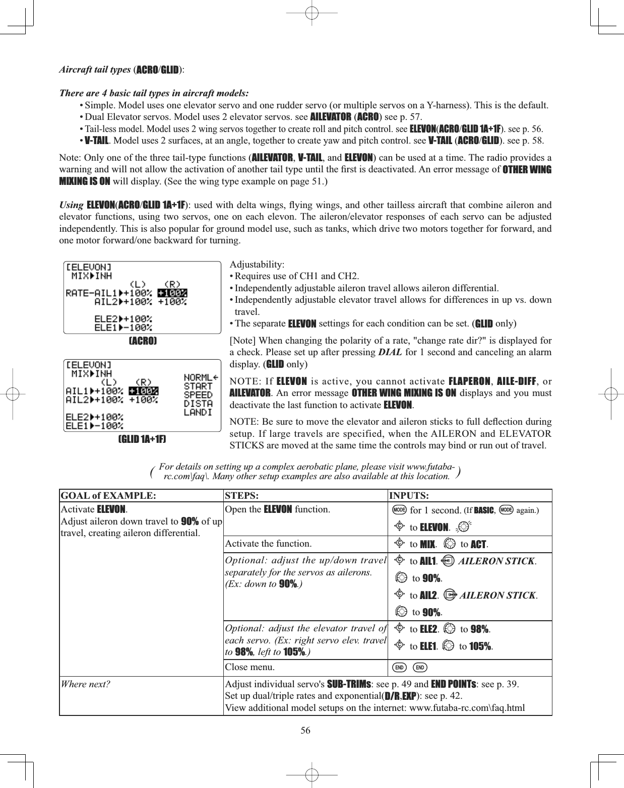 56Aircraft tail types (ACROGLID):There are 4 basic tail types in aircraft models:• Simple. Model uses one elevator servo and one rudder servo (or multiple servos on a Y-harness). This is the default. • Dual Elevator servos. Model uses 2 elevator servos. see AILEVATOR (ACRO) see p. 57. •Tail-less model. Model uses 2 wing servos together to create roll and pitch control. see ELEVON(ACROGLID 1A+1F). see p. 56. •V-TAIL. Model uses 2 surfaces, at an angle, together to create yaw and pitch control. see V-TAIL (ACROGLID). see p. 58. Note: Only one of the three tail-type functions (AILEVATOR,V-TAIL, and ELEVON) can be used at a time. The radio provides a ZDUQLQJDQGZLOOQRWDOORZWKHDFWLYDWLRQRIDQRWKHUWDLOW\SHXQWLOWKH¿UVWLVGHDFWLYDWHG$QHUURUPHVVDJHRIOTHER WING MIXING IS ON will display. (See the wing type example on page 51.) Using ELEVON(ACROGLID 1A+1FXVHGZLWKGHOWDZLQJVÀ\LQJZLQJVDQGRWKHUWDLOOHVVDLUFUDIWWKDWFRPELQHDLOHURQDQGHOHYDWRUIXQFWLRQV XVLQJ WZR VHUYRV RQHRQ HDFK HOHYRQ7KH DLOHURQHOHYDWRU UHVSRQVHV RIHDFK VHUYR FDQ EH DGMXVWHGindependently. This is also popular for ground model use, such as tanks, which drive two motors together for forward, and RQHPRWRUIRUZDUGRQHEDFNZDUGIRUWXUQLQJAdjustability:• Requires use of CH1 and CH2.• Independently adjustable aileron travel allows aileron differential. • Independently adjustable elevator travel allows for differences in up vs. down travel.• The separate ELEVON settings for each condition can be set. (GLID only)[Note] When changing the polarity of a rate, &quot;change rate dir?&quot; is displayed for a check. Please set up after pressing DIAL for 1 second and canceling an alarm display. (GLID only) NOTE: If ELEVON is active, you cannot activate FLAPERON, AILE-DIFF, or AILEVATOR. An error message OTHER WING MIXING IS ON displays and you must deactivate the last function to activate ELEVON.127(%HVXUHWRPRYHWKHHOHYDWRUDQGDLOHURQVWLFNVWRIXOOGHÀHFWLRQGXULQJsetup. If large travels are specified, when the AILERON and ELEVATOR STICKS are moved at the same time the controls may bind or run out of travel. (For details on setting up a complex aerobatic plane, please visit www.futaba-rc.com\faq\. Many other setup examples are also available at this location. )GOAL of EXAMPLE: STEPS: INPUTS:Activate ELEVON.Adjust aileron down travel to 90% of up travel, creating aileron differential.Open the ELEVON function. for 1 second. (If BASIC, again.)Cto ELEVON.Activate the function.Cto MIX. to ACT.Optional: adjust the up/down travel separately for the servos as ailerons. (Ex: down to 90%.)Cto AIL1.AILERON STICK.to 90%.Cto AIL2.AILERON STICK.to 90%.Optional: adjust the elevator travel of each servo. (Ex: right servo elev. travel to 98%, left to 105%.)Cto ELE2. to 98%.Cto ELE1. to 105%.Close menu.Where next? Adjust individual servo&apos;s SUB-TRIMs: see p. 49 and END POINTs: see p. 39. 6HWXSGXDOWULSOHUDWHVDQGH[SRQHQWLDOD/R,EXP): see p. 42.View additional model setups on the internet: www.futaba-rc.com\faq.html(GLID 1A+1F)(ACRO)