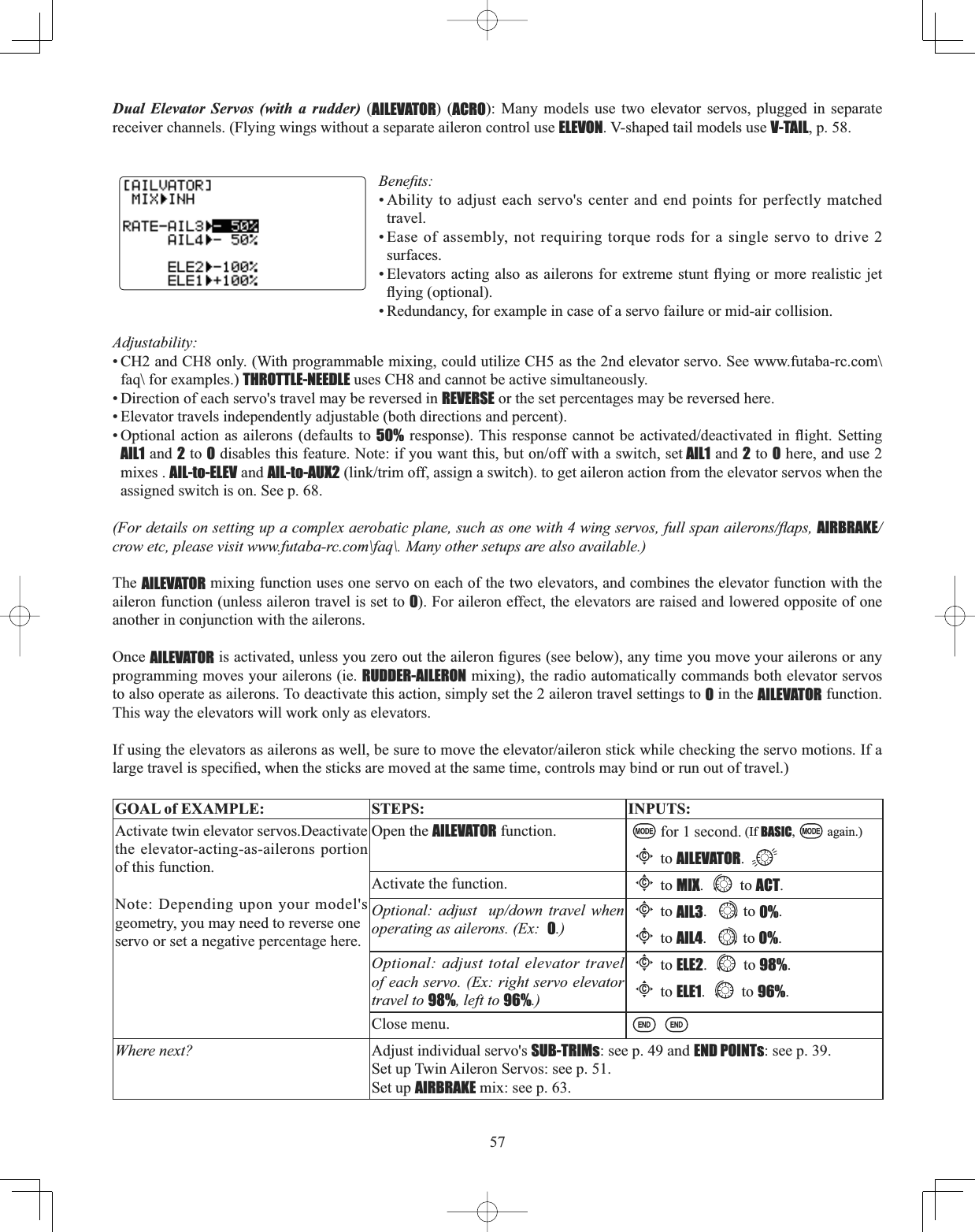 57Dual Elevator Servos (with a rudder) (AILEVATOR) (ACRO): Many models use two elevator servos, plugged in separate receiver channels. (Flying wings without a separate aileron control use ELEVON. V-shaped tail models use V-TAIL, p. 58. %HQH¿WV• Ability to adjust each servo&apos;s center and end points for perfectly matched travel.• Ease of assembly, not requiring torque rods for a single servo to drive 2surfaces.(OHYDWRUVDFWLQJ DOVRDVDLOHURQVIRU H[WUHPHVWXQWÀ\LQJRU PRUHUHDOLVWLFMHWÀ\LQJRSWLRQDO• Redundancy, for example in case of a servo failure or mid-air collision. Adjustability:• CH2 and CH8 only. (With programmable mixing, could utilize CH5 as the 2nd elevator servo. See www.futaba-rc.com\faq\ for examples.) THROTTLE-NEEDLE uses CH8 and cannot be active simultaneously. • Direction of each servo&apos;s travel may be reversed in REVERSE or the set percentages may be reversed here. • Elevator travels independently adjustable (both directions and percent). • Optional action as ailerons (defaults to 50%UHVSRQVH7KLV UHVSRQVHFDQQRWEH DFWLYDWHGGHDFWLYDWHG LQ ÀLJKW 6HWWLQJAIL1 and 2 to 0GLVDEOHVWKLVIHDWXUH1RWHLI\RXZDQWWKLVEXWRQRIIZLWKDVZLWFKVHW AIL1 and 2 to 0 here, and use 2mixes . AIL-to-ELEV and AIL-to-AUX2OLQNWULPRIIDVVLJQDVZLWFKWRJHWDLOHURQDFWLRQIURPWKHHOHYDWRUVHUYRVZKHQWKHassigned switch is on. See p. 68. )RUGHWDLOVRQVHWWLQJXSDFRPSOH[DHUREDWLFSODQHVXFKDVRQHZLWKZLQJVHUYRVIXOOVSDQDLOHURQVÀDSVAIRBRAKE/crow etc, please visit www.futaba-rc.com\faq\. Many other setups are also available.) The AILEVATOR mixing function uses one servo on each of the two elevators, and combines the elevator function with the aileron function (unless aileron travel is set to 0). For aileron effect, the elevators are raised and lowered opposite of one another in conjunction with the ailerons. Once AILEVATORLVDFWLYDWHGXQOHVV\RX]HURRXWWKHDLOHURQ¿JXUHVVHHEHORZDQ\WLPH\RXPRYH\RXUDLOHURQVRUDQ\programming moves your ailerons (ie. RUDDER-AILERON mixing), the radio automatically commands both elevator servos to also operate as ailerons. To deactivate this action, simply set the 2 aileron travel settings to 0 in the AILEVATOR function. This way the elevators will work only as elevators. ,IXVLQJWKHHOHYDWRUVDVDLOHURQVDVZHOOEHVXUHWRPRYHWKHHOHYDWRUDLOHURQVWLFNZKLOHFKHFNLQJWKHVHUYRPRWLRQV,IDODUJHWUDYHOLVVSHFL¿HGZKHQWKHVWLFNVDUHPRYHGDWWKHVDPHWLPHFRQWUROVPD\ELQGRUUXQRXWRIWUDYHOGOAL of EXAMPLE: STEPS: INPUTS:Activate twin elevator servos.Deactivate the elevator-acting-as-ailerons portion of this function.Note: Depending upon your model&apos;s geometry, you may need to reverse oneservo or set a negative percentage here.Open the AILEVATOR function. for 1 second. (If BASIC, again.)Cto AILEVATOR.Activate the function.Cto MIX. to ACT.Optional: adjust  up/down travel when operating as ailerons. (Ex:  0.)Cto AIL3. to 0%.Cto AIL4. to 0%.Optional: adjust total elevator travel of each servo. (Ex: right servo elevator travel to 98%, left to 96%.)Cto ELE2. to 98%.Cto ELE1. to 96%.Close menu.Where next? Adjust individual servo&apos;s SUB-TRIMs: see p. 49 and END POINTs: see p. 39.Set up Twin Aileron Servos: see p. 51.Set up AIRBRAKE mix: see p. 63.