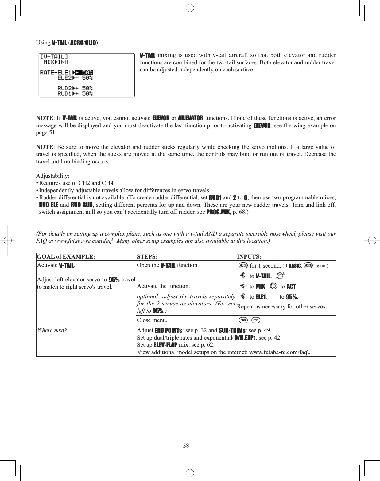 58Using V-TAIL (ACROGLID):V-TAIL mixing is used with v-tail aircraft so that both elevator and rudder functions are combined for the two tail surfaces. Both elevator and rudder travel can be adjusted independently on each surface. NOTE: If V-TAIL is active, you cannot activate ELEVON or AILEVATOR functions. If one of these functions is active, an error message will be displayed and you must deactivate the last function prior to activating ELEVON. see the wing example on page 51. NOTE: Be sure to move the elevator and rudder sticks regularly while checking the servo motions. If a large value of WUDYHOLVVSHFL¿HGZKHQWKHVWLFNVDUHPRYHGDWWKHVDPHWLPHWKHFRQWUROVPD\ELQGRUUXQRXWRIWUDYHO&apos;HFUHDVHWKHtravel until no binding occurs. Adjustability:• Requires use of CH2 and CH4. • Independently adjustable travels allow for differences in servo travels. • Rudder differential is not available. (To create rudder differential, set RUD1 and 2 to 0, then use two programmable mixes, RUD-ELE and RUD-RUD, setting different percents for up and down. These are your new rudder travels. Trim and link off, switch assignment null so you can’t accidentally turn off rudder. see PROG.MIX, p. 68.) (For details on setting up a complex plane, such as one with a v-tail AND a separate steerable nosewheel, please visit our FAQ at www.futaba-rc.com\faq\. Many other setup examples are also available at this location.) GOAL of EXAMPLE: STEPS: INPUTS:Activate V-TAIL.Adjust left elevator servo to 95% travel to match to right servo&apos;s travel.Open the V-TAIL function. for 1 second. (If BASIC, again.)Cto V-TAIL.Activate the function.Cto MIX. to ACT.optional: adjust the travels separately for the 2 servos as elevators. (Ex: set left to 95%.)Cto ELE1.to95%.Repeat as necessary for other servos.Close menu.Where next? Adjust END POINTs: see p. 32 and SUB-TRIMs: see p. 49.6HWXSGXDOWULSOHUDWHVDQGH[SRQHQWLDOD/R,EXP): see p. 42.Set up ELEV-FLAP mix: see p. 62.View additional model setups on the internet: www.futaba-rc.com\faq\.