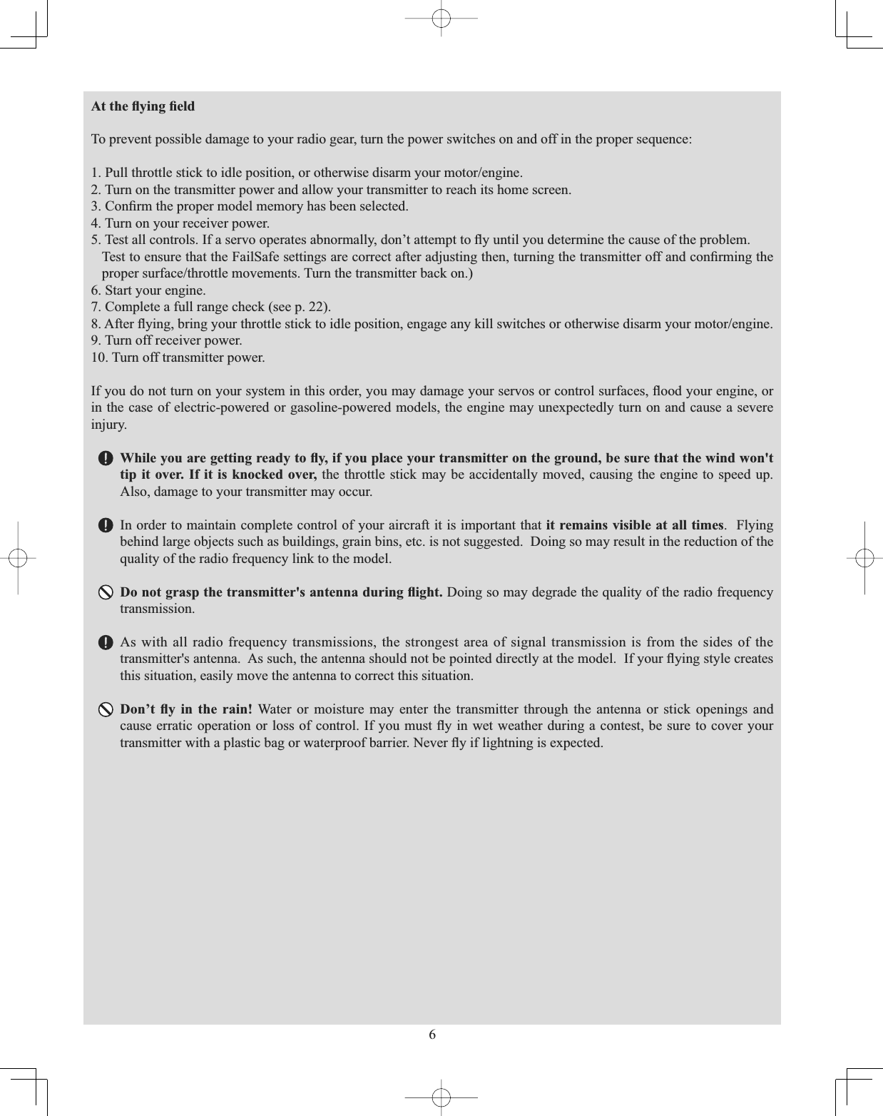 6$WWKHÀ\LQJ¿HOGTo prevent possible damage to your radio gear, turn the power switches on and off in the proper sequence: 3XOOWKURWWOHVWLFNWRLGOHSRVLWLRQRURWKHUZLVHGLVDUP\RXUPRWRUHQJLQH2. Turn on the transmitter power and allow your transmitter to reach its home screen. &amp;RQ¿UPWKHSURSHUPRGHOPHPRU\KDVEHHQVHOHFWHG4. Turn on your receiver power. 7HVWDOOFRQWUROV,IDVHUYRRSHUDWHVDEQRUPDOO\GRQ¶WDWWHPSWWRÀ\XQWLO\RXGHWHUPLQHWKHFDXVHRIWKHSUREOHP7HVWWRHQVXUHWKDWWKH)DLO6DIHVHWWLQJVDUHFRUUHFWDIWHUDGMXVWLQJWKHQWXUQLQJWKHWUDQVPLWWHURIIDQGFRQ¿UPLQJWKHSURSHUVXUIDFHWKURWWOHPRYHPHQWV7XUQWKHWUDQVPLWWHUEDFNRQ6. Start your engine. 7. Complete a full range check (see p. 22).$IWHUÀ\LQJEULQJ\RXUWKURWWOHVWLFNWRLGOHSRVLWLRQHQJDJHDQ\NLOOVZLWFKHVRURWKHUZLVHGLVDUP\RXUPRWRUHQJLQH9. Turn off receiver power. 10. Turn off transmitter power. ,I\RXGRQRWWXUQRQ\RXUV\VWHPLQWKLVRUGHU\RXPD\GDPDJH\RXUVHUYRVRUFRQWUROVXUIDFHVÀRRG\RXUHQJLQHRUin the case of electric-powered or gasoline-powered models, the engine may unexpectedly turn on and cause a severe injury.  :KLOH\RXDUHJHWWLQJUHDG\WRÀ\LI\RXSODFH\RXUWUDQVPLWWHURQWKHJURXQGEHVXUHWKDWWKHZLQGZRQWtip it over. If it is knocked over, the throttle stick may be accidentally moved, causing the engine to speed up. Also, damage to your transmitter may occur. In order to maintain complete control of your aircraft it is important that it remains visible at all times.  Flying behind large objects such as buildings, grain bins, etc. is not suggested.  Doing so may result in the reduction of the quality of the radio frequency link to the model.&apos;RQRWJUDVSWKHWUDQVPLWWHUVDQWHQQDGXULQJÀLJKW Doing so may degrade the quality of the radio frequency transmission.As with all radio frequency transmissions, the strongest area of signal transmission is from the sides of the WUDQVPLWWHUVDQWHQQD$VVXFKWKHDQWHQQDVKRXOGQRWEHSRLQWHGGLUHFWO\DWWKHPRGHO,I\RXUÀ\LQJVW\OHFUHDWHVthis situation, easily move the antenna to correct this situation. &apos;RQ¶W À\ LQ WKH UDLQ Water or moisture may enter the transmitter through the antenna or stick openings and FDXVHHUUDWLFRSHUDWLRQRUORVVRIFRQWURO,I \RXPXVWÀ\LQZHWZHDWKHUGXULQJDFRQWHVWEHVXUHWRFRYHU\RXUWUDQVPLWWHUZLWKDSODVWLFEDJRUZDWHUSURRIEDUULHU1HYHUÀ\LIOLJKWQLQJLVH[SHFWHG