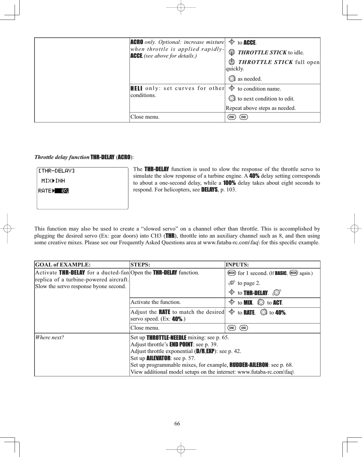 66Throttle delay function THR-DELAY (ACRO):The THR-DELAY function is used to slow the response of the throttle servo to simulate the slow response of a turbine engine. A 40% delay setting corresponds to about a one-second delay, while a 100% delay takes about eight seconds to respond. For helicopters, see DELAYS, p. 103. This function may also be used to create a “slowed servo” on a channel other than throttle. This is accomplished by plugging the desired servo (Ex: gear doors) into CH3 (THR), throttle into an auxiliary channel such as 8, and then using VRPHFUHDWLYHPL[HV3OHDVHVHHRXU)UHTXHQWO\$VNHG4XHVWLRQVDUHDDWZZZIXWDEDUFFRP?IDT?IRUWKLVVSHFL¿FH[DPSOHGOAL of EXAMPLE: STEPS: INPUTS:Activate THR-DELAY for a ducted-fan replica of a turbine-powered aircraft. Slow the servo response byone second.Open the THR-DELAY function. for 1 second. (If BASIC, again.)to page 2.Cto THR-DELAY.Activate the function.Cto MIX. to ACT.Adjust the RATE to match the desired servo speed. (Ex: 40%.)Cto RATE. to 40%.Close menu.Where next? Set up THROTTLE-NEEDLE mixing: see p. 65.Adjust throttle’s END POINT: see p. 39.Adjust throttle exponential (D/R,EXP): see p. 42.Set up AILEVATOR: see p. 57.Set up programmable mixes, for example, RUDDER-AILERON: see p. 68.View additional model setups on the internet: www.futaba-rc.com\faq\ACRO only. Optional: increase mixture when throttle is applied rapidly-ACCE.(see above for details.)Cto ACCE.THROTTLE STICK to idle.THROTTLE STICK full open quickly.as needed.HELI only: set curves for other conditions.Cto condition name.to next condition to edit.Repeat above steps as needed.Close menu.