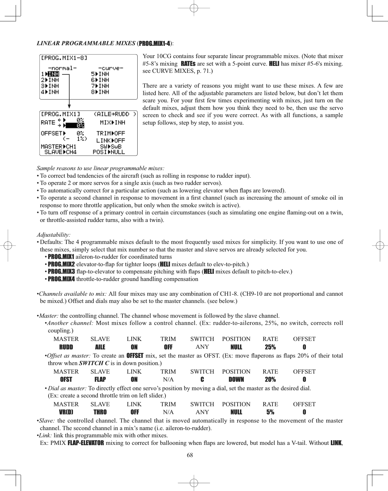 68LINEAR PROGRAMMABLE MIXES (PROG.MIX1-4):Sample reasons to use linear programmable mixes: • To correct bad tendencies of the aircraft (such as rolling in response to rudder input). • To operate 2 or more servos for a single axis (such as two rudder servos). 7RDXWRPDWLFDOO\FRUUHFWIRUDSDUWLFXODUDFWLRQVXFKDVORZHULQJHOHYDWRUZKHQÀDSVDUHORZHUHG7RRSHUDWHDVHFRQGFKDQQHOLQUHVSRQVHWRPRYHPHQWLQD¿UVWFKDQQHOVXFKDVLQFUHDVLQJWKHDPRXQWRIVPRNHRLOLQresponse to more throttle application, but only when the smoke switch is active). 7RWXUQRIIUHVSRQVHRIDSULPDU\FRQWUROLQFHUWDLQFLUFXPVWDQFHVVXFKDVVLPXODWLQJRQHHQJLQHÀDPLQJRXWRQDWZLQor throttle-assisted rudder turns, also with a twin). Adjustability:• Defaults: The 4 programmable mixes default to the most frequently used mixes for simplicity. If you want to use one of these mixes, simply select that mix number so that the master and slave servos are already selected for you. •PROG.MIX1 aileron-to-rudder for coordinated turns•PROG.MIX2HOHYDWRUWRÀDSIRUWLJKWHUORRSVHELI mixes default to elev-to-pitch.) •PROG.MIX3ÀDSWRHOHYDWRUWRFRPSHQVDWHSLWFKLQJZLWKÀDSVHELI mixes default to pitch-to-elev.)•PROG.MIX4 throttle-to-rudder ground handling compensation •Channels available to mix: All four mixes may use any combination of CH1-8. (CH9-10 are not proportional and cannot be mixed.) Offset and dials may also be set to the master channels. (see below.) •Master: the controlling channel. The channel whose movement is followed by the slave channel. •Another channel: Most mixes follow a control channel. (Ex: rudder-to-ailerons, 25%, no switch, corrects roll coupling.)MASTER SLAVE LINK TRIM SWITCH POSITION RATE OFFSET RUDD AILE ON OFF ANY NULL 25% 0•Offset as master: To create an OFFSETPL[VHW WKH PDVWHUDV2)67 ([PRYHÀDSHURQVDVÀDSV RI WKHLUWRWDOthrow when SWITCH C is in down position.)MASTER SLAVE LINK TRIM SWITCH POSITION RATE OFFSET OFST FLAP ON 1$ C DOWN 20% 0•Dial as master: To directly effect one servo’s position by moving a dial, set the master as the desired dial. (Ex: create a second throttle trim on left slider.)MASTER SLAVE LINK TRIM SWITCH POSITION RATE OFFSET VR(D) THRO  OFF 1$ ANY NULL 5% 0•Slave: the controlled channel. The channel that is moved automatically in response to the movement of the master channel. The second channel in a mix’s name (i.e. aileron-to-rudder). •Link: link this programmable mix with other mixes. Ex: PMIX FLAP-ELEVATORPL[LQJWRFRUUHFWIRUEDOORRQLQJZKHQÀDSVDUHORZHUHGEXWPRGHOKDVD9WDLO:LWKRXWLINK,Your 10CG contains four separate linear programmable mixes. (Note that mixer #5-8’s mixing  RATEs are set with a 5-point curve. HELI has mixer #5-6&apos;s mixing. see CURVE MIXES, p. 71.) There are a variety of reasons you might want to use these mixes. A few are listed here. All of the adjustable parameters are listed below, but don’t let them VFDUH\RX)RU\RXU¿UVWIHZ WLPHVH[SHULPHQWLQJZLWKPL[HV MXVWWXUQRQWKHdefault mixes, adjust them how you think they need to be, then use the servo screen to check and see if you were correct. As with all functions, a sample setup follows, step by step, to assist you. 